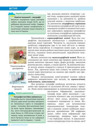 8
ВСТУП
має докладно вивчити літературу з да-
ної теми, скористатися досвідом інших
науковців і, не дублюючи їх, зробити
власний внесок у вивчення проблеми.
За допомогою географічного порівняння
(зіставляючи географічні об’єкти і вста-
новлюючи подібні та відмінні їхні озна-
ки) здійснюють природно-географічне
та суспільно-географічне районування,
типологію і класифікацію об’єктів.
Традиційним є картографічний метод. Будь-яке гео­
графічне дослідження починається з ознайомлення з
картами даної території. Читаючи їх, дослідник отримує
необхідну інформацію про ті чи інші об’єкти та явища.
Цей метод передбачає й створення нових карт, за допо-
могою яких можна робити висновки щодо досліджуваного
об’єкта, надавати певні рекомендації, передбачати мож-
ливі зміни тощо.
Велике значення має палеогеографічній метод. Його за-
стосування дає змогу дізнатися про природу давніх епох на
основі вивчення гірських порід, форм рельєфу, викопних
решток рослин, тварин, а також ґрунтів. За допомогою цьо-
го методу можна зазирнути в минуле й прогнозувати май-
бутнє. Так, прогнози щодо змін клімату чи новітніх рухів
земної кори ґрунтуються на знаннях про перебіг цих про-
цесів у минулому.
Завдяки застосуванню комп’ютерної техніки набули
широкого використання такі методи, як аерокосмічний,
моделювання, математичні.
Для розвитку географії необхідна величезна кількість
даних про природні та суспільної об’єкти, явища і проце-
си. Лише вміло опрацювавши за допомогою різних методів
досліджень інформацію, науковець-
гео­граф може дійти висновків і уза-
гальнити відомості про досліджуваний
об’єкт: його склад, розвиток, зако-
номірності поширення та зміни. На-
приклад, лише для встановлення
середньомісячної температури пові-
тря в певному пункті необхідно вико-
ристати щонайменше 240 цифрових
даних, тобто мати інформацію про
температуру, виміряну через кожні
3 год впродовж місяця. А середньомі-
сячна температура січня чи липня, що її
Новітні технології – географії
Великого поширення серед школярів
набула програма Googlе Earth, що ві-
дображає віртуальний глобус. Завдяки
їй в Інтернеті можна ознайомитися з
космічними знімками нашої планети, в
тому числі й України.
Україна дивовижна
Географія постійно змінюється
Географи мусять прискіпливо вивчати
об’єкти, адже вони постійно змінюють-
ся. Змінюються навіть їх географічні
назви – топоніми. Для населених пунк­
тів вони також бувають «мінливими».
Так, місто Білгород-Дністровський за
свою більш як 2500-літню історію змі-
нювало назву щонайменше 8 разів, а
місто Луганськ лише за час середньої
тривалості життя людини – 5 разів.
Україна дивовижна
Палеогеографiчнi
дослiдження
Моделювання
процесів
 
