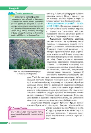 Розділ ІІI
82
прогину. Скіфська платформа охоплює
рівнинну частину Криму, прилеглу до
неї частину шельфу Чорного моря та
більшу частину дна Азовського моря.
СЕРЕДЗЕМНОМОРСЬКИЙ РУХО­
МИЙ ПОЯС. Основ­ними тектонічни­
ми структурами поясу в межах України
є Карпатська складчаста система,
складчасто-брилова споруда Гірського
Криму та Чорноморська западина.
Карпатська складчаста система,
що розташована на крайньому заході
України, є складником більшої струк­
тури – альпійської складчастої області.
Тривалий геологічний розвиток і го­
ротвірні процеси кількох епох спричи­
нили дуже складну її будову, поширення
потужних товщ порід різного походжен­
ня і віку. Разом з відносно молодими
осадовими відкладами (пісковиками,
глинами, глинистими сланцями) си­
стема складена давніми докембрійськи­
ми гнейсами, гранітами, кварцитами,
кристалічними сланцями. Осьовою її
частиною є Карпатська складчаста спо-
руда. У ній багатокілометрова товща осадових порід зім’ята у
складки, які часто розірвані та зміщені (мал. 43). Вони насу­
нуті в північно-східному напрямку на прилеглий Передкар-
патський прогин. Прогин заповнений осадовими породами
(потужністю до 4,5 км) і є зоною стикування Карпатської си­
стеми із Східноєвропейською платформою. На південному
заході до складчастої споруди прилягає Закарпатська запади-
на, що є частиною Середньодунайської западини. Вона скла­
дена товщами осадових і вулканічних порід, що утворилися
внаслідок проникнення магми вздовж ліній розломів.
Складчасто-брилова споруда Гірського Криму займає
південь Кримського півострова. Західна і південна її ча­
стини занурені під дно Чорного моря.
Споруда утворена осадовими і вулка­
нічними породами. Її складки пору­
шені численними скидами, зсувами і
насувами.
Мал. 43. Зім’яті в складки породи
в Українських Карпатах
Із ІV ст. до н. е. і до наших днів у Криму
зафіксовано близько 80 сильних земле­
трусів.
Рекорди України
Землетруси на платформах
Незважаючи на стабільність фундамен­
ту платформи, інколи в його давніх гли­
бинних розломах зміщуються пласти.
Це спричиняє місцеві землетруси силою
до 5 балів (за 12-бальною шкалою) в епі­
центрі. Так, у 2002 р. епіцентр землетру­
су був у селищі Микулинці на Тернопіль­
щині, а в 2007 р. – у м. Кривому Розі.
Україна дивовижна
 