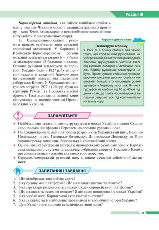 Розділ ІIІ
83
Чорноморська западина, яка займає найбільш глибоко­
водну частину Чорного моря, є залишком давнього проги­
ну – моря Тетіс. Земна кора під нею здебільшого океанічного
типу (тобто не має гранітного шару).
Із Середземноморським рухо­
мим поясом пов’язана зона сучасної
сейсмічної активності. У Карпатах і
Кримсько-Чорноморському регіоні
можливі землетруси силою 6 – 8 балів
за міжнародною 12-бальною шкалою.
Останні руйнівні землетруси на тери­
торії України були в 1927 p. Їх епіцен­
три лежали в акваторії Чорного моря
на невеликій відстані від південного
узбережжя Криму. У Карпатах епіцен­
три землетрусів 1977 і 1986 pр. були на
території Румунії (у гірському масиві
Вранча). Тоді коливання земної кори
відчувалося на значній частині Право­
бережної України.
ЗАПАМ’ЯТАЙТЕ
●● Найбільшими тектонічними структурами в межах України є давня Східно­
європейська платформа і Середземноморський рухомий пояс.
●● На Східноєвропейській платформі розрізняють Український щит, Волино-­
Подільську плиту, Галицько-Волинську, Дніпровсько-Донецьку та При­
чорноморську западини, Воронезький кристалічний масив.
●● Основними структурами в Середземноморському рухомому поясі є Карпат­
ська складчаста система та складчасто-брилова споруда Гірського Криму,
що сформувалися в альпійську епоху горотворення.
●● Середземноморський рухомий пояс є зоною сучасної сейсмічної актив­
ності.
ЗАПИТАННЯ І ЗАВДАННЯ
1.	 Що відображає тектонічна карта?
2.	 Яку будову має платформа? Що називають щитом та плитою?
3.	 Які структури розрізняють у межах Східноєвропейської платформи?
4.	 Що називають рухомим поясом? Який пояс поширений у межах України?
5.	 Які особливості Карпатської складчастої системи?
6.	 Які складчастості найбільше проявилися в геологічній історії України?
7.	 Де в Україні розташовані сейсмічно активні зони?
Землетруси в Криму
У 1927  р. в Криму сталися два земле­
труси, що спричинили руйнування на
узбережжі від Севастополя до Феодосії.
Зокрема зруйнувалася частина скелі
під відомим палацом «Ластівчине гніз­
до». Відтоді руйнівних землетрусів не
було. Проте чутливі сейсмічні прилади
щорічно фіксують десятки слабких по­
штовхів. Більшість їх епіцентрів розмі­
щуються у Чорному морі між Ялтою і
Гурзуфом на глибині від 10 до 40 км під
дном – там, де плита Чорноморської за­
падини занурюється під континенталь­
ну земну кору.
Україна дивовижна
 