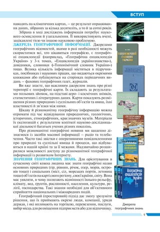 9
ВСТУП
наводять на кліматичних картах, – це результат опрацюван-
ня даних, зібраних за кілька десятиліть, а то й за сотні років.
Зібрана в ході досліджень інформація потребує науко-
вого осмислення й узагальнення. Її використовують вчені,
зацікавлені тією чи іншою науковою проблемою.
ДЖЕРЕЛА ГЕОГРАФІЧНОЇ ІНФОРМАЦІЇ. Джерелами
географічних відомостей, якими в разі необхідності можуть
скористатися всі, хто цікавиться географією, є географіч-
ні енциклопедії (наприклад, «Географічна енциклопедія
Украї­ни» у 3-х томах, «Енциклопедія українознавства»),
довідники, словники («Топонімічний словник України»)
тощо. Велика кількість інформації міститься в підручни-
ках, посібниках і наукових працях, що видаються окремими
книжками або публікуються на сторінках періодичних ви-
дань – фахових географічних газет, журналів.
Ви вже знаєте, що важливим джерелом знань про різні
території є географічні карти. Їх складають за результата-
ми польових зйомок, на підставі аеро- і космічних знімків,
статистичних і літературних даних. Карти показують розмі-
щення різних природних і суспільних об’єктів та явищ, їхні
властивості й зв’язки між ними.
Цікаву й різноманітну географічну інформацію можна
отримати під час відвідування природничих, геологічних,
історичних, етнографічних, краєзнавчих музеїв. Матеріали
їх експозицій є результатом копіткої науково-дослідниць-
кої діяльності багатьох учених різних поколінь.
Про різноманітні географічні новини ми щоденно ді­
знаємося із засобів масової інформації – радіо та телеба-
чення. Часто такі звістки є оперативними повідомленнями
про природні та суспільні явища й процеси, що відбува-
ються в нашій країні та за її межами. Надзвичайно розши-
рилися можливості доступу до різноманітної географічної
інформації із розвитком Інтернету.
ЗНАЧЕННЯ ГЕОГРАФІЧНИХ ЗНАНЬ. Для орієнтування в
сучасному світі кожна людина має знати географічні назви
основних природних (гір, рівнин, річок, озер, морів, остро-
вів тощо) і соціальних (міст, сіл, морських портів, летовищ
тощо)об’єктівнакартісвогорегіону,своєїкраїни,світу.Вона
має уявляти, в чому полягають відмінності їхнього рельєфу,
клімату, вод, ґрунтів, рослинності, населення, культури, ре-
лігії, господарства. Такі знання необхідні для об’єктивного
сприйняття національних і міжнародних подій.
Географічний (просторовий) підхід дає змогу зрозуміти
рішення, що їх приймають окремі люди, компанії, уряди
держав, і які впливають на торгівлю, перевезення, послуги,
вибір місць для розміщення підприємств або для відпочинку.
Джерела
географічних знань
 
