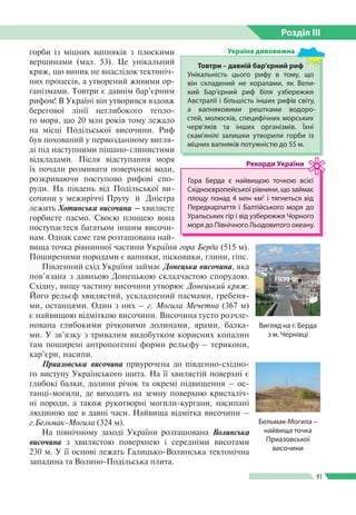 Розділ ІIІ
91
горби із міцних вапняків з плоскими
вершинами (мал. 53). Це унікальний
кряж, що виник не внаслідок тектоніч­
них процесів, а утворений живими ор­
ганізмами. Товтри є давнім бар’єрним
рифом! В Україні він утворився вздовж
берегової лінії неглибокого тепло­
го моря, що 20 млн років тому лежало
на місці Подільської височини. Риф
був похований у первозданному вигля­
ді під наступними піщано-глинистими
відкладами. Після відступання моря
їх почали розмивати поверхневі води,
розкриваючи поступово рифові спо­
руди. На південь від Подільської ви­
сочини у межиріччі Пруту  й  Дністра
лежить Хотинська височина – хвилясте
горбисте пасмо. Своєю площею вона
поступаєтеся багатьом іншим височи­
нам. Однак саме там розташована най­
вища точка рівнинної частини України гора Берда (515 м).
Поширеними породами є вапняки, пісковики, глини, гіпс.
Південний схід України займає Донецька височина, яка
пов’язана з давньою Донецькою складчастою спорудою.
Східну, вищу частину височини утворює Донецький кряж.
Його рельєф хвилястий, ускладнений пасмами, гребеня­
ми, останцями. Один з них – г. Могила Мечетна (367 м)
є найвищою відміткою височини. Височина густо розчле­
нована глибокими річковими долинами, ярами, балка­
ми. У зв’язку з тривалим видобутком корисних копалин
там поширені антропогенні форми рельєфу – терикони,
кар’єри, насипи.
Приазовська височина приурочена до південно-східно­
го виступу Українського шита. На її хвилястій поверхні є
глибокі балки, долини річок та окремі підвищення – ос­
танці-могили, де виходять на земну поверхню кристаліч­
ні породи, а також рукотворні могили-кургани, насипані
людиною ще в давні часи. Найвища відмітка височини –
г.Бельмак-Могила (324 м).
На північному заході України розташована Волинська
височина з хвилястою поверхнею і середніми висотами
230 м. У її основі лежать Галицько-Волинська тектонічна
западина та Волино-Подільська плита.
Гора Берда є найвищою точкою всієї
Східноєвропейської рівнини, що займає
площу понад 4 млн км2
і тягнеться від
Передкарпаття і Балтійського моря до
Уральських гір і від узбережжя Чорного
моря до Північного Льодовитого океану.
Рекорди України
Товтри – давній бар'єрний риф
Унікальність цього рифу в тому, що
він складений не  коралами, як Вели­
кий Бар’єрний риф біля узбережжя
Австралiї і більшість інших рифів світу,
а вапняковими рештками водоро­
стей, молюсків, специфічних мор­ських
черв’яків та інших організмів. Їхні
скам'янілі залишки утворили горби із
міцних вапняків потужністю до 55 м.
Україна дивовижна
Вигляд на г. Берда
з м. Чернівці
Бельмак-Могила –
найвища точка
Приазовської
височини
 
