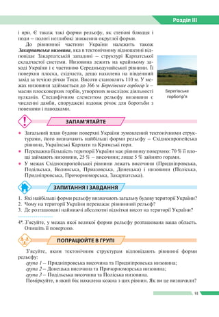 Розділ ІIІ
93
ЗАПАМ’ЯТАЙТЕ
●● Загальний план будови поверхні України зумовлений тектонічними струк­
турами, його визначають найбільші форми рельєфу – Східноєвропейська
рівнина, Українські Карпати та Кримські гори.
●● Переважна більшість території України має рівнинну поверхню: 70 % її пло­
щі займають низовини, 25 % – височини; лише 5 % зайнято горами.
●● У межах Східноєвропейської рівнини лежать височини (Придніпровська,
Подільська, Волинська, Приазовська, Донецька) і низовини (Поліська,
При­дніпровська, Причорноморська, Закарпатська).
ЗАПИТАННЯ І ЗАВДАННЯ
1.	 Які найбільші форми рельєфу визначають загальну будову території України?
2.	 Чому на території України переважає рівнинний рельєф?
3.	 Де розташовані найнижчі абсолютні відмітки висот на території України?
------------------
4*.	З’ясуйте, у межах якої великої форми рельєфу розташована ваша область.
Опишіть її поверхню.
ПОПРАЦЮЙТЕ В ГРУПІ
З’ясуйте, яким тектонічним структурам відповідають рівнинні форми
рельєфу:
група 1 – Придніпровська височина та Придніпровська низовина;
група 2 – Донецька височина та Причорноморська низовина;
група 3 – Подільська височина та Поліська низовина.
Поміркуйте, в який бік нахилена кожна з цих рівнин. Як ви це визначили?
і яри. Є також такі форми рельєфу, як степові блюдця і
поди  – пологі неглибокі зниження округлої форми.
До рівнинної частини України належить також
Закарпатська низовина, яка в тектонічному відношенні від­
повідає Закарпатській западині – структурі Карпатської
складчастої системи. Низовина лежить на крайньому за­
ході України і є частиною Середньодунайської рівнини. Її
поверхня плоска, східчаста, дещо нахилена на південний
захід за течією річки Тиси. Висоти становлять 110 м. У ме­
жах низовини здіймається до 366 м Берегівське горбогір’я –
масив плосковерхих горбів, утворених внаслідок діяльності
вулканів. Специфічним елементом рельєфу низовини є
численні дамби, споруджені вздовж річок для боротьби з
повенями і паводками.
Берегівське
горбогір’я
 