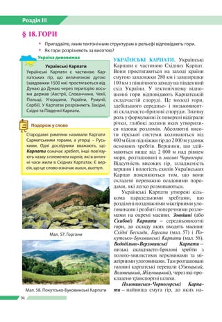 Розділ ІІI
94
§ 18.	ГОРИ
ŠŠ Пригадайте, яким тектонічним структурам в рельєфі відповідають гори.
ŠŠ Як гори розрізняють за висотою?
УКРАЇНСЬКІ КАРПАТИ. Українські
Карпати є частиною Східних Карпат.
Вони простягаються на заході країни
смугою завдовжки 280 км і завшир­шки
100 км з північного заходу на південний
схід України. У тектонічному відно­
шенні гори відповідають Карпатській
складчастій споруді. Це молоді гори,
здебільшого середньо- і низьковисот­
ні складчасто-брилові споруди. Значну
роль у формуванні їх поверхні відіграли
річки, глибокі долини яких утворили­
ся вздовж розломів. Абсолютні висо­
ти гірської системи коливаються від
400 м біля підніжжя гір до 2 000 м уздовж
основних хребтів. Вершини, що здій­
маються вище від 2 000 м над рівнем
моря, розташовані в масиві Чорногора.
Відсутність високих гір, згладженість
вершин і пологість схилів Українських
Карпат пояснюються тим, що вони
складені переважно осадовими поро­
дами, які легко розмиваються.
Українські Карпати утворені кіль­
кома паралельними хребтами, що
розділені поздовжніми міжгірними уло­
говинами і розбиті поперечними розло­
мами на окремі масиви. Зовнішні (або
Скибові) Карпати – середньовисотні
гори, до складу яких входять масиви:
Східні Бескиди, Горгани (мал. 57) і По-
кутсько-Буковинські Карпати (мал. 58).
Вододільно-Верховинські Карпати –
ни­зькі складчасто-брилові хребти з
полого-хвилястими верховинами та мі­
жгірними улоговинами. Там розташовані
головні карпатські перевали (Ужоцький,
Воловецький, Яблуницький), через які про­
кладено транспортні шляхи.
Полонинсько-Чорногорські Карпа­
ти – найвища смуга гір, до яких на­
Мал. 57. Горгани
Стародавні римляни називали Карпати
Сарматськими горами, а угорці – Русь­
кими. Одні дослідники вважають, що
Карпати означає хребет, інші пов’язу­
ють назву з племенем карпів, які в антич­
ні часи жили в Східних Карпатах. Є вер­
сія, що це слово означає вигин, виступ.
Подорож у слово
Українські Карпати
Українські Карпати є частиною Кар­
патських гір, що величезною дугою
(завдовжки 1500 км) простягаються від
Дунаю до Дунаю через територію вось­
ми держав (Австрії, Словаччини, Чехії,
Польщі, Угорщини, України, Румунії,
Сербії). У Карпатах розрізняють Західні,
Східні та Південні Карпати.
Україна дивовижна
Мал. 58. Покутсько-Буковинські Карпати
 
