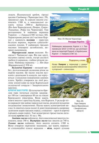 Розділ ІIІ
95
лежать Полонинський хребет, гірські
масиви Свидовець і Чорногора (мал. 59),
Гринявські гори. Їх середні висоти ста­
новлять 1 500 м, а максимальні ся­
гають понад 2 000 м: Бребенескул,
Піп-Іван Чорногірський, Петрос, Гутин-
Томнатик, Ребра (на Чорногорі). Там
розташована й найвища вершина
України – г. Говерла (2 061 м) (мал. 60).
Характерною рисою цієї частини Кар­
пат є наявність полонин – округлих
безлісих вершин, вкритих субальпій­
ськими луками. У найвищих гірських
масивах поширені заглиблення, ви­
орані льодовиком.
Мармароський масив охоплює Ра-
хівські і Чивчинські гори. Він має круті,
місцями стрімкі схили, гострі скелясті
гребені й вершини, глибокі річкові до­
лини. Найвища вершина – г. Піп-Іван
Мармароський (1 936 м).
Вулканічні Карпати – низький хре­
бет, розчленований долинами річок на
окремі масиви. Це пасмо згаслих вул­
канів з рештками їх конусів, що чергу­
ються з плоскими поверхнями лавових
плато. Хребет утворився по лінії роз­
лому земної кори на межі Карпатської
складчастої споруди і Закарпатського
прогину.
КРИМСЬКІ ГОРИ. Ці складчасто-бри­
лові гори тягнуться смугою завдовж­
ки 180 км і завширшки 60 км на півдні
Кримського півострова. Вони мають
нижчі висоти і простішу будову, ніж Карпати. У рельєфі чіт­
ко виражені три майже паралельні пасма, розділені вузькими
поздовжніми зниженнями. Пасма мають асиметричний ви­
гляд: їх північні схили пологі й довгі (відповідають напрямку
залягання шарів гірських порід), а південні – круті й короткі
(зрізають шари порід). Такі асиметричні гірські пасма діста­
ли назву куести (мал. 61 на с. 96).
Зовнішнє пасмо найнижче, його максимальні висоти ста­
новлять лише 340 м. Внутрішнє пасмо має висоти до 740 м.
Головне пасмо найвище, його висоти сягають 1 500 м.
Воно утворене окремими масивами, що мають вирівня­
ні столоподібні плоскі вершини – яйли, вкриті лучною
Мал. 59. Масив Чорногора
Найвищою вершиною Карпат є г. Гер­
лаховськи Штит (2 655 м), що розташо­
вана на території Румунії, а Україн­ських
Карпат – г. Говерла (2 061 м).
Рекорди України
Назва Говерла у перекладі з румун­
ської означає важкопрохідне підняття;
з угорської – сніжна гора.
Подорож у слово
Мал. 60.
Гора Говерла
(Івано-Франківська
і Закарпатська
області)
 