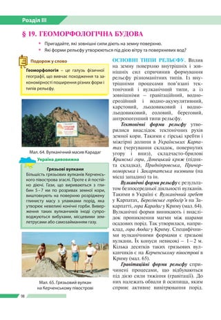 Розділ ІІI
98
§ 19. ГЕОМОРФОЛОГІЧНА БУДОВА
ŠŠ Пригадайте, які зовнішні сили діють на земну поверхню.
ŠŠ Які форми рельєфу утворюються під дією вітру та поверхневих вод?
ОСНОВНІ ТИПИ РЕЛЬЄФУ. Вплив
на земну поверхню внутрішніх і зов­
нішніх сил спричинив формування
рельєфу різноманітних типів. Із вну­
трішніми процесами пов’язані тек­
тонічний і вулканічний типи, а із
зовнішніми – гравітаційний, водно-­
ерозійний і водно-­аку­мулятивний,
карстовий, льодовиковий і водно-­
льодовиковий, еоловий, береговий,
антропогенний типи рельєфу.
Тектонічні форми рельєфу утво­
рилися внаслідок тектонічних рухів
земної кори. Та­кими є гірські хребти і
міжгірні долини в Українсь­ких Карпа-
тах (чергування складок, повер­нутих
угору і вниз), складчасто-брилові
Кримські гори, Донецький кряж (підня­
та склад­ка), Придніпровська, Причор-
номорська і Закар­патська низовини (на
місці западин) та ін.
Вулканічні форми рельєфу є результа­
том безпосередньої діяльності вулканів.
Такими в Україні є Вулканічний хребет
у Карпатах, Берегівське горбогір’я на За­
карпатті, гора Карадаг у Криму (мал. 64).
Вулканічні форми виникають і внаслі­
док проникнення магми між шарами
осадових порід. Так утворилася, напри­
клад, гора Аюдаг у Криму. Специфічни­
ми вулканічними формами є грязьові
вулкани. Їх конуси невисокі – 1 – 2 м.
Кілька десятків таких грязьових вул­
канчиків є на Керченському півострові в
Криму (мал. 65).
Гравітаційні форми рельєфу спри­
чинені процесами, що відбуваються
під дією сили тяжіння (гравітації). До
них належать обвали й осипища, яким
сприяє активне вивітрювання порід.
Мал. 64. Вулканічний масив Карадаг
Грязьові вулкани
Більшість грязьових вулканів Керченсь­
кого півострова згаслі. Проте є й постій­
но діючі. Гази, що вириваються з гли­
бин 5 – 7 км по розривах земної кори,
виштовхують на поверхню розріджену
глинисту масу з уламками порід, яка
утворює невеликі конічні горби. Вивер­
ження таких вулканчиків іноді супро­
воджуються вибухами, місцевими зем­
летрусами або самозайманням газу.
Україна дивовижна
Мал. 65. Грязьовий вулкан
на Керченському півострові
Геоморфологія – це галузь фізичної
географії, що вивчає походження та за­
кономірності поширення різних форм і
типів рельєфу.
Подорож у слово
 