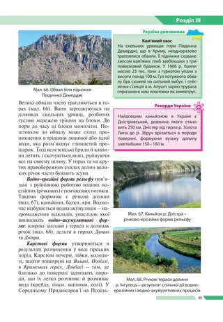 Розділ ІIІ
99
Великі обвали часто трапляються в го­
рах (мал. 66). Вони зароджуються на
ділянках скельних урвищ, розбитих
густою мережею тріщин на блоки. До
пори до часу ці блоки монолітні. По­
штовхом до обвалу може стати про­
никнення в тріщини дощової або талої
води, яка розм’якшує глинистий про­
шарок. Тоді велетенські брили й камін­
ня летять і скочуються вниз, руйнуючи
все на своєму шляху. У горах та на кру­
тих правобережних схилах долин вели­
ких річок часто бувають зсуви.
Водно-ерозійні форми рельєфу пов’я­
зані з руйнівною роботою водних по­
стійних (річкових) і тимчасових потоків.
Такими формами є річкові долини
(мал. 67), каньйони, балки, яри. Водно­
час відбувається водна акумуляція – на­
громадження відкладів, унаслідок якої
виникають водно-акумулятивні фор­
ми: широкі заплави і тераси в долинах
річок (мал. 68), дельти в гирлах Дунаю
та Дніпра.
Карстові форми утворюються в
результаті розчинення у воді гірських
порід. Карстові печери, лійки, колодя­
зі, шахти поширені на Волині, Поділлі,
в Кримських горах, Донбасі – там, де
близько до поверхні залягають поро­
ди, що їх легко розчиняє й розмиває
вода (крейда, гіпси, вапняки, солі). У
Середньому Придністров’ї на Поділь­
Мал. 66. Обвал біля підніжжя
Південної Демерджі
Мал. 68. Річкові тераси долини
р. Інгулець – результат спільної дії водно-
ерозійних і водно-акумулятивних процесів
Мал. 67. Каньйон р. Дністра –
річково-­ерозійна форма рельєфу
Найдовшим каньйоном в Украї­ні є
Дністровський, довжина яко­го стано­
вить 250 км. Дністер від гирла р. Золота
Липа до р.  Збруч врізається в породи
поверхні, формуючи вузьку долину
завглибшки 150 – 180 м.
Рекорди України
Кам’яний хаос
На скельних урвищах гори Південна
Демерджі, що в Криму, неодноразово
траплялися обвали. Її підніжжя сховане
хаосом кам’яних глиб завбільшки з три­
поверховий будинок. У 1966 р. брили
масою 23 тис. тонн з гуркотом упали з
висоти понад 100 м. Гул потужного обва­
лу був схожий на сильний вибух, і сейс­
мічна станція в м. Алушті зареєструвала
спричинені ним поштовхи як землетрус.
Україна дивовижна
 