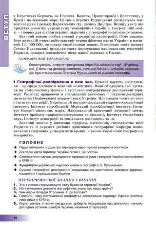 ВСТУПВСТУП
10
â Óêðàїíñüêі Êàðïàòè, íà Ïîäіëëÿ, Âîëèíü, Ïðèäíіïðîâ’ÿ і Äîíå÷÷èíó, ó
Êðèì і íà Àçîâñüêå ìîðå. Îäíèì ç ïåðøèõ Ðóäíèöüêèé äîñëіäæóâàâ òåê-
òîíі÷íі ðóõè і ðåëüєô Êàðïàòñüêèõ ãіð, äîëèíó Äíіñòðà. Âåëèêó óâàãó âіí
ïðèäіëÿâ ðîçâèòêó óêðàїíñüêèõ ãåîãðàôі÷íèõ òåðìіíіâ, ãåîãðàôі÷íіé îñâі-
òі – ñòâîðèâ äëÿ øêîëè ïåðøèé ïіäðó÷íèê ç ãåîãðàôії óêðàїíñüêîþ ìîâîþ.
Çíà÷íèé âíåñîê çðîáèâ ó÷åíèé ó ðîçâèòîê êàðòîãðàôії. Ñàìå çàâäÿêè
éîãî àêòèâíіé ó÷àñòі ïîáà÷èëà ñâіò ïåðøà ôіçè÷íà êàðòà Óêðàїíè â ìàñø-
òàáі 1:1 000 000, âèêîíàíà óêðàїíñüêîþ ìîâîþ. Â îêðåìèõ ñâîїõ ïðàöÿõ
Ñòåïàí Ðóäíèöüêèé ïðèäіëÿâ óâàãó ôîðìóâàííþ íàöіîíàëüíèõ òåðèòîðіé
Óêðàїíè, ðîçêðèâ ãåîãðàôі÷íå ìіñöå íàøîї äåðæàâè â Єâðîïі.
ÃÅÎÃÐÀÔІ×ÍÈÉ ІÍÒÅÐÀÊÒÈÂÎ Ê
Користуючись Інтернет-ресурсами https://uk.wikipedia.org/…/Рудниць-
кий_Степан та geoknigi.com/book_view.php?id=446, доберіть інформа-
цію про становлення Степана Рудницького як ученого-географа.
 Географічні дослідження в наш час. Ñó÷àñíі íàóêîâі äîñëіäæåí-
íÿ – öå ñôåðà äіÿëüíîñòі âåëèêèõ êîëåêòèâіâ. Âîíè îá’єäíóþòü ñâîї çóñèë-
ëÿ íà êîìïëåêñíîìó ôіçèêî- і ñóñïіëüíî-ãåîãðàôі÷íîìó äîñëіäæåííі òåðè-
òîðії Óêðàїíè, ïðàöþþ÷è â ñïåöіàëüíèõ óñòàíîâàõ – íàóêîâî-äîñëіäíèõ
іíñòèòóòàõ Íàöіîíàëüíîї àêàäåìії íàóê Óêðàїíè. Ïðèêëàäîì òàêèõ óñòàíîâ
є Іíñòèòóò ãåîãðàôії, Óêðàїíñüêèé íàóêîâî-äîñëіäíèé ãіäðîìåòåîðîëîãі÷íèé
іíñòèòóò, Іíñòèòóò ãіäðîáіîëîãії, Ìîðñüêèé ãіäðîôіçè÷íèé іíñòèòóò, Іíñòè-
òóò áіîëîãії ïіâäåííèõ ìîðіâ, Íàöіîíàëüíèé àðêòè÷íèé íàóêîâèé öåíòð,
Іíñòèòóò ïðîáëåì ïðèðîäîêîðèñòóâàííÿ òà åêîëîãії, Іíñòèòóò ãåîëîãі÷íèõ
íàóê, Іíñòèòóò äåìîãðàôії òà ñîöіàëüíèõ äîñëіäæåíü òà іí.
Çíà÷íèé âíåñîê ó âèâ÷åííÿ ïðèðîäè, íàñåëåííÿ, ãîñïîäàðñòâà âñієї
Óêðàїíè òà її îêðåìèõ ðåãіîíіâ çäіéñíþþòü ãåîãðàôі÷íі êàôåäðè íàöіî-
íàëüíèõ і ãàëóçåâèõ óíіâåðñèòåòіâ êðàїíè, à òàêîæ Óêðàїíñüêå ãåîãðàôі÷íå
òîâàðèñòâî.
Г О Л О В Н Е
 Перші вітчизняні згадки про територію нашої країни вміщено в літописах.
 Докладні карти території України склав Г. де Боплан.
 Систематичні наукові дослідження природних умов і ресурсів України розпочалися
у ХVІІІ ст.
 Фундатором української наукової школи з географії є С. Рудницький.
 Сучасні географічні дослідження спрямовані на комплексне вивчення природи,
населення і господарства України.
ÏÅÐÅÂІÐÈÌÎ ÑÂÎЇ ÇÍÀÍÍß І ÂÌІÍÍß
1. Хто з учених стародавнього світу бував на території України?
2. Які є вітчизняні джерела географічних знань про нашу країну?
3. Чим відомі Клавдій Птолемей і Г. де Боплан?
4. Поясніть, чому систематичні географічні дослідження території України розпоча-
лися лише у ХVІІІ ст.
5. Користуючись Інтернет-ресурсами, доберіть інформацію про діяльність науково-
дослідних установ і центрів України, названих у параграфі.
 