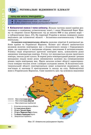 РОЗДІЛРОЗДІЛ33
100
§24. ÐÅÃІÎÍÀËÜÍІ ÂІÄÌІÍÍÎÑÒІ ÊËІÌÀÒÓ
 Що таке кліматичний пояс і тип клімату?
 В яких кліматичних поясах розташована Європа?
 Кліматичні пояси і типи клімату. Áіëüøà ÷àñòèíà íàøîї êðàїíè ðîç-
òàøîâàíà â ïîìіðíîìó êëіìàòè÷íîìó ïîÿñі, і ëèøå Ïіâäåííèé áåðåã Êðè-
ìó òà ïіâäåííі ñõèëè Êðèìñüêèõ ãіð äî âèñîòè 600 ì íàä ðіâíåì ìîðÿ –
ó ñóáòðîïі÷íîìó (ìàë. 57). Íà òåðèòîðії Óêðàїíè â ìåæàõ ïîìіðíîãî ïîÿñó
âèäіëÿþòü äâі êëіìàòè÷íі îáëàñòі – Àòëàíòèêî-êîíòèíåíòàëüíó і Êîíòè-
íåíòàëüíó.
Àòëàíòèêî-êîíòèíåíòàëüíà îáëàñòü îõîïëþє ïіâíі÷íі é öåíòðàëüíі ðà-
éîíè êðàїíè òà Óêðàїíñüêі Êàðïàòè. Êëіìàò öієї îáëàñòі âèçíà÷àєòüñÿ
âïëèâîì âîëîãèõ ïîâіòðÿíèõ ìàñ ç Àòëàíòè÷íîãî îêåàíó і Ñåðåäçåìíîãî
ìîðÿ, ùî íàäõîäÿòü іç çàõіäíèìè âіòðàìè, öèêëîíàìè é àíòèöèêëîíàìè.
Óçèìêó ñþäè âòîðãàþòüñÿ àðêòè÷íі ïîâіòðÿíі ìàñè, çóìîâëþþ÷è ðіçêå
çíèæåííÿ òåìïåðàòóðè ïîâіòðÿ. Óëіòêó òóò âіä÷óâàєòüñÿ âïëèâ òðîïі÷íîãî
ïîâіòðÿ, іíêîëè äóæå ñóõîãî. Â îêðåìі ðîêè òåìïåðàòóðíèé ðåæèì і ðåæèì
âèïàäàííÿ îïàäіâ ìîæå ðіçêî çìіíþâàòèñÿ çàëåæíî âіä ñïіââіäíîøåííÿ
ðіçíèõ òèïіâ ïîâіòðÿíèõ ìàñ. Ïðîòå çàãàëîì êëіìàò îáëàñòі õàðàêòåðèçó-
єòüñÿ ïîìіðíî òåïëèì ëіòîì і ïîìіðíî õîëîäíîþ çèìîþ. Â Àòëàíòèêî-êîí-
òèíåíòàëüíіé îáëàñòі ñïîñòåðіãàþòüñÿ ïåâíі êëіìàòè÷íі âіäìіííîñòі, ùî
ïîâ’ÿçàíî çі çíà÷íèì її ïðîñòÿãàííÿì іç çàõîäó íà ñõіä. Íàéïîìіòíіøі
âîíè â Óêðàїíñüêèõ Êàðïàòàõ. Ñàìå íàÿâíіñòü öèõ ãіð çóìîâèëà âèäіëåííÿ
Мал. 57. Кліматичне районування України
1
2
3
4
5
6
 