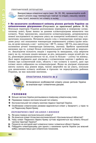 РОЗДІЛРОЗДІЛ33
102
ÃÅÎÃÐÀÔІ×ÍÈÉ ІÍÒÅÐÀÊÒÈÂ
Використавши кліматичні карти (мал. 54, 55, 56), проаналізуйте особ-
ливості річного ходу температури повітря та опадів у вашому населе-
ному пункті, визначте тип клімату в ньому.
 Як визначати особливості клімату різних регіонів України за
кліматичними діаграмами (Ãîòóєìîñÿ äî ïðàêòè÷íîї ðîáîòè № 6).
Îñêіëüêè òåðèòîðіÿ Óêðàїíè ðîçòàøîâàíà ïåðåâàæíî â ïîìіðíîìó êëіìà-
òè÷íîìó ïîÿñі, áóâàє âàæêî çà äàíèìè êëіìàòîäіàãðàìè âèçíà÷èòè òèï
êëіìàòó. Òîìó ïðîïîíóєìî, àíàëіçóþ÷è êëіìàòîäіàãðàìè, äîòðèìóâàòèñÿ
ïåâíîї ïîñëіäîâíîñòі òà çâåðòàòè óâàãó íà êîíêðåòíі îñîáëèâîñòі õîäó êëі-
ìàòè÷íèõ ïîêàçíèêіâ. Ïî÷èíàòè àíàëіç ñëіä ç òåìïåðàòóðè ïîâіòðÿ âïðî-
äîâæ ðîêó: ÿêі ïîêàçíèêè òåìïåðàòóðè ïåðåâàæàþòü óçèìêó (äóæå íèçü-
êà, íå äóæå íèçüêà), à ÿêі – âëіòêó (äî +20 Ñ, ïîíàä +20 Ñ), ÿêà àìïëіòóäà
êîëèâàííÿ ðі÷íîї òåìïåðàòóðè (íåçíà÷íà, çíà÷íà). Çðîáèòè ïðîìіæíèé
âèñíîâîê ïðî òå, êëіìàò áіëüø êîíòèíåíòàëüíèé ÷è áëèæ÷èé äî ìîðñüêî-
ãî. Àíàëіçóþ÷è êіëüêіñòü îïàäіâ і õàðàêòåð їõ âèïàäàííÿ, ñëіä çâåðòàòè
óâàãó íà òå, ñêіëüêè îïàäіâ âèïàäàє çà ðіê, âèïàäàþòü îïàäè öіëèé ðіê ÷è
íі, ðіâíîìіðíî ðîçïîäіëÿþòüñÿ ÷è íі, êîëè їõ áіëüøå – óëіòêó ÷è âçèìêó.
Äàëі âàðòî ïîðіâíÿòè äàíі äіàãðàìè ç êëіìàòè÷íîþ êàðòîþ і çðîáèòè âè-
ñíîâîê ïðî êëіìàòè÷íèé ïîÿñ, îáëàñòü і òèï êëіìàòó â ïóíêòі, äàíі ïðî
êëіìàò ÿêîãî çîáðàæåíî íà êëіìàòîäіàãðàìі. ßêùî íà äіàãðàìі ïіäïèñàíî
âèñîòó ïóíêòó íàä ðіâíåì ìîðÿ, òàêîæ çâåðòàéòå íà öå óâàãó, îñêіëüêè
äëÿ âèçíà÷åííÿ êëіìàòó îñîáëèâî â ãіðñüêèõ ÷è ïåðåäãіðñüêèõ ðàéîíàõ
Óêðàїíè, öå ìàє âàæëèâå çíà÷åííÿ.
Встановлення особливостей клімату різних регіонів України
за аналізом карт і кліматичних діаграм.
Г О Л О В Н Е
 Більша частина України розташована в помірному кліматичному поясі.
 Переважає помірно континентальний тип клімату.
 Континентальний тип клімату охоплює південні території України.
 Особливими кліматичними умовами відрізняється клімат у Закарпатті, у горах та
на Південному березі Криму.
ÏÅÐÅÂІÐÈÌÎ ÑÂÎЇ ÇÍÀÍÍß І ÂÌІÍÍß
1. Які риси помірно континентального клімату?
2. Як різниться клімат Атлантико-континентальної і Континентальної областей?
3. Чому клімат Південного берега Криму суттєво відрізняється від клімату більшої
частини території України?
4. Позначте на контурній карті кліматичні пояси і кліматичні області України.
5. Побудуйте кліматодіаграму для одного з населених пунктів України (на власний
вибір), використавши дані кліматичних показників.
ПРАКТИЧНА РОБОТА № 6
 