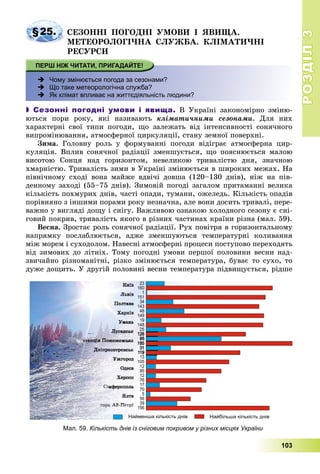 РОЗДІЛРОЗДІЛ33
103
§25. ÑÅÇÎÍÍІ ÏÎÃÎÄÍІ ÓÌÎÂÈ І ßÂÈÙÀ.
ÌÅÒÅÎÐÎËÎÃІ×ÍÀ ÑËÓÆÁÀ. ÊËІÌÀÒÈ×ÍІ
ÐÅÑÓÐÑÈ
 Чому змінюється погода за сезонами?
 Що таке метеорологічна служба?
 Як клімат впливає на життєдіяльність людини?
 Сезонні погодні умови і явища. Â Óêðàїíі çàêîíîìіðíî çìіíþ-
þòüñÿ ïîðè ðîêó, ÿêі íàçèâàþòü êëіìàòè÷íèìè ñåçîíàìè. Äëÿ íèõ
õàðàêòåðíі ñâîї òèïè ïîãîäè, ùî çàëåæàòü âіä іíòåíñèâíîñòі ñîíÿ÷íîãî
âèïðîìіíþâàííÿ, àòìîñôåðíîї öèðêóëÿöії, ñòàíó çåìíîї ïîâåðõíі.
Çèìà. Ãîëîâíó ðîëü ó ôîðìóâàííі ïîãîäè âіäіãðàє àòìîñôåðíà öèð-
êóëÿöіÿ. Âïëèâ ñîíÿ÷íîї ðàäіàöії çìåíøóєòüñÿ, ùî ïîÿñíþєòüñÿ ìàëîþ
âèñîòîþ Ñîíöÿ íàä ãîðèçîíòîì, íåâåëèêîþ òðèâàëіñòþ äíÿ, çíà÷íîþ
õìàðíіñòþ. Òðèâàëіñòü çèìè â Óêðàїíі çìіíþєòüñÿ â øèðîêèõ ìåæàõ. Íà
ïіâíі÷íîìó ñõîäі âîíà ìàéæå âäâі÷і äîâøà (120–130 äíіâ), íіæ íà ïіâ-
äåííîìó çàõîäі (55–75 äíіâ). Çèìîâіé ïîãîäі çàãàëîì ïðèòàìàííі âåëèêà
êіëüêіñòü ïîõìóðèõ äíіâ, ÷àñòі îïàäè, òóìàíè, îæåëåäü. Êіëüêіñòü îïàäіâ
ïîðіâíÿíî ç іíøèìè ïîðàìè ðîêó íåçíà÷íà, àëå âîíè äîñèòü òðèâàëі, ïåðå-
âàæíî ó âèãëÿäі äîùó і ñíіãó. Âàæëèâîþ îçíàêîþ õîëîäíîãî ñåçîíó є ñíі-
ãîâèé ïîêðèâ, òðèâàëіñòü ÿêîãî â ðіçíèõ ÷àñòèíàõ êðàїíè ðіçíà (ìàë. 59).
Âåñíà. Çðîñòàє ðîëü ñîíÿ÷íîї ðàäіàöії. Ðóõ ïîâіòðÿ â ãîðèçîíòàëüíîìó
íàïðÿìêó ïîñëàáëþєòüñÿ, àäæå çìåíøóþòüñÿ òåìïåðàòóðíі êîëèâàííÿ
ìіæ ìîðåì і ñóõîäîëîì. Íàâåñíі àòìîñôåðíі ïðîöåñè ïîñòóïîâî ïåðåõîäÿòü
âіä çèìîâèõ äî ëіòíіõ. Òîìó ïîãîäíі óìîâè ïåðøîї ïîëîâèíè âåñíè íàä-
çâè÷àéíî ðіçíîìàíіòíі, ðіçêî çìіíþєòüñÿ òåìïåðàòóðà, áóâàє òî ñóõî, òî
äóæå äîùèòü. Ó äðóãіé ïîëîâèíі âåñíè òåìïåðàòóðà ïіäâèùóєòüñÿ, ðіäøå
Мал. 59. Кількість днів із сніговим покривом у різних місцях України
 