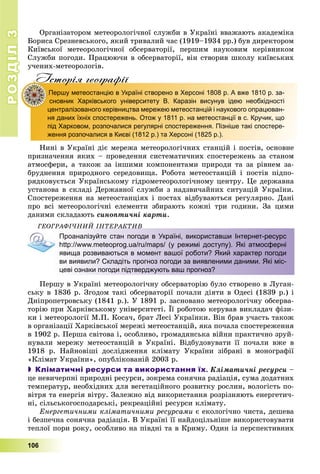 РОЗДІЛ33
106
Îðãàíіçàòîðîì ìåòåîðîëîãі÷íîї ñëóæáè â Óêðàїíі ââàæàþòü àêàäåìіêà
Áîðèñà Ñðåçíåâñüêîãî, ÿêèé òðèâàëèé ÷àñ (1919–1934 ðð.) áóâ äèðåêòîðîì
Êèїâñüêîї ìåòåîðîëîãі÷íîї îáñåðâàòîðії, ïåðøèì íàóêîâèì êåðіâíèêîì
Ñëóæáè ïîãîäè. Ïðàöþþ÷è â îáñåðâàòîðії, âіí ñòâîðèâ øêîëó êèїâñüêèõ
ó÷åíèõ-ìåòåîðîëîãіâ.
Iсторiя географiïр р фI
Першу метеостанцію в Україні створено в Херсоні 1808 р. А вже 1810 р. за-П
сновник Харківського університету В. Каразін висунув ідею необхідності
централізованого керівництва мережею метеостанцій і наукового опрацюван-
ня даних їхніх спостережень. Отож у 1811 р. на метеостанції в с. Кручик, що
під Харковом, розпочалися регулярні спостереження. Пізніше такі спостере-
ження розпочалися в Києві (1812 р.) та Херсоні (1825 р.).
Íèíі â Óêðàїíі äіє ìåðåæà ìåòåîðîëîãі÷íèõ ñòàíöіé і ïîñòіâ, îñíîâíå
ïðèçíà÷åííÿ ÿêèõ – ïðîâåäåííÿ ñèñòåìàòè÷íèõ ñïîñòåðåæåíü çà ñòàíîì
àòìîñôåðè, à òàêîæ çà іíøèìè êîìïîíåíòàìè ïðèðîäè òà çà ðіâíåì çà-
áðóäíåííÿ ïðèðîäíîãî ñåðåäîâèùà. Ðîáîòà ìåòåîñòàíöіé і ïîñòіâ ïіäïî-
ðÿäêîâóєòüñÿ Óêðàїíñüêîìó ãіäðîìåòåîðîëîãі÷íîìó öåíòðó. Öå äåðæàâíà
óñòàíîâà â ñêëàäі Äåðæàâíîї ñëóæáè ç íàäçâè÷àéíèõ ñèòóàöіé Óêðàїíè.
Ñïîñòåðåæåííÿ íà ìåòåîñòàíöіÿõ і ïîñòàõ âіäáóâàþòüñÿ ðåãóëÿðíî. Äàíі
ïðî âñі ìåòåîðîëîãі÷íі åëåìåíòè çáèðàþòü êîæíі òðè ãîäèíè. Çà öèìè
äàíèìè ñêëàäàþòü ñèíîïòè÷íі êàðòè.
ÃÅÎÃÐÀÔІ×ÍÈÉ ІÍÒÅÐÀÊÒÈÂÎ Ê
Проаналізуйте стан погоди в Україні, використавши Інтернет-ресурс
http://www.meteoprog.ua/ru/maps/ (у режимі доступу). Які атмосферні
явища розвиваються в момент вашої роботи? Який характер погоди
ви виявили? Складіть прогноз погоди за виявленими даними. Які міс-
цеві ознаки погоди підтверджують ваш прогноз?
Ïåðøó â Óêðàїíі ìåòåîðîëîãі÷íó îáñåðâàòîðіþ áóëî ñòâîðåíî â Ëóãàí-
ñüêó â 1836 ð. Çãîäîì òàêі îáñåðâàòîðії ïî÷àëè äіÿòè â Îäåñі (1839 ð.) і
Äíіïðîïåòðîâñüêó (1841 ð.). Ó 1891 ð. çàñíîâàíî ìåòåîðîëîãі÷íó îáñåðâà-
òîðіþ ïðè Õàðêіâñüêîìó óíіâåðñèòåòі. Її ðîáîòîþ êåðóâàâ âèêëàäà÷ ôіçè-
êè і ìåòåîðîëîãії Ì.Ï. Êîñà÷, áðàò Ëåñі Óêðàїíêè. Âіí áðàâ ó÷àñòü òàêîæ
â îðãàíіçàöії Õàðêіâñüêîї ìåðåæі ìåòåîñòàíöіé, ÿêà ïî÷àëà ñïîñòåðåæåííÿ
â 1902 ð. Ïåðøà ñâіòîâà і, îñîáëèâî, ãðîìàäÿíñüêà âіéíè ïðàêòè÷íî çðóé-
íóâàëè ìåðåæó ìåòåîñòàíöіé â Óêðàїíі. Âіäáóäîâóâàòè її ïî÷àëè âæå â
1918 ð. Íàéíîâіøі äîñëіäæåííÿ êëіìàòó Óêðàїíè çіáðàíі â ìîíîãðàôії
«Êëіìàò Óêðàїíè», îïóáëіêîâàíіé 2003 ð.
 Кліматичні ресурси та використання їх. Êëіìàòè÷íі ðåñóðñè –
öå íåâè÷åðïíі ïðèðîäíі ðåñóðñè, çîêðåìà ñîíÿ÷íà ðàäіàöіÿ, ñóìà äîäàòíèõ
òåìïåðàòóð, íåîáõіäíèõ äëÿ âåãåòàöіéíîãî ðîçâèòêó ðîñëèí, âîëîãіñòü ïî-
âіòðÿ òà åíåðãіÿ âіòðó. Çàëåæíî âіä âèêîðèñòàííÿ ðîçðіçíÿþòü åíåðãåòè÷-
íі, ñіëüñüêîãîñïîäàðñüêі, ðåêðåàöіéíі ðåñóðñè êëіìàòó.
Åíåðãåòè÷íèìè êëіìàòè÷íèìè ðåñóðñàìè є åêîëîãі÷íî ÷èñòà, äåøåâà
і áåçïå÷íà ñîíÿ÷íà ðàäіàöіÿ. Â Óêðàїíі її íàéäîöіëüíіøå âèêîðèñòîâóâàòè
òåïëîї ïîðè ðîêó, îñîáëèâî íà ïіâäíі òà â Êðèìó. Îäèí іç ïåðñïåêòèâíèõ
 