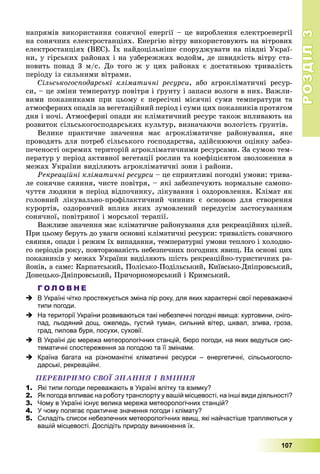 РОЗДІЛРОЗДІЛ33
107
íàïðÿìіâ âèêîðèñòàííÿ ñîíÿ÷íîї åíåðãії – öå âèðîáëåííÿ åëåêòðîåíåðãії
íà ñîíÿ÷íèõ åëåêòðîñòàíöіÿõ. Åíåðãіþ âіòðó âèêîðèñòîâóþòü íà âіòðîâèõ
åëåêòðîñòàíöіÿõ (ÂÅÑ). Їõ íàéäîöіëüíіøå ñïîðóäæóâàòè íà ïіâäíі Óêðàї-
íè, ó ãіðñüêèõ ðàéîíàõ і íà óçáåðåææÿõ âîäîéì, äå øâèäêіñòü âіòðó ñòà-
íîâèòü ïîíàä 3 ì/ñ. Äî òîãî æ ó öèõ ðàéîíàõ є äîñòàòíüîþ òðèâàëіñòü
ïåðіîäó іç ñèëüíèìè âіòðàìè.
Ñіëüñüêîãîñïîäàðñüêі êëіìàòè÷íі ðåñóðñè, àáî àãðîêëіìàòè÷íі ðåñóð-
ñè, – öå çìіíè òåìïåðàòóð ïîâіòðÿ і ґðóíòó і çàïàñè âîëîãè â íèõ. Âàæëè-
âèìè ïîêàçíèêàìè ïðè öüîìó є ïåðåñі÷íі ìіñÿ÷íі ñóìè òåìïåðàòóðè òà
àòìîñôåðíèõ îïàäіâ çà âåãåòàöіéíèé ïåðіîä і ñóìè öèõ ïîêàçíèêіâ ïðîòÿãîì
äíÿ і íî÷і. Àòìîñôåðíі îïàäè ÿê êëіìàòè÷íèé ðåñóðñ òàêîæ âïëèâàþòü íà
ðîçâèòîê ñіëüñüêîãîñïîäàðñüêèõ êóëüòóð, âèçíà÷àþ÷è âîëîãіñòü ґðóíòіâ.
Âåëèêå ïðàêòè÷íå çíà÷åííÿ ìàє àãðîêëіìàòè÷íå ðàéîíóâàííÿ, ÿêå
ïðîâîäÿòü äëÿ ïîòðåá ñіëüñüêîãî ãîñïîäàðñòâà, çäіéñíþþ÷è îöіíêó çàáåç-
ïå÷åíîñòі îêðåìèõ òåðèòîðіé àãðîêëіìàòè÷íèìè ðåñóðñàìè. Çà ñóìîþ òåì-
ïåðàòóð ó ïåðіîä àêòèâíîї âåãåòàöії ðîñëèí òà êîåôіöієíòîì çâîëîæåííÿ â
ìåæàõ Óêðàїíè âèäіëÿþòü àãðîêëіìàòè÷íі çîíè і ðàéîíè.
Ðåêðåàöіéíі êëіìàòè÷íі ðåñóðñè – öå ñïðèÿòëèâі ïîãîäíі óìîâè: òðèâà-
ëå ñîíÿ÷íå ñÿÿííÿ, ÷èñòå ïîâіòðÿ, – ÿêі çàáåçïå÷óþòü íîðìàëüíå ñàìîïî-
÷óòòÿ ëþäèíè â ïåðіîä âіäïî÷èíêó, ëіêóâàííÿ і îçäîðîâëåííÿ. Êëіìàò ÿê
ãîëîâíèé ëіêóâàëüíî-ïðîôіëàêòè÷íèé ÷èííèê є îñíîâîþ äëÿ ñòâîðåííÿ
êóðîðòіâ, îçäîðîâ÷èé âïëèâ ÿêèõ çóìîâëåíèé ïåðåäóñіì çàñòîñóâàííÿì
ñîíÿ÷íîї, ïîâіòðÿíîї і ìîðñüêîї òåðàïії.
Âàæëèâå çíà÷åííÿ ìàє êëіìàòè÷íå ðàéîíóâàííÿ äëÿ ðåêðåàöіéíèõ öіëåé.
Ïðè öüîìó áåðóòü äî óâàãè îñíîâíі êëіìàòè÷íі ðåñóðñè: òðèâàëіñòü ñîíÿ÷íîãî
ñÿÿííÿ, îïàäè і ðåæèì їõ âèïàäàííÿ, òåìïåðàòóðíі óìîâè òåïëîãî і õîëîäíî-
ãî ïåðіîäіâ ðîêó, ïîâòîðþâàíіñòü íåáåçïå÷íèõ ïîãîäíèõ ÿâèù. Íà îñíîâі öèõ
ïîêàçíèêіâ ó ìåæàõ Óêðàїíè âèäіëÿþòü øіñòü ðåêðåàöіéíî-òóðèñòè÷íèõ ðà-
éîíіâ, à ñàìå: Êàðïàòñüêèé, Ïîëіñüêî-Ïîäіëüñüêèé, Êèїâñüêî-Äíіïðîâñüêèé,
Äîíåöüêî-Äíіïðîâñüêèé, Ïðè÷îðíîìîðñüêèé і Êðèìñüêèé.
Г О Л О В Н Е
 В Україні чітко простежується зміна пір року, для яких характерні свої переважаючі
типи погоди.
 На території України розвиваються такі небезпечні погодні явища: хуртовини, сніго-
пад, льодяний дощ, ожеледь, густий туман, сильний вітер, шквал, злива, гроза,
град, пилова буря, посухи, суховії.
 В Україні діє мережа метеорологічних станцій, бюро погоди, на яких ведуться сис-
тематичні спостереження за погодою та її змінами.
 Країна багата на різноманітні кліматичні ресурси – енергетичні, сільськогоспо-
дарські, рекреаційні.
ÏÅÐÅÂІÐÈÌÎ ÑÂÎЇ ÇÍÀÍÍß І ÂÌІÍÍß
1. Які типи погоди переважають в Україні влітку та взимку?
2. Як погода впливає на роботу транспорту у вашій місцевості, на інші види діяльності?
3. Чому в Україні існує велика мережа метеорологічних станцій?
4. У чому полягає практичне значення погоди і клімату?
5. Складіть список небезпечних метеорологічних явищ, які найчастіше трапляються у
вашій місцевості. Дослідіть природу виникнення їх.
 
