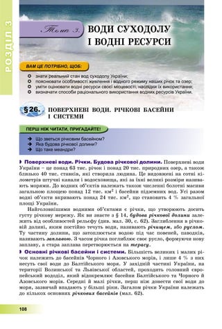 РОЗДІЛРОЗДІЛ33
108
ÂÎÄÈ ÑÓÕÎÄÎËÓ
І ÂÎÄÍІ ÐÅÑÓÐÑÈ
 знати реальний стан вод суходолу України;
 пояснювати особливості живлення і водного режиму наших річок та озер;
 уміти оцінювати водні ресурси своєї місцевості, наслідки їх використання;
 визначати способи раціонального використання водних ресурсів України.
§26.§26. ÏÎÂÅÐÕÍÅÂІ ÂÎÄÈ. ÐІ×ÊÎÂІ ÁÀÑÅÉÍÈÏÎÂÅÐÕÍÅÂІ ÂÎÄÈ. ÐІ×ÊÎÂІ ÁÀÑÅÉÍÈ
І ÑÈÑÒÅÌÈ
 Що зветься річковим басейном?
 Яка будова річкової долини?
 Що таке меандри?
 Поверхневі води. Річки. Будова річкової долини. Ïîâåðõíåâі âîäè
Óêðàїíè – öå ïîíàä 63 òèñ. ðі÷îê і ïîíàä 20 òèñ. ïðèðîäíèõ îçåð, à òàêîæ
áëèçüêî 40 òèñ. ñòàâêіâ, ÿêі ñòâîðèëà ëþäèíà. Öå âèäîâæåíі íà ñîòíі êі-
ëîìåòðіâ øòó÷íі êàíàëè і âîäîñõîâèùà, ÿêі çà їõíі âåëèêі ðîçìіðè íàçèâà-
þòü ìîðÿìè. Äî âîäíèõ îá’єêòіâ íàëåæàòü òàêîæ ÷èñëåííі áîëîòíі ìàñèâè
çàãàëüíîþ ïëîùåþ ïîíàä 12 òèñ. êì2 і áàñåéíè ïіäçåìíèõ âîä. Óñі ðàçîì
âîäíі îá’єêòè âêðèâàþòü ïîíàä 24 òèñ. êì2, ùî ñòàíîâèòü 4 % çàãàëüíîї
ïëîùі Óêðàїíè.
Íàéãîëîâíіøèìè âîäíèìè îá’єêòàìè є ðі÷êè, ùî óòâîðþþòü äîñèòü
ãóñòó ðі÷êîâó ìåðåæó. ßê âè çíàєòå ç § 14, áóäîâà ðі÷êîâîї äîëèíè çàëå-
æèòü âіä îñîáëèâîñòåé ðåëüєôó (äèâ. ìàë. 30, ñ. 62). Çàãëèáëåííÿ â ðі÷êî-
âіé äîëèíі, ÿêèì ïîñòіéíî òå÷óòü âîäè, íàçèâàþòü ðі÷èùåì, àáî ðóñëîì.
Òó ÷àñòèíó äîëèíè, ùî çàòîïëþєòüñÿ âîäîþ ïіä ÷àñ ïîâåíåé, ïàâîäêіâ,
íàçèâàþòü çàïëàâîþ. Ç ÷àñîì ðі÷êà ïîãëèáëþє ñâîє ðóñëî, ôîðìóþ÷è íîâó
çàïëàâó, à ñòàðà çàïëàâà ïåðåòâîðþєòüñÿ íà òåðàñó.
 Основні річкові басейни і системи. Áіëüøіñòü âåëèêèõ і ìàëèõ ðі-
÷îê íàëåæèòü äî áàñåéíіâ ×îðíîãî і Àçîâñüêîãî ìîðіâ, і ëèøå 4 % ç íèõ
íåñóòü ñâîї âîäè äî Áàëòіéñüêîãî ìîðÿ. Ó çàõіäíіé ÷àñòèíі Óêðàїíè, íà
òåðèòîðії Âîëèíñüêîї òà Ëüâіâñüêîї îáëàñòåé, ïðîõîäèòü ãîëîâíèé єâðî-
ïåéñüêèé âîäîäіë, ÿêèé âіäîêðåìëþє áàñåéíè Áàëòіéñüêîãî òà ×îðíîãî é
Àçîâñüêîãî ìîðіâ. Ñåðåäíі é ìàëі ðі÷êè, ïåðø íіæ äîíåñòè ñâîї âîäè äî
ìîðÿ, çàçâè÷àé âïàäàþòü ó áіëüøі ðіêè. Çàãàëîì ðі÷êè Óêðàїíè íàëåæàòü
äî êіëüêîõ îñíîâíèõ ðі÷êîâèõ áàñåéíіâ (ìàë. 62).
 