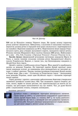 РОЗДІЛРОЗДІЛ33
111
806 êì äî Áóçüêîãî ëèìàíó ×îðíîãî ìîðÿ. Íà öüîìó øëÿõó õàðàêòåð
ðі÷êè ïîìіòíî çìіíþєòüñÿ. Çàáîëî÷åíà ç ïîëîãèìè é íèçüêèìè ñõèëàìè ó
âåðõіâ’ÿõ äîëèíà ðі÷êè â ñåðåäíіé òå÷ії ðіçêî çâóæóєòüñÿ і ïåðåòâîðþєòüñÿ
íà êàíüéîí ç áåðåãàìè çàââèøêè äî 50 ì. Ïåðåòèíàþ÷è ìіöíі ïîðîäè Óêðà-
їíñüêîãî ùèòà, ðіêà óòâîðþє ìàëüîâíè÷і ïîðîãè, íàãàäóþ÷è ãіðñüêі ðі÷êè.
Ðі÷êîâà ñèñòåìà Ïіâäåííîãî Áóãó íàëі÷óє áëèçüêî 300 ðі÷îê. Íàéãîëîâíі-
øі ç íèõ – Ðіâ, Ñîá, Ñèíþõà ç Ãіðñüêèì Òіêè÷åì і Ãíèëèì Òіêè÷åì òà іí.
Áàñåéí Äóíàþ ñôîðìîâàíèé ðі÷êîâèìè ñèñòåìàìè ïåðåäóñіì Ïðóòó é
Òèñè, à òàêîæ іíøèìè êіëüêîìà ñîòíÿìè ðі÷îê Çàêàðïàòñüêîї îáëàñòі,
ñõèëіâ Óêðàїíñüêèõ Êàðïàò, à òàêîæ òèõ, ùî áåçïîñåðåäíüî âïàäàþòü ó
Äóíàé áіëÿ éîãî ãèðëà.
Äóíàé є îäíієþ ç íàéáіëüøèõ ðі÷îê Єâðîïè. Éîãî âåðõіâ’ÿ ïåðåáóâàþòü
äàëåêî çà ìåæàìè Óêðàїíè. Ïî òåðèòîðії êðàїíè Äóíàé ïðîòіêàє ëèøå
ñâîєþ íèæíüîþ òå÷ієþ, äå ïîâíîâîäíà ðіêà ðîçïàäàєòüñÿ íà ÷èñëåííі ðó-
êàâè і ãëèáîêі ïðîòîêè. Òðüîìà òàêèìè ðóêàâàìè (ãèðëàìè) Äóíàé âïàäàє
â ×îðíå ìîðå. Äâà ç íèõ – Ñóëіíñüêå òà Ãåîðãіїâñüêå ãèðëà – ðîçòàøîâàíі
ïîçà ìåæàìè Óêðàїíè, ëèøå îäíå Êіëіéñüêå ãèðëî є ÷àñòèíîþ òåðèòîðії
íàøîї êðàїíè.
Ñåðåä ðóêàâіâ і ïðîòîê ç íèçüêèìè çàáîëî÷åíèìè áåðåãàìè óòâîðèëèñÿ
çíàìåíèòі äóíàéñüêі ïëàâíі (ìàë. 65). Òàê íàçèâàþòü çàðîñòі î÷åðåòó, ðî-
ãîçè, îñîêè, âåðáè òà іíøèõ ðîñëèí, ÿêі ïðèñòîñóâàëèñÿ äî æèòòÿ íà çà-
ïëàâàõ, ùî ðåãóëÿðíî çàòîïëþþòüñÿ ïіä ÷àñ ïîâåíі. Òóò, äå äóæå áàãàòî
ðèáè і âîäîïëàâíèõ ïòàõіâ, ñòâîðåíî çàïîâіäíèê.
ÍÀÓÊÎÂІ ÄÈÑÊÓÑІЇÄ
Дунайські плавні є заповідною територією міжнародного значення.
Однак попри це 2004 р. тут розпочалося спорудження судноплавного
каналу Дунай–Чорне море, а з початку 2007 р. по ньому розпочато
судноплавство. До того ж у заповідній зоні нині дозволено промисло-
вий вилов риби. Більшість фахівців природоохоронної справи вважає,
що цей канал завдасть великої шкоди заповіднику.
Мал. 64. Дністер
 