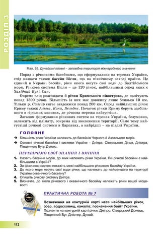РОЗДІЛРОЗДІЛ33
112
Ïîðÿä ç ðі÷êîâèìè áàñåéíàìè, ùî ñôîðìóâàëèñÿ íà òåðåíàõ Óêðàїíè,
ñëіä íàçâàòè òàêîæ áàñåéí Âіñëè, ùî íà ïіâíі÷íîìó çàõîäі êðàїíè. Öå
єäèíèé â Óêðàїíі áàñåéí, ðіêè ÿêîãî íåñóòü ñâîї âîäè äî Áàëòіéñüêîãî
ìîðÿ. Ðі÷êîâà ñèñòåìà Âіñëè – öå 120 ðі÷îê, íàéáіëüøèìè ñåðåä ÿêèõ є
Çàõіäíèé Áóã і Ñàí.
Îêðåìî ñëіä ðîçãëÿäàòè é ðі÷êè Êðèìñüêîãî ïіâîñòðîâà, äå íàëі÷óþòü
ïîíàä 1500 ðі÷îê. Áіëüøіñòü іç íèõ ìàє äîâæèíó ëèøå áëèçüêî 10 êì.
Òіëüêè ð. Ñàëãèð ñÿãàє çàâäîâæêè ïîíàä 200 êì. Ñåðåä íàéáіëüøèõ ðі÷îê
Êðèìó òàêîæ Àëüìà, Êà÷à, Áåëüáåê. Ïî÷àòîê ðі÷êè Êðèìó áåðóòü çäåáіëü-
øîãî â ãіðñüêèõ ìàñèâàõ, äå ðі÷êîâà ìåðåæà íàéãóñòіøà.
Çàãàëîì ôîðìóâàííÿ ðі÷êîâèõ ñèñòåì íà òåðåíàõ Óêðàїíè, áåçóìîâíî,
çàëåæèòü âіä êëіìàòó, çîêðåìà âіä çâîëîæåííÿ òåðèòîðії. Ñàìå òîìó íàé-
ãóñòіøі ðі÷êîâі ñèñòåìè â Êàðïàòàõ, à íàéðіäøі – íà ïіâäíі Óêðàїíè.
Г О Л О В Н Е
 Більшість річок України належить до басейнів Чорного й Азовського морів.
 Основні річкові басейни і системи України – Дніпра, Сіверського Дінця, Дністра,
Південного Бугу, Дунаю.
ÏÅÐÅÂІÐÈÌÎ ÑÂÎЇ ÇÍÀÍÍß І ÂÌІÍÍß
1. Назвіть басейни морів, до яких належать річки України. Які річкові басейни є най-
більшими в Україні?
2. За фізичною картою покажіть межі найбільшого річкового басейну України.
3. До якого моря несуть свої води річки, що належать до найменшого на території
України океанічного басейну?
4. Опишіть річкову систему Дніпра.
5. Визначте, до якого річкового і океанічного басейну належать річки вашої місце-
вості.
Позначення на контурній карті назв найбільших річок,
озер, водосховищ, каналів; позначення боліт України.
Позначте на контурній карті річки: Дніпро, Сіверський Донець,
Південний Буг, Дністер, Дунай.
ПРАКТИЧНА РОБОТА № 7
Мал. 65. Дунайські плавні – заповідна територія міжнародного значення
 