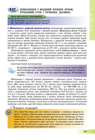 РОЗДІЛРОЗДІЛ33
113
§27. ÆÈÂËÅÍÍß І ÂÎÄÍÈÉ ÐÅÆÈÌ ÐІ×ÎÊ.
ÐІ×ÊÎÂÈÉ ÑÒІÊ І ÐІ×ÊÎÂÀ ÄÎËÈÍÀ
 Як впливає на характер річки рельєф?
 Чим повінь відрізняється від паводка?
 Живлення і водний режим річок. Îñíîâíèìè õàðàêòåðèñòèêàìè ðі-
÷îê є, çîêðåìà, їõíє æèâëåííÿ і âîäíèé ðåæèì. Æèâëåííÿ ðі÷îê Óêðàїíè
є ìіøàíèì, àäæå їõíіì äæåðåëîì æèâëåííÿ є òàëі ñíіãîâі, äîùîâі і ïіä-
çåìíі âîäè. Ïðîòå áіëüøіñòü íàøèõ ðіê æèâëÿòüñÿ ïåðåâàæíî òàëèìè ñíі-
ãîâèìè âîäàìè. Ïðè öüîìó ÷àñòêà òèõ ÷è іíøèõ äæåðåë æèâëåííÿ ìîæå
çìіíþâàòèñÿ â ìåæàõ áàñåéíó. Íàïðèêëàä, ó âåðõíіé ÷àñòèíі áàñåéíó Äíі-
ïðà íà ñíіãîâå æèâëåííÿ ïðèïàäàє áëèçüêî 50 %, à íà äîùîâå і ïіäçåìíå
âіäïîâіäíî 20 і 30 %. Íèæ÷å çà òå÷ієþ ðîëü ñíіãîâîãî æèâëåííÿ çðîñòàє äî
85–90 %, ïіäçåìíîãî – çìåíøóєòüñÿ äî 10–15%, äîùîâîãî ìàéæå íåìàє.
Îñîáëèâîñòі æèâëåííÿ ðі÷îê âèçíà÷àþòü їõíіé âîäíèé ðåæèì – çìіíó
іç ÷àñîì ðіâíіâ і îá’єìіâ âîäè. Äåÿêі çîâíіøíі ïðîÿâè òàêèõ çìіí âàì óæå
âіäîìі – öå ïîâіíü і ïàâîäîê, ÿêі õàðàêòåðèçóþòüñÿ íàéáіëüøîþ âîäíіñòþ
ðі÷êè. Êðіì òîãî, ó ðåæèìі ðі÷êè âèäіëÿþòü òàêîæ ìåæåíü – ïåðіîä íàé-
ìåíøîї її âîäíîñòі.
ÃÅÎÃÐÀÔІ×ÍÈÉ ІÍÒÅÐÀÊÒÈÂ
За даними сайта Державного агентства водних ресурсів України (http://
www.scwm.gov.ua/) з’ясуйте поточну ситуацію щодо водного режиму
на ріках України; див. «Довідка про водогосподарську обстановку в
Україні».
Æèâëåííÿ і âîäíèé ðåæèì ðіâíèííèõ і ãіðñüêèõ ðі÷îê Óêðàїíè ïî-
ìіòíî âіäðіçíÿєòüñÿ. Íà ðі÷êàõ ðіâíèí ïîâіíü ñïîñòåðіãàєòüñÿ íàâåñíі
(ìàë. 66), êîëè ïî÷èíàє òàíóòè ñíіã і ðіâåíü âîäè øâèäêî ïіäâèùóєòüñÿ:
çà äîáó âîäà ïіäіéìàєòüñÿ íà 20–40 ñì, іíêîëè – íà 100–200 ñì, à íà
îêðåìèõ ïіâäåííèõ ðі÷êàõ ïåðåâèùóє 300 ñì. Ïіä ÷àñ ïîâåíі øâèäêіñòü
òå÷ії ó ðіâíèííèõ ðі÷îê, ÿêà çàçâè÷àé ñòàíîâèòü 0,2–0,3 ì/ñ, çðîñòàє äî
1,0 ì/ñ і áіëüøå. Âåñíÿíà ïîâіíü ó ñåðåäíüîìó òðèâàє íå áіëüøå 1,5 ìіñÿ-
öÿ. Ïîòіì ðіâåíü âîäè çíèæóєòüñÿ і âëіòêó äîñÿãàє ñâîãî ìіíіìàëüíîãî
çíà÷åííÿ. Íåçíà÷íå ïіäâèùåííÿ ðіâíÿ âîäè âíàñëіäîê òðèâàëèõ äîùіâ âіä-
áóâàєòüñÿ âîñåíè. Óçèìêó, êîëè âîäà â ðі÷êàõ îõîëîäæóєòüñÿ і ïîñòóïîâî
çàìåðçàє, íàñòóïàє äðóãèé ïåðіîä íèçüêîãî ðіâíÿ âîäè â ðіâíèííèõ ðі÷êàõ.
Iсторiя географiïр р ф
«Хто живе біля води, для того повінь не новина» – засвідчує народна му-
дрість. І справді, щорічна повінь не дивує більшість мешканців України. Вони
звикли до неї, а поети навіть оспівують цей стан річки. Наприклад, М. Риль-
ський писав: «Розлилися води на чотири броди, веснонько, весна! Ніби збез-
уміле, птаство дзвінкориле небо протина». Ці віршовані рядки нагадують
нам про те, що більшість українських річок живиться талими сніговими во-
дами і саме тому вони розливаються навесні.
 