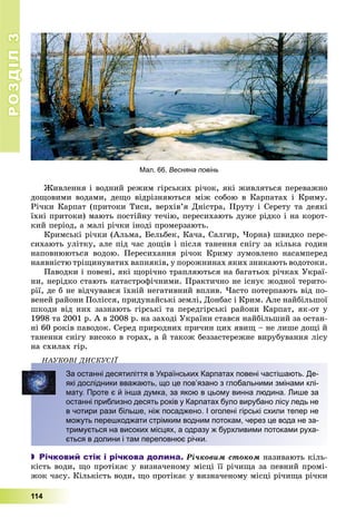 РОЗДІЛРОЗДІЛ33
114
Æèâëåííÿ і âîäíèé ðåæèì ãіðñüêèõ ðі÷îê, ÿêі æèâëÿòüñÿ ïåðåâàæíî
äîùîâèìè âîäàìè, äåùî âіäðіçíÿþòüñÿ ìіæ ñîáîþ â Êàðïàòàõ і Êðèìó.
Ðі÷êè Êàðïàò (ïðèòîêè Òèñè, âåðõіâ’ÿ Äíіñòðà, Ïðóòó і Ñåðåòó òà äåÿêі
їõíі ïðèòîêè) ìàþòü ïîñòіéíó òå÷іþ, ïåðåñèõàþòü äóæå ðіäêî і íà êîðîò-
êèé ïåðіîä, à ìàëі ðі÷êè іíîäі ïðîìåðçàþòü.
Êðèìñüêі ðі÷êè (Àëüìà, Áåëüáåê, Êà÷à, Ñàëãèð, ×îðíà) øâèäêî ïåðå-
ñèõàþòü óëіòêó, àëå ïіä ÷àñ äîùіâ і ïіñëÿ òàíåííÿ ñíіãó çà êіëüêà ãîäèí
íàïîâíþþòüñÿ âîäîþ. Ïåðåñèõàííÿ ðі÷îê Êðèìó çóìîâëåíî íàñàìïåðåä
íàÿâíіñòþ òðіùèíóâàòèõ âàïíÿêіâ, ó ïîðîæíèíàõ ÿêèõ çíèêàþòü âîäîòîêè.
Ïàâîäêè і ïîâåíі, ÿêі ùîðі÷íî òðàïëÿþòüñÿ íà áàãàòüîõ ðі÷êàõ Óêðàї-
íè, íåðіäêî ñòàþòü êàòàñòðîôі÷íèìè. Ïðàêòè÷íî íå іñíóє æîäíîї òåðèòî-
ðії, äå á íå âіä÷óâàâñÿ їõíіé íåãàòèâíèé âïëèâ. ×àñòî ïîòåðïàþòü âіä ïî-
âåíåé ðàéîíè Ïîëіññÿ, ïðèäóíàéñüêі çåìëі, Äîíáàñ і Êðèì. Àëå íàéáіëüøîї
øêîäè âіä íèõ çàçíàþòü ãіðñüêі òà ïåðåäãіðñüêі ðàéîíè Êàðïàò, ÿê-îò ó
1998 òà 2001 ð. À â 2008 ð. íà çàõîäі Óêðàїíè ñòàâñÿ íàéáіëüøèé çà îñòàí-
íі 60 ðîêіâ ïàâîäîê. Ñåðåä ïðèðîäíèõ ïðè÷èí öèõ ÿâèù – íå ëèøå äîùі é
òàíåííÿ ñíіãó âèñîêî â ãîðàõ, à é òàêîæ áåççàñòåðåæíå âèðóáóâàííÿ ëіñó
íà ñõèëàõ ãіð.
ÍÀÓÊÎÂІ ÄÈÑÊÓÑІЇÄ
За останні десятиліття в Українських Карпатах повені частішають. Де-
які дослідники вважають, що це пов’язано з глобальними змінами клі-
мату. Проте є й інша думка, за якою в цьому винна людина. Лише за
останні приблизно десять років у Карпатах було вирубано лісу ледь не
в чотири рази більше, ніж посаджено. І оголені гірські схили тепер не
можуть перешкоджати стрімким водним потокам, через це вода не за-
тримується на високих місцях, а одразу ж бурхливими потоками руха-
ється в долини і там переповнює річки.
 Річковий стік і річкова долина. Ðі÷êîâèì ñòîêîì íàçèâàþòü êіëü-
êіñòü âîäè, ùî ïðîòіêàє ó âèçíà÷åíîìó ìіñöі її ðі÷èùà çà ïåâíèé ïðîìі-
æîê ÷àñó. Êіëüêіñòü âîäè, ùî ïðîòіêàє ó âèçíà÷åíîìó ìіñöі ðі÷èùà ðі÷êè
Мал. 66. Весняна повінь
 