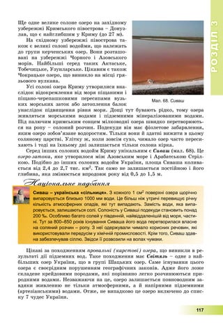 РОЗДІЛРОЗДІЛ33
117
Ùå îäíå âåëèêå ñîëîíå îçåðî íà çàõіäíîìó
óçáåðåææі Êðèìñüêîãî ïіâîñòðîâà – Äîíóç-
ëàâ, ùî є íàéãëèáøèì ó Êðèìó (äî 27 ì).
Íà ñõіäíîìó óçáåðåææі ïіâîñòðîâà òà-
êîæ є âåëèêі ñîëîíі âîäîéìè, ùî íàëåæàòü
äî ãðóïè êåð÷åíñüêèõ îçåð. Âîíè ðîçòàøî-
âàíі íà óçáåðåææі ×îðíîãî і Àçîâñüêîãî
ìîðіâ. Íàéáіëüøі ñåðåä òàêèõ Àêòàñüêå,
Òîáå÷èöüêå, Óçóíëàðñüêå. Öіêàâèì є òàêîæ
×îêðàöüêå îçåðî, ùî âèíèêëî íà ìіñöі ãðÿ-
çüîâîãî âóëêàíà.
Óñі ñîëîíі îçåðà Êðèìó óòâîðèëèñÿ âíà-
ñëіäîê âіäîêðåìëåííÿ âіä ìîðÿ ïіùàíèìè і
ïіùàíî-÷åðåïàøêîâèìè ïåðåñèïàìè âóçü-
êèõ ìîðñüêèõ çàòîê àáî çàòîïëåííÿ áàëîê
óíàñëіäîê ïіäâèùåííÿ ðіâíÿ ìîðÿ. Äîùі òóò áóâàþòü ðіäêî, òîìó îçåðà
æèâëÿòüñÿ ìîðñüêèìè âîäàìè і ïіäçåìíèìè ìіíåðàëіçîâàíèìè âîäàìè.
Ïіä ïàëþ÷èì êðèìñüêèì ñîíöåì ìіëêîâîäíі îçåðà øâèäêî ïåðåòâîðþþòü-
ñÿ íà ðîïó – ñîëîíèé ðîç÷èí. Ïîäåêóäè âіí ìàє ôіîëåòîâå çàáàðâëåííÿ,
ÿêèì îçåðî çîáîâ’ÿçàíå âîäîðîñòÿì. Òіëüêè âîíè é çäàòíі âèæèòè â öüîìó
ñîëÿíîìó öàðñòâі. Óëіòêó æ, êîëè çîâñіì ñóõî, ÷èìàëî îçåð ÷àñòî ïåðåñè-
õàþòü і òîäі íà їõíüîìó äíі çàëèøàєòüñÿ òіëüêè ñîëîíà êіðêà.
Ñåðåä іíøèõ ñîëîíèõ âîäîéì Êðèìó óíіêàëüíèì є Ñèâàø (ìàë. 68). Öå
îçåðî-çàòîêà, ÿêå óòâîðèëîñÿ ìіæ Àçîâñüêèì ìîðå і Àðàáàòñüêîþ Ñòðіë-
êîþ. Ïîäіáíî äî іíøèõ ñîëîíèõ âîäîéì Óêðàїíè, ïëîùà Ñèâàøà êîëèâà-
єòüñÿ âіä 2,4 äî 2,7 òèñ. êì2. Òàê ñàìî íå çàëèøàєòüñÿ ïîñòіéíîþ і éîãî
ãëèáèíà, ÿêà çìіíþєòüñÿ âïðîäîâæ ðîêó âіä 0,5 äî 1,5 ì.
Нацiональне надбанняц д
Сиваш – українська «сільниця». З кожного 1 см2 поверхні озера щорічно
випаровується близько 1000 мм води. Це більш ніж утричі перевищує річну
кількість атмосферних опадів, які тут випадають. Замість води, яка випа-
ровується, залишаються солі. Солоність у Сиваші подекуди становить понад
200 ‰. Особливо багато солей у південній, найвіддаленішій від моря, части-
ні. Тут за 800–850 років існування Сиваша його вода перетворилася власне
на соляний розчин – ропу. З неї одержували чимало корисних речовин, які
використовували передусім у хімічній промисловості. Крім того, Сиваш здав-
на забезпечував сіллю. Звідси її розвозили на волах чумаки.
Öіêàâі çà ïîõîäæåííÿì ïðîâàëüíі (êàðñòîâі) îçåðà, ùî âèíèêëè â ðå-
çóëüòàòі äії ïіäçåìíèõ âîä. Òàêå ïîõîäæåííÿ ìàє Ñâіòÿçü – îäíå ç íàé-
áіëüøèõ îçåð Óêðàїíè, ùî â ãðóïі Øàöüêèõ îçåð. Ñàìå іñíóâàííÿ öüîãî
îçåðà є ñâîєðіäíèì ïîðóøåííÿì ãåîãðàôі÷íèõ çàêîíіâ. Àäæå éîãî ëîæå
ñêëàäåíå êðåéäîâèìè ïîðîäàìè, ÿêі ïîðіâíÿíî ëåãêî ðîç÷èíþþòüñÿ ïðè-
ðîäíèìè âîäàìè. Íåçâàæàþ÷è íà öå, îçåðî çàëèøàєòüñÿ ïîâíîâîäíèì çà-
âäÿêè æèâëåííþ íå òіëüêè àòìîñôåðíèìè, à é íàïіðíèìè ïіäçåìíèìè
(àðòåçіàíñüêèìè) âîäàìè. Îòæå, íå âèïàäêîâî öå îçåðî âêëþ÷åíî äî ñïèñ-
êó 7 ÷óäåñ Óêðàїíè.
Мал. 68. Сиваш
 