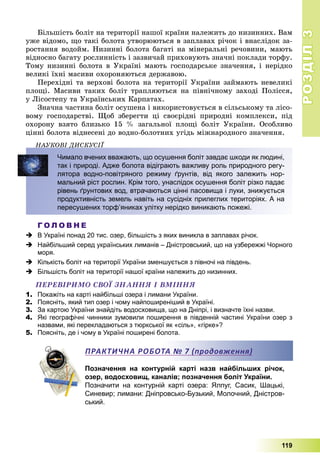 РОЗДІЛРОЗДІЛ33
119
Áіëüøіñòü áîëіò íà òåðèòîðії íàøîї êðàїíè íàëåæèòü äî íèçèííèõ. Âàì
óæå âіäîìî, ùî òàêі áîëîòà óòâîðþþòüñÿ â çàïëàâàõ ðі÷îê і âíàñëіäîê çà-
ðîñòàííÿ âîäîéì. Íèçèííі áîëîòà áàãàòі íà ìіíåðàëüíі ðå÷îâèíè, ìàþòü
âіäíîñíî áàãàòó ðîñëèííіñòü і çàçâè÷àé ïðèõîâóþòü çíà÷íі ïîêëàäè òîðôó.
Òîìó íèçèííі áîëîòà â Óêðàїíі ìàþòü ãîñïîäàðñüêå çíà÷åííÿ, і íåðіäêî
âåëèêі їõíі ìàñèâè îõîðîíÿþòüñÿ äåðæàâîþ.
Ïåðåõіäíі òà âåðõîâі áîëîòà íà òåðèòîðії Óêðàїíè çàéìàþòü íåâåëèêі
ïëîùі. Ìàñèâè òàêèõ áîëіò òðàïëÿþòüñÿ íà ïіâíі÷íîìó çàõîäі Ïîëіññÿ,
ó Ëіñîñòåïó òà Óêðàїíñüêèõ Êàðïàòàõ.
Çíà÷íà ÷àñòèíà áîëіò îñóøåíà і âèêîðèñòîâóєòüñÿ â ñіëüñüêîìó òà ëіñî-
âîìó ãîñïîäàðñòâі. Ùîá çáåðåãòè öі ñâîєðіäíі ïðèðîäíі êîìïëåêñè, ïіä
îõîðîíó âçÿòî áëèçüêî 15 % çàãàëüíîї ïëîùі áîëіò Óêðàїíè. Îñîáëèâî
öіííі áîëîòà âіäíåñåíі äî âîäíî-áîëîòíèõ óãіäü ìіæíàðîäíîãî çíà÷åííÿ.
ÍÀÓÊÎÂІ ÄÈÑÊÓÑІЇÄ
Чимало вчених вважають, що осушення боліт завдає шкоди як людині,
так і природі. Адже болота відіграють важливу роль природного регу-
лятора водно-повітряного режиму ґрунтів, від якого залежить нор-
мальний ріст рослин. Крім того, унаслідок осушення боліт різко падає
рівень ґрунтових вод, втрачаються цінні пасовища і луки, знижується
продуктивність земель навіть на сусідніх прилеглих територіях. А на
пересушених торф’яниках улітку нерідко виникають пожежі.
Г О Л О В Н Е
 В Україні понад 20 тис. озер, більшість з яких виникла в заплавах річок.
 Найбільший серед українських лиманів – Дністровський, що на узбережжі Чорного
моря.
 Кількість боліт на території України зменшується з півночі на південь.
 Більшість боліт на території нашої країни належить до низинних.
ÏÅÐÅÂІÐÈÌÎ ÑÂÎЇ ÇÍÀÍÍß І ÂÌІÍÍß
1. Покажіть на карті найбільші озера і лимани України.
2. Поясніть, який тип озер і чому найпоширеніший в Україні.
3. За картою України знайдіть водосховища, що на Дніпрі, і визначте їхні назви.
4. Які географічні чинники зумовили поширення в південній частині України озер з
назвами, які перекладаються з тюркської як «сіль», «гірке»?
5. Поясніть, де і чому в Україні поширені болота.
Позначення на контурній карті назв найбільших річок,
озер, водосховищ, каналів; позначення боліт України.
Позначити на контурній карті озера: Ялпуг, Сасик, Шацькі,
Синевир; лимани: Дніпровсько-Бузький, Молочний, Дністров-
ський.
ПРАКТИЧНА РОБОТА № 7 (продовження)
 