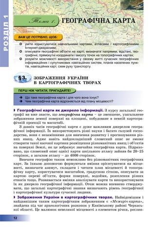 РОЗДІЛРОЗДІЛ11
12
 уміти користуватися навчальними картами, атласами і картографічними
Інтернет-джерелами;
 описувати географічні об’єкти на карті, визначати напрямки, відстані, гео-
графічні, прямокутні координати і висоту точок на топографічних картах;
 розуміти можливості використання у своєму житті сучасних географічних
інформаційних і супутникових навігаційних систем, планів населених пунк-
тів, навігаційних карт, схем руху транспорту.тів навігаційних карт схем руху транспорту
§3. ÇÎÁÐÀÆÅÍÍß ÓÊÐÀЇÍÈ
Â ÊÀÐÒÎÃÐÀÔІ×ÍÈÕ ÒÂÎÐÀÕ
 Що таке географічна карта і для чого вона існує?
 Чим географічна карта відрізняється від плану місцевості?
 Географічні карти як джерело інформації. Ç êóðñó çàãàëüíîї ãåî-
ãðàôії âè âæå çíàєòå, ùî ãåîãðàôі÷íà êàðòà – öå çìåíøåíå, óçàãàëüíåíå
çîáðàæåííÿ çåìíîї ïîâåðõíі íà ïëîùèíі, ïîáóäîâàíå â ïåâíіé êàðòîãðà-
ôі÷íіé ïðîåêöії òà ìàñøòàáі.
Ç äàâíіõ ÷àñіâ ãåîãðàôі÷íі êàðòè є äóæå âàæëèâèì äæåðåëîì ãåîãðà-
ôі÷íîї іíôîðìàöії. Їõ âèêîðèñòîâóþòü ðіçíі íàóêè і áàãàòî ãàëóçåé ãîñïî-
äàðñòâà, âîíè є íåçàìіííèìè äëÿ âèâ÷åííÿ ðîçâèòêó і ïðîãíîçóâàííÿ ðіç-
íèõ ÿâèù. Àäæå íàâіòü íàéäîêëàäíіøèé ñëîâåñíèé îïèñ íå çìîæå
ñòâîðèòè òàêîї íàî÷íîї êàðòèíè ðîçìіùåííÿ ðіçíîìàíіòíèõ ÿâèù і îá’єêòіâ
íà ïîâåðõíі Çåìëі, ÿê öå çîáðàæóє çâè÷àéíà ãåîãðàôі÷íà êàðòà. Ïіäðàõî-
âàíî, ùî ñëîâåñíèé îïèñ îäíієї êàðòè øêіëüíîãî àòëàñó çàéíÿâ áè 20–25
ñòîðіíîê, à çàãàëîì àòëàñó – äî 4000 ñòîðіíîê.
Âèâ÷àòè ãåîãðàôіþ òàêîæ íåìîæëèâî áåç ðіçíîìàíіòíèõ ãåîãðàôі÷íèõ
êàðò. Çà їõíüîþ äîïîìîãîþ ôîðìóþòüñÿ âìіííÿ îðієíòóâàòèñÿ íà ìіñöå-
âîñòі, âèçíà÷àòè àçèìóò, ñêëàäàòè і ÷èòàòè ïëàí ìіñöåâîñòі é òîïîãðà-
ôі÷íó êàðòó, êîðèñòóâàòèñÿ ìàñøòàáîì, ãðàäóñíîþ ñіòêîþ, îïèñóâàòè çà
êàðòîþ îêðåìі îá’єêòè, ôîðìè ïîâåðõíі, âîäîéìè, ðîçñåëåííÿ ðіçíèõ
åòíîñіâ òîùî. Ðîçâèâàєòüñÿ âìіííÿ àíàëіçóâàòè êàðòè òà âèêîðèñòîâóâàòè
їõ ÿê äæåðåëî ãåîãðàôі÷íîї іíôîðìàöії. Îòîæ ìîæíà âïåâíåíî ñòâåðäæó-
âàòè, ùî çàãàëüíі êàðòîãðàôі÷íі çíàííÿ âèçíà÷àþòü ðіâåíü ãåîãðàôі÷íîї
і êàðòîãðàôі÷íîї êóëüòóðè ñó÷àñíîї ëþäèíè.
 Зображення України в картографічних творах. Íàéâіäîìіøèì і
íàéäàâíіøèì òàêèì êàðòîãðàôі÷íèì çîáðàæåííÿì є «Ìåæèðі÷-êàðòà»,
çíàéäåíà ïіä ÷àñ àðõåîëîãі÷íèõ ðîçêîïîê ó Êàíіâñüêîìó ðàéîíі ×åðêàñü-
êîї îáëàñòі. Öå ìàëþíîê íåâåëèêîї ìіñöåâîñòі ç åëåìåíòîì ðі÷êè, ðîñëèí-
ÃÅÎÃÐÀÔІ×ÍÀ ÊÀÐÒÀ
 