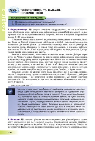 РОЗДІЛРОЗДІЛ33
120
§29. ÂÎÄÎÑÕÎÂÈÙÀ ÒÀ ÊÀÍÀËÈ.
ÏІÄÇÅÌÍІ ÂÎÄÈ
 Яке призначення великих штучних водойм?
 Як накопичуються під землею води і як вони залягають?
 Водосховища. Öі øòó÷íі âîäîéìè ñïîðóäæóþòü, ÿê âè ïàì’ÿòàєòå,
äëÿ çáåðіãàííÿ âîäè, çâіäêè âîíà çàáèðàєòüñÿ â ïîòðіáíіé êіëüêîñòі і â ïî-
òðіáíèé ÷àñ íà íàéðіçíîìàíіòíіøі ïîòðåáè. Óñüîãî â Óêðàїíі ñïîðóäæåíî
ïîíàä 1100 âîäîñõîâèù.
Ïîëîâèíà çàãàëüíîї êіëüêîñòі âîäîñõîâèù çíàõîäèòüñÿ â áàñåéíі Äíіï-
ðà. Ñàìå íà Äíіïðі ðîçòàøîâàíà íàéáіëüøà â êðàїíі ãðóïà âîäîñõîâèù, ùî
íàëåæèòü äî îäíієї ðі÷êè. Öå âåëè÷åçíі ñõîâèùà âîäè, ùî çà ðîçìіðàìè
íàãàäóþòü ìîðÿ. Äîâæèíà їõ ïîíàä ñîòíі êіëîìåòðіâ, à øèðèíà íàéáіëü-
øèõ ñÿãàє 25–28 êì. Íèíі âіä êîðäîíó ç Áіëîðóññþ ìàéæå äî ãèðëà Äíіïðà
òàêèõ ìîðіâ-âîäîñõîâèù àæ øіñòü.
Êîæíå ç âîäîñõîâèù, íà÷å âîäíà ñõîäèíêà âíèç, ÿêèìè Äíіïðî «êðî-
êóє» äî ×îðíîãî ìîðÿ. Çàâäÿêè їì òåïåð âîäîþ äíіïðîâñüêèõ âîäîñõîâèù
ó áóäü-ÿêó ïîðó ðîêó ìîæå êîðèñòóâàòèñÿ áіëüø ÿê ïîëîâèíà íàñåëåííÿ
íàøîї êðàїíè. Äíіïðîâñüêà âîäà íàïóâàє òàêîæ ïîíàä ïîëîâèíó çðîøó-
âàíèõ ó íàñ çåìåëü, à öå ìàéæå 15 òèñ. êì2. Çàâäÿêè âåëèêèì êàíàëàì
äíіïðîâñüêі âîäîñõîâèùà «ïðîñòÿãàþòü ðóêè äîïîìîãè» â äàëåêі ðåãіîíè
êðàїíè, äå òàêîæ ïîòðіáíà âîäà, íàïðèêëàä íà Äîíáàñ, ó Êðèì òîùî.
Çàâäÿêè ìîðÿì íà Äíіïðі éîãî âîäà âèðîáëÿє ùå é åëåêòðîåíåðãіþ.
À ñàì Ñëàâóòè÷ òåïåð ñóäíîïëàâíèé íà âñüîìó ïðîòÿçі. Çðåøòîþ, äíіïðîâ-
ñüêі âîäîñõîâèùà – öå âåëè÷åçíі «ðèáíі êâàðòèðè», äå áåçëі÷ ñìà÷íèõ
ìåøêàíöіâ. Íå âèïàäêîâî æ òóò òàê ïîëþáëÿþòü âіäïî÷èâàòè æèòåëі і
ãîñòі Óêðàїíè.
ÍÀÓÊÎÂІ ÄÈÑÊÓÑІЇÄ
Існують думки щодо необхідності ліквідувати дніпровські водосхо-
вища. Адже спорудження гігантської дніпровської «драбини» спри-
чинило серйозні небажані зміни в природі. Було затоплено близько
300 населених пунктів і чимало родючих земель та луків. Помітно
змінився клімат прилеглих до водосховищ територій, виявилися під-
топленими ґрунти, подекуди почали зникати звичні тварини і росли-
ни. Вода водосховищ через бурхливе розмноження водоростей
«цвіте», зменшуються рибні запаси. До того ж неабиякі хвилі, які
здіймаються на рукотворних морях, продовжують руйнувати круто-
схилі береги, і у водосховища щорічно змиваються тонни родючого
ґрунту.
 Канали. Öі «øòó÷íі ðі÷êè» òàêîæ ñòâîðþþòü äëÿ ðіâíîìіðíîãî ðîçïî-
äіëó âíóòðіøíіõ âîä ïî òåðèòîðії êðàїíè. Ïðèçíà÷åííÿ êàíàëіâ âіäðіçíÿ-
єòüñÿ â ðіçíèõ ðåãіîíàõ Óêðàїíè. Òàê, ÿêùî â ïåðåçâîëîæåíîìó Ïîëіññі òà
ïåðåäãіð’ÿõ Êàðïàò âîíè âèêîðèñòîâóþòüñÿ äëÿ øòó÷íîãî âîäîâіäâåäåííÿ,
 