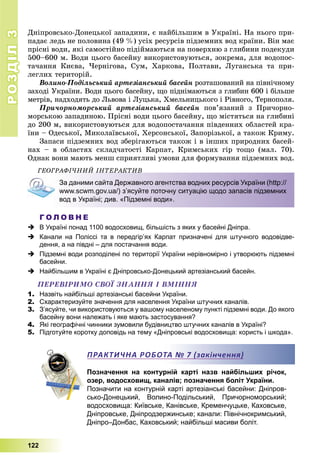 РОЗДІЛРОЗДІЛ33
122
Äíіïðîâñüêî-Äîíåöüêîї çàïàäèíè, є íàéáіëüøèì â Óêðàїíі. Íà íüîãî ïðè-
ïàäàє ëåäü íå ïîëîâèíà (49 %) óñіõ ðåñóðñіâ ïіäçåìíèõ âîä êðàїíè. Âіí ìàє
ïðіñíі âîäè, ÿêі ñàìîñòіéíî ïіäіéìàþòüñÿ íà ïîâåðõíþ ç ãëèáèíè ïîäåêóäè
500–600 ì. Âîäè öüîãî áàñåéíó âèêîðèñòîâóþòüñÿ, çîêðåìà, äëÿ âîäîïîñ-
òà÷àííÿ Êèєâà, ×åðíіãîâà, Ñóì, Õàðêîâà, Ïîëòàâè, Ëóãàíñüêà òà ïðè-
ëåãëèõ òåðèòîðіé.
Âîëèíî-Ïîäіëüñüêèé àðòåçіàíñüêèé áàñåéí ðîçòàøîâàíèé íà ïіâíі÷íîìó
çàõîäі Óêðàїíè. Âîäè öüîãî áàñåéíó, ùî ïіäíіìàþòüñÿ ç ãëèáèí 600 і áіëüøå
ìåòðіâ, íàäõîäÿòü äî Ëüâîâà і Ëóöüêà, Õìåëüíèöüêîãî і Ðіâíîãî, Òåðíîïîëÿ.
Ïðè÷îðíîìîðñüêèé àðòåçіàíñüêèé áàñåéí ïîâ’ÿçàíèé ç Ïðè÷îðíî-
ìîðñüêîþ çàïàäèíîþ. Ïðіñíі âîäè öüîãî áàñåéíó, ùî ìіñòÿòüñÿ íà ãëèáèíі
äî 200 ì, âèêîðèñòîâóþòüñÿ äëÿ âîäîïîñòà÷àííÿ ïіâäåííèõ îáëàñòåé êðà-
їíè – Îäåñüêîї, Ìèêîëàїâñüêîї, Õåðñîíñüêîї, Çàïîðіçüêîї, à òàêîæ Êðèìó.
Çàïàñè ïіäçåìíèõ âîä çáåðіãàþòüñÿ òàêîæ і â іíøèõ ïðèðîäíèõ áàñåé-
íàõ – â îáëàñòÿõ ñêëàä÷àòîñòі Êàðïàò, Êðèìñüêèõ ãіð òîùî (ìàë. 70).
Îäíàê âîíè ìàþòü ìåíø ñïðèÿòëèâі óìîâè äëÿ ôîðìóâàííÿ ïіäçåìíèõ âîä.
ÃÅÎÃÐÀÔІ×ÍÈÉ ІÍÒÅÐÀÊÒÈÂÎ Ê
За даними сайта Державного агентства водних ресурсів України (http://
www.scwm.gov.ua/) з’ясуйте поточну ситуацію щодо запасів підземних
вод в Україні; див. «Підземні води».
Г О Л О В Н Е
 В Україні понад 1100 водосховищ, більшість з яких у басейні Дніпра.
 Канали на Поліссі та в передгір’ях Карпат призначені для штучного водовідве-
дення, а на півдні – для постачання води.
 Підземні води розподілені по території України нерівномірно і утворюють підземні
басейни.
 Найбільшим в Україні є Дніпровсько-Донецький артезіанський басейн.
ÏÅÐÅÂІÐÈÌÎ ÑÂÎЇ ÇÍÀÍÍß І ÂÌІÍÍß
1. Назвіть найбільші артезіанські басейни України.
2. Схарактеризуйте значення для населення України штучних каналів.
3. З’ясуйте, чи використовуються у вашому населеному пункті підземні води. До якого
басейну вони належать і яке мають застосування?
4. Які географічні чинники зумовили будівництво штучних каналів в Україні?
5. Підготуйте коротку доповідь на тему «Дніпровські водосховища: користь і шкода».
Позначення на контурній карті назв найбільших річок,
озер, водосховищ, каналів; позначення боліт України.
Позначити на контурній карті артезіанські басейни: Дніпров-
сько-Донецький, Волино-Подільський, Причорноморський;
водосховища: Київське, Канівське, Кременчуцьке, Каховське,
Дніпровське, Дніпродзержинське; канали: Північнокримський,
Дніпро–Донбас, Каховський; найбільші масиви боліт.
ПРАКТИЧНА РОБОТА № 7 (закінчення)
 