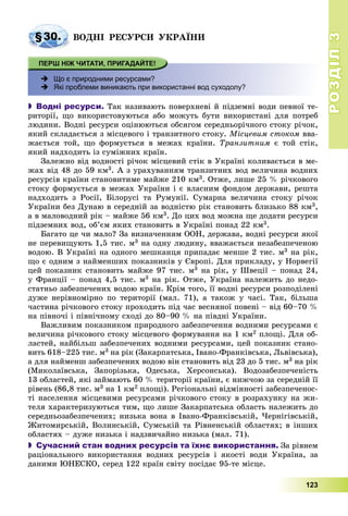 РОЗДІЛРОЗДІЛ33
123
§30. ÂÎÄÍІ ÐÅÑÓÐÑÈ ÓÊÐÀЇÍÈ
 Що є природними ресурсами?
 Які проблеми виникають при використанні вод суходолу?
 Водні ресурси. Òàê íàçèâàþòü ïîâåðõíåâі é ïіäçåìíі âîäè ïåâíîї òå-
ðèòîðії, ùî âèêîðèñòîâóþòüñÿ àáî ìîæóòü áóòè âèêîðèñòàíі äëÿ ïîòðåá
ëþäèíè. Âîäíі ðåñóðñè îöіíþþòüñÿ îáñÿãîì ñåðåäíüîðі÷íîãî ñòîêó ðі÷îê,
ÿêèé ñêëàäàєòüñÿ ç ìіñöåâîãî і òðàíçèòíîãî ñòîêó. Ìіñöåâèì ñòîêîì ââà-
æàєòüñÿ òîé, ùî ôîðìóєòüñÿ â ìåæàõ êðàїíè. Òðàíçèòíèì є òîé ñòіê,
ÿêèé íàäõîäèòü іç ñóìіæíèõ êðàїí.
Çàëåæíî âіä âîäíîñòі ðі÷îê ìіñöåâèé ñòіê â Óêðàїíі êîëèâàєòüñÿ â ìå-
æàõ âіä 48 äî 59 êì3. À ç óðàõóâàííÿì òðàíçèòíèõ âîä âåëè÷èíà âîäíèõ
ðåñóðñіâ êðàїíè ñòàíîâèòèìå ìàéæå 210 êì3. Îòæå, ëèøå 25 % ðі÷êîâîãî
ñòîêó ôîðìóєòüñÿ â ìåæàõ Óêðàїíè і є âëàñíèì ôîíäîì äåðæàâè, ðåøòà
íàäõîäèòü ç Ðîñії, Áіëîðóñі òà Ðóìóíії. Ñóìàðíà âåëè÷èíà ñòîêó ðі÷îê
Óêðàїíè áåç Äóíàþ â ñåðåäíіé çà âîäíіñòþ ðіê ñòàíîâèòü áëèçüêî 88 êì3,
à â ìàëîâîäíèé ðіê – ìàéæå 56 êì3. Äî öèõ âîä ìîæíà ùå äîäàòè ðåñóðñè
ïіäçåìíèõ âîä, îá’єì ÿêèõ ñòàíîâèòü â Óêðàїíі ïîíàä 22 êì3.
Áàãàòî öå ÷è ìàëî? Çà âèçíà÷åííÿì ÎÎÍ, äåðæàâà, âîäíі ðåñóðñè ÿêîї
íå ïåðåâèùóþòü 1,5 òèñ. ì3 íà îäíó ëþäèíó, ââàæàєòüñÿ íåçàáåçïå÷åíîþ
âîäîþ. Â Óêðàїíі íà îäíîãî ìåøêàíöÿ ïðèïàäàє ìåíøå 2 òèñ. ì3 íà ðіê,
ùî є îäíèì ç íàéìåíøèõ ïîêàçíèêіâ ó Єâðîïі. Äëÿ ïðèêëàäó, ó Íîðâåãії
öåé ïîêàçíèê ñòàíîâèòü ìàéæå 97 òèñ. ì3 íà ðіê, ó Øâåöії – ïîíàä 24,
ó Ôðàíöії – ïîíàä 4,5 òèñ. ì3 íà ðіê. Îòæå, Óêðàїíà íàëåæèòü äî íåäî-
ñòàòíüî çàáåçïå÷åíèõ âîäîþ êðàїí. Êðіì òîãî, її âîäíі ðåñóðñè ðîçïîäіëåíі
äóæå íåðіâíîìіðíî ïî òåðèòîðії (ìàë. 71), à òàêîæ ó ÷àñі. Òàê, áіëüøà
÷àñòèíà ðі÷êîâîãî ñòîêó ïðîõîäèòü ïіä ÷àñ âåñíÿíîї ïîâåíі – âіä 60–70 %
íà ïіâíî÷і і ïіâíі÷íîìó ñõîäі äî 80–90 % íà ïіâäíі Óêðàїíè.
Âàæëèâèì ïîêàçíèêîì ïðèðîäíîãî çàáåçïå÷åííÿ âîäíèìè ðåñóðñàìè є
âåëè÷èíà ðі÷êîâîãî ñòîêó ìіñöåâîãî ôîðìóâàííÿ íà 1 êì2 ïëîùі. Äëÿ îá-
ëàñòåé, íàéáіëüø çàáåçïå÷åíèõ âîäíèìè ðåñóðñàìè, öåé ïîêàçíèê ñòàíî-
âèòü 618–225 òèñ. ì3 íà ðіê (Çàêàðïàòñüêà, Іâàíî-Ôðàíêіâñüêà, Ëüâіâñüêà),
à äëÿ íàéìåíø çàáåçïå÷åíèõ âîäîþ âіí ñòàíîâèòü âіä 23 äî 5 òèñ. ì3 íà ðіê
(Ìèêîëàїâñüêà, Çàïîðіçüêà, Îäåñüêà, Õåðñîíñüêà). Âîäîçàáåçïå÷åíіñòü
13 îáëàñòåé, ÿêі çàéìàþòü 60 % òåðèòîðії êðàїíè, є íèæ÷îþ çà ñåðåäíіé її
ðіâåíü (86,8 òèñ. ì3 íà 1 êì2 ïëîùі). Ðåãіîíàëüíі âіäìіííîñòі çàáåçïå÷åíîñ-
òі íàñåëåííÿ ìіñöåâèìè ðåñóðñàìè ðі÷êîâîãî ñòîêó â ðîçðàõóíêó íà æè-
òåëÿ õàðàêòåðèçóþòüñÿ òèì, ùî ëèøå Çàêàðïàòñüêà îáëàñòü íàëåæèòü äî
ñåðåäíüîçàáåçïå÷åíèõ; íèçüêà âîíà â Іâàíî-Ôðàíêіâñüêіé, ×åðíіãіâñüêіé,
Æèòîìèðñüêіé, Âîëèíñüêіé, Ñóìñüêіé òà Ðіâíåíñüêіé îáëàñòÿõ; â іíøèõ
îáëàñòÿõ – äóæå íèçüêà і íàäçâè÷àéíî íèçüêà (ìàë. 71).
 Сучасний стан водних ресурсів та їхнє використання. Çà ðіâíåì
ðàöіîíàëüíîãî âèêîðèñòàííÿ âîäíèõ ðåñóðñіâ і ÿêîñòі âîäè Óêðàїíà, çà
äàíèìè ÞÍÅÑÊÎ, ñåðåä 122 êðàїí ñâіòó ïîñіäàє 95-òå ìіñöå.
 