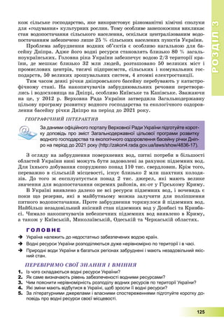 РОЗДІЛРОЗДІЛ33
125
êîæ ñіëüñüêå ãîñïîäàðñòâî, ÿêå âèêîðèñòîâóє ðіçíîìàíіòíі õіìі÷íі ñïîëóêè
äëÿ «ãîäóâàííÿ» êóëüòóðíèõ ðîñëèí. Òîìó îñîáëèâå çàíåïîêîєííÿ âèêëèêàє
ñòàí âîäîïîñòà÷àííÿ ñіëüñüêîãî íàñåëåííÿ, îñêіëüêè öåíòðàëіçîâàíèì âîäî-
ïîñòà÷àííÿì çàáåçïå÷åíî ëèøå 25 % ñіëüñüêèõ íàñåëåíèõ ïóíêòіâ Óêðàїíè.
Ïðîáëåìà çàáðóäíåííÿ âîäíèõ îá’єêòіâ є îñîáëèâî íàãàëüíîþ äëÿ áà-
ñåéíó Äíіïðà. Àäæå éîãî âîäíі ðåñóðñè ñòàíîâëÿòü áëèçüêî 80 % çàãàëü-
íîóêðàїíñüêèõ. Ãîëîâíà ðіêà Óêðàїíè çàáåçïå÷óє âîäîþ 2/3 òåðèòîðії êðà-
їíè, äå ìåøêàє áëèçüêî 32 ìëí ëþäåé, ðîçòàøîâàíî 50 âåëèêèõ ìіñò і
ïðîìèñëîâèõ öåíòðіâ, òèñÿ÷і ïіäïðèєìñòâ, ñіëüñüêèõ і êîìóíàëüíèõ ãîñ-
ïîäàðñòâ, 50 âåëèêèõ çðîøóâàëüíèõ ñèñòåì, 4 àòîìíі åëåêòðîñòàíöії.
Òèì ÷àñîì äåÿêі ðі÷êè äíіïðîâñüêîãî áàñåéíó ïåðåáóâàþòü ó êàòàñòðî-
ôі÷íîìó ñòàíі. Íà íàêîïè÷óâà÷іâ çàáðóäíþâàëüíèõ ðå÷îâèí ïåðåòâîðè-
ëèñü і âîäîñõîâèùà íà Äíіïðі, îñîáëèâî Êèїâñüêå òà Êàíіâñüêå. Çâàæàþ÷è
íà öå, ó 2012 ð. Âåðõîâíà Ðàäà Óêðàїíè çàòâåðäèëà Çàãàëüíîäåðæàâíó
öіëüîâó ïðîãðàìó ðîçâèòêó âîäíîãî ãîñïîäàðñòâà òà åêîëîãі÷íîãî îçäîðîâ-
ëåííÿ áàñåéíó ðі÷êè Äíіïðî íà ïåðіîä äî 2021 ðîêó.
ÃÅÎÃÐÀÔІ×ÍÈÉ ІÍÒÅÐÀÊÒÈÂ
За даними офіційного порталу Верховної Ради України підготуйте корот-
ку доповідь про зміст Загальнодержавної цільової програми розвитку
водного господарства та екологічного оздоровлення басейну річки Дніп-
ро на період до 2021 року (http://zakon4.rada.gov.ua/laws/show/4836-17).
Ç îãëÿäó íà çàáðóäíåííÿ ïîâåðõíåâèõ âîä, ïèòíі ïîòðåáè â áіëüøîñòі
îáëàñòåé Óêðàїíè íèíі ìîæóòü áóòè çàäîâîëåíі çà ðàõóíîê ïіäçåìíèõ âîä.
Äëÿ їõíüîãî äîáóâàííÿ ñïîðóäæåíî ïîíàä 110 òèñ. ñâåðäëîâèí. Êðіì òîãî,
ïåðåâàæíî â ñіëüñüêіé ìіñöåâîñòі, іñíóє áëèçüêî 2 ìëí øàõòíèõ êîëîäÿ-
çіâ. Äî òîãî æ åêñïëóàòóєòüñÿ ïîíàä 2 òèñ. äæåðåë, ÿêі ìàþòü âåëèêå
çíà÷åííÿ äëÿ âîäîïîñòà÷àííÿ îêðåìèõ ðàéîíіâ, ÿê-îò ó Ãіðñüêîìó Êðèìó.
Â Óêðàїíі âèÿâëåíî äàëåêî íå âñі ðåñóðñè ïіäçåìíèõ âîä, і âî÷åâèäü є
ïîêè ùî ðåçåðâè, ÿêі â ìàéáóòíüîìó ìîæíà çàëó÷èòè äëÿ ïîëіïøåííÿ
ïèòíîãî âîäîïîñòà÷àííÿ. Ïðîòå çàáðóäíåííÿ òîðêíóëîñÿ é ïіäçåìíèõ âîä.
Íàéáіëüø íåçàäîâіëüíèé ÿêіñíèé ñòàí ïіäçåìíèõ âîä ó Äîíáàñі òà Êðèâáà-
ñі. ×èìàëî íàêîïè÷óâà÷іâ íåáåçïå÷íèõ ïіäçåìíèõ âîä âèÿâëåíî â Êðèìó,
à òàêîæ ó Êèїâñüêіé, Ìèêîëàїâñüêіé, Îäåñüêіé òà ×åðêàñüêіé îáëàñòÿõ.
Г О Л О В Н Е
 Україна належить до недостатньо забезпечених водою країн.
 Водні ресурси України розподіляються дуже нерівномірно по території і в часі.
 Природні води України в багатьох регіонах забруднені і мають незадовільний якіс-
ний стан.
ÏÅÐÅÂІÐÈÌÎ ÑÂÎЇ ÇÍÀÍÍß І ÂÌІÍÍß
1. Із чого складаються водні ресурси України?
2. Як саме визначають рівень забезпеченості водними ресурсами?
3. Чим пояснити нерівномірність розподілу водних ресурсів по території України?
4. Які зміни мають відбутися в Україні, щоб зросли її водні ресурси?
5. За літературними джерелами і власними спостереженнями підготуйте коротку до-
повідь про водні ресурси своєї місцевості.
 