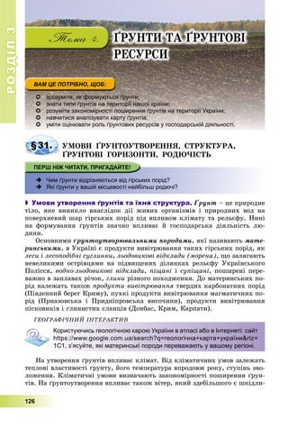 РОЗДІЛРОЗДІЛ33
126
ҐÐÓÍÒÈ ÒÀ ҐÐÓÍÒÎÂІ
ÐÅÑÓÐÑÈ
 зрозуміти, як формуються ґрунти;
 знати типи ґрунтів на території нашої країни;
 розуміти закономірності поширення ґрунтів на території України;
 навчитися аналізувати карту ґрунтів;
 уміти оцінювати роль ґрунтових ресурсів у господарській діяльності.
§31. ÓÌÎÂÈ ҐÐÓÍÒÎÓÒÂÎÐÅÍÍß, ÑÒÐÓÊÒÓÐÀ,
ҐÐÓÍÒÎÂІ ÃÎÐÈÇÎÍÒÈ, ÐÎÄÞ×ІÑÒÜ
 Чим ґрунти відрізняються від гірських порід?
 Які ґрунти у вашій місцевості найбільш родючі?
 Умови утворення ґрунтів та їхня структура. Ґðóíò – öå ïðèðîäíå
òіëî, ÿêå âèíèêëî âíàñëіäîê äії æèâèõ îðãàíіçìіâ і ïðèðîäíèõ âîä íà
ïîâåðõíåâèé øàð ãіðñüêèõ ïîðіä ïіä âïëèâîì êëіìàòó òà ðåëüєôó. Íèíі
íà ôîðìóâàííÿ ґðóíòіâ çíà÷íî âïëèâàє é ãîñïîäàðñüêà äіÿëüíіñòü ëþ-
äèíè.
Îñíîâíèìè ґðóíòîóòâîðþâàëüíèìè ïîðîäàìè, ÿêі íàçèâàþòü ìàòå-
ðèíñüêèìè, â Óêðàїíі є ïðîäóêòè âèâіòðþâàííÿ òàêèõ ãіðñüêèõ ïîðіä, ÿê
ëåñè і ëåñîïîäіáíі ñóãëèíêè, ëüîäîâèêîâі âіäêëàäè (ìîðåíà), ùî çàëÿãàþòü
íåâåëèêèìè îñòðіâöÿìè íà ïіäâèùåíèõ äіëÿíêàõ ðåëüєôó Óêðàїíñüêîãî
Ïîëіññÿ, âîäíî-ëüîäîâèêîâі âіäêëàäè, ïіùàíі і ñóïіùàíі, ïîøèðåíі ïåðå-
âàæíî â çàïëàâàõ ðі÷îê, ãëèíè ðіçíîãî ïîõîäæåííÿ. Äî ìàòåðèíñüêèõ ïî-
ðіä íàëåæàòü òàêîæ ïðîäóêòè âèâіòðþâàííÿ òâåðäèõ êàðáîíàòíèõ ïîðіä
(Ïіâäåííèé áåðåã Êðèìó), ïóõêі ïðîäóêòè âèâіòðþâàííÿ ìàãìàòè÷íèõ ïî-
ðіä (Ïðèàçîâñüêà і Ïðèäíіïðîâñüêà âèñî÷èíè), ïðîäóêòè âèâіòðþâàííÿ
ïіñêîâèêіâ і ãëèíèñòèõ ñëàíöіâ (Äîíáàñ, Êðèì, Êàðïàòè).
ÃÅÎÃÐÀÔІ×ÍÈÉ ІÍÒÅÐÀÊÒÈÂ
Користуючись геологічною карою України в атласі або в Інтернеті: сайт
https://www.google.com.ua/search?q=геологічна+карта+україни&rlz=
1C1, з’ясуйте, які материнські породи переважають у вашому регіоні.
Íà óòâîðåííÿ ґðóíòіâ âïëèâàє êëіìàò. Âіä êëіìàòè÷íèõ óìîâ çàëåæàòü
òåïëîâі âëàñòèâîñòі ґðóíòó, éîãî òåìïåðàòóðà âïðîäîâæ ðîêó, ñòóïіíü çâî-
ëîæåííÿ. Êëіìàòè÷íі óìîâè âèçíà÷àþòü çàêîíîìіðíîñòі ïîøèðåííÿ ґðóí-
òіâ. Íà ґðóíòîóòâîðåííÿ âïëèâàє òàêîæ âіòåð, ÿêèé çäåáіëüøîãî є øêіäëè-
 