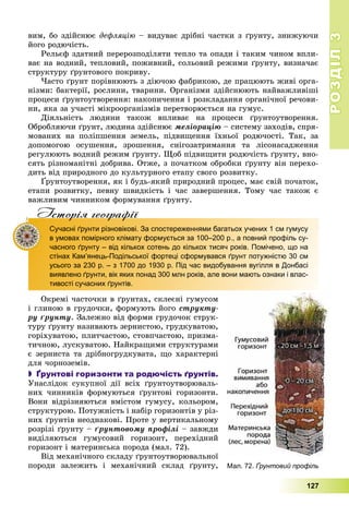 РОЗДІЛРОЗДІЛ33
127
âèì, áî çäіéñíþє äåôëÿöіþ – âèäóâàє äðіáíі ÷àñòêè ç ґðóíòó, çíèæóþ÷è
éîãî ðîäþ÷іñòü.
Ðåëüєô çäàòíèé ïåðåðîçïîäіëÿòè òåïëî òà îïàäè і òàêèì ÷èíîì âïëè-
âàє íà âîäíèé, òåïëîâèé, ïîæèâíèé, ñîëüîâèé ðåæèìè ґðóíòó, âèçíà÷àє
ñòðóêòóðó ґðóíòîâîãî ïîêðèâó.
×àñòî ґðóíò ïîðіâíþþòü ç äіþ÷îþ ôàáðèêîþ, äå ïðàöþþòü æèâі îðãà-
íіçìè: áàêòåðії, ðîñëèíè, òâàðèíè. Îðãàíіçìè çäіéñíþþòü íàéâàæëèâіøі
ïðîöåñè ґðóíòîóòâîðåííÿ: íàêîïè÷åííÿ і ðîçêëàäàííÿ îðãàíі÷íîї ðå÷îâè-
íè, ÿêà çà ó÷àñòі ìіêðîîðãàíіçìіâ ïåðåòâîðþєòüñÿ íà ãóìóñ.
Äіÿëüíіñòü ëþäèíè òàêîæ âïëèâàє íà ïðîöåñè ґðóíòîóòâîðåííÿ.
Îáðîáëÿþ÷è ґðóíò, ëþäèíà çäіéñíþє ìåëіîðàöіþ – ñèñòåìó çàõîäіâ, ñïðÿ-
ìîâàíèõ íà ïîëіïøåííÿ çåìåëü, ïіäâèùåííÿ їõíüîї ðîäþ÷îñòі. Òàê, çà
äîïîìîãîþ îñóøåííÿ, çðîøåííÿ, ñíіãîçàòðèìàííÿ òà ëіñîíàñàäæåííÿ
ðåãóëþþòü âîäíèé ðåæèì ґðóíòó. Ùîá ïіäâèùèòè ðîäþ÷іñòü ґðóíòó, âíî-
ñÿòü ðіçíîìàíіòíі äîáðèâà. Îòæå, ç ïî÷àòêîì îáðîáêè ґðóíòó âіí ïåðåõî-
äèòü âіä ïðèðîäíîãî äî êóëüòóðíîãî åòàïó ñâîãî ðîçâèòêó.
Ґðóíòîóòâîðåííÿ, ÿê і áóäü-ÿêèé ïðèðîäíèé ïðîöåñ, ìàє ñâіé ïî÷àòîê,
åòàïè ðîçâèòêó, ïåâíó øâèäêіñòü і ÷àñ çàâåðøåííÿ. Òîìó ÷àñ òàêîæ є
âàæëèâèì ÷èííèêîì ôîðìóâàííÿ ґðóíòó.
Iсторiя географiïр р ф
Сучасні ґрунти різновікові. За спостереженнями багатьох учених 1 см гумусу
в умовах помірного клімату формується за 100–200 р., а повний профіль су-
часного ґрунту – від кількох сотень до кількох тисяч років. Помічено, що на
стінах Кам’янець-Подільської фортеці сформувався ґрунт потужністю 30 см
усього за 230 р. – з 1700 до 1930 р. Під час видобування вугілля в Донбасі
виявлено ґрунти, вік яких понад 300 млн років, але вони мають ознаки і влас-
тивості сучасних ґрунтів.
Îêðåìі ÷àñòî÷êè â ґðóíòàõ, ñêëåєíі ãóìóñîì
і ãëèíîþ â ãðóäî÷êè, ôîðìóþòü éîãî ñòðóêòó-
ðó ґðóíòó. Çàëåæíî âіä ôîðìè ãðóäî÷îê ñòðóê-
òóðó ґðóíòó íàçèâàþòü çåðíèñòîþ, ãðóäêóâàòîþ,
ãîðіõóâàòîþ, ïëèò÷àñòîþ, ñòîâï÷àñòîþ, ïðèçìà-
òè÷íîþ, ëóñêóâàòîþ. Íàéêðàùèìè ñòðóêòóðàìè
є çåðíèñòà òà äðіáíîãðóäêóâàòà, ùî õàðàêòåðíі
äëÿ ÷îðíîçåìіâ.
 Ґрунтові горизонти та родючість ґрунтів.
Óíàñëіäîê ñóêóïíîї äії âñіõ ґðóíòîóòâîðþâàëü-
íèõ ÷èííèêіâ ôîðìóþòüñÿ ґðóíòîâі ãîðèçîíòè.
Âîíè âіäðіçíÿþòüñÿ âìіñòîì ãóìóñó, êîëüîðîì,
ñòðóêòóðîþ. Ïîòóæíіñòü і íàáіð ãîðèçîíòіâ ó ðіç-
íèõ ґðóíòіâ íåîäíàêîâі. Ïðîòå ó âåðòèêàëüíîìó
ðîçðіçі ґðóíòó – ґðóíòîâîìó ïðîôіëі – çàâæäè
âèäіëÿþòüñÿ ãóìóñîâèé ãîðèçîíò, ïåðåõіäíèé
ãîðèçîíò і ìàòåðèíñüêà ïîðîäà (ìàë. 72).
Âіä ìåõàíі÷íîãî ñêëàäó ґðóíòîóòâîðþâàëüíîї
ïîðîäè çàëåæèòü і ìåõàíі÷íèé ñêëàä ґðóíòó, Мал. 72. Ґрунтовий профіль
 