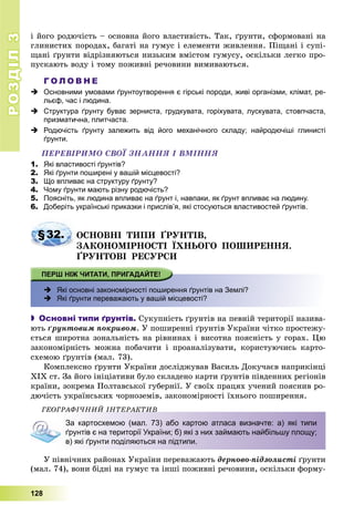 РОЗДІЛРОЗДІЛ33
128
і éîãî ðîäþ÷іñòü – îñíîâíà éîãî âëàñòèâіñòü. Òàê, ґðóíòè, ñôîðìîâàíі íà
ãëèíèñòèõ ïîðîäàõ, áàãàòі íà ãóìóñ і åëåìåíòè æèâëåííÿ. Ïіùàíі і ñóïі-
ùàíі ґðóíòè âіäðіçíÿþòüñÿ íèçüêèì âìіñòîì ãóìóñó, îñêіëüêè ëåãêî ïðî-
ïóñêàþòü âîäó і òîìó ïîæèâíі ðå÷îâèíè âèìèâàþòüñÿ.
Г О Л О В Н Е
 Основними умовами ґрунтоутворення є гірські породи, живі організми, клімат, ре-
льєф, час і людина.
 Структура ґрунту буває зерниста, грудкувата, горіхувата, лускувата, стовпчаста,
призматична, плитчаста.
 Родючість ґрунту залежить від його механічного складу; найродючіші глинисті
ґрунти.
ÏÅÐÅÂІÐÈÌÎ ÑÂÎЇ ÇÍÀÍÍß І ÂÌІÍÍß
1. Які властивості ґрунтів?
2. Які ґрунти поширені у вашій місцевості?
3. Що впливає на структуру ґрунту?
4. Чому ґрунти мають різну родючість?
5. Поясніть, як людина впливає на ґрунт і, навпаки, як ґрунт впливає на людину.
6. Доберіть українські приказки і прислів’я, які стосуються властивостей ґрунтів.
§32. ÎÑÍÎÂÍІ ÒÈÏÈ ҐÐÓÍÒІÂ,
ÇÀÊÎÍÎÌІÐÍÎÑÒІ ЇÕÍÜÎÃÎ ÏÎØÈÐÅÍÍß.
ҐÐÓÍÒÎÂІ ÐÅÑÓÐÑÈ
 Які основні закономірності поширення ґрунтів на Землі?
 Які ґрунти переважають у вашій місцевості?
 Основні типи ґрунтів. Ñóêóïíіñòü ґðóíòіâ íà ïåâíіé òåðèòîðії íàçèâà-
þòü ґðóíòîâèì ïîêðèâîì. Ó ïîøèðåííі ґðóíòіâ Óêðàїíè ÷іòêî ïðîñòåæó-
єòüñÿ øèðîòíà çîíàëüíіñòü íà ðіâíèíàõ і âèñîòíà ïîÿñíіñòü ó ãîðàõ. Öþ
çàêîíîìіðíіñòü ìîæíà ïîáà÷èòè і ïðîàíàëіçóâàòè, êîðèñòóþ÷èñü êàðòî-
ñõåìîþ ґðóíòіâ (ìàë. 73).
Êîìïëåêñíî ґðóíòè Óêðàїíè äîñëіäæóâàâ Âàñèëü Äîêó÷àєâ íàïðèêіíöі
ÕІÕ ñò. Çà éîãî іíіöіàòèâè áóëî ñêëàäåíî êàðòè ґðóíòіâ ïіâäåííèõ ðåãіîíіâ
êðàїíè, çîêðåìà Ïîëòàâñüêîї ãóáåðíії. Ó ñâîїõ ïðàöÿõ ó÷åíèé ïîÿñíèâ ðî-
äþ÷іñòü óêðàїíñüêèõ ÷îðíîçåìіâ, çàêîíîìіðíîñòі їõíüîãî ïîøèðåííÿ.
ÃÅÎÃÐÀÔІ×ÍÈÉ ІÍÒÅÐÀÊÒÈÂÎ Ê
За картосхемою (мал. 73) або картою атласа визначте: а) які типи
ґрунтів є на території України; б) які з них займають найбільшу площу;
в) які ґрунти поділяються на підтипи.
Ó ïіâíі÷íèõ ðàéîíàõ Óêðàїíè ïåðåâàæàþòü äåðíîâî-ïіäçîëèñòі ґðóíòè
(ìàë. 74), âîíè áіäíі íà ãóìóñ òà іíøі ïîæèâíі ðå÷îâèíè, îñêіëüêè ôîðìó-
 