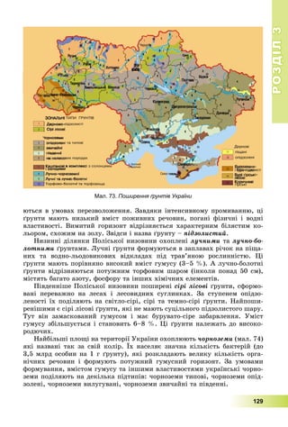 РОЗДІЛРОЗДІЛ33
129
þòüñÿ â óìîâàõ ïåðåçâîëîæåííÿ. Çàâäÿêè іíòåíñèâíîìó ïðîìèâàííþ, öі
ґðóíòè ìàþòü íèçüêèé âìіñò ïîæèâíèõ ðå÷îâèí, ïîãàíі ôіçè÷íі і âîäíі
âëàñòèâîñòі. Âèìèòèé ãîðèçîíò âіäðіçíÿєòüñÿ õàðàêòåðíèì áіëÿñòèì êî-
ëüîðîì, ñõîæèì íà çîëó. Çâіäñè і íàçâà ґðóíòó – ïіäçîëèñòèé.
Íèçèííі äіëÿíêè Ïîëіñüêîї íèçîâèíè îõîïëåíі ëó÷íèìè òà ëó÷íî-áî-
ëîòíèìè ґðóíòàìè. Ëó÷íі ґðóíòè ôîðìóþòüñÿ â çàïëàâàõ ðі÷îê íà ïіùà-
íèõ òà âîäíî-ëüîäîâèêîâèõ âіäêëàäàõ ïіä òðàâ’ÿíîþ ðîñëèííіñòþ. Öі
ґðóíòè ìàþòü ïîðіâíÿíî âèñîêèé âìіñò ãóìóñó (3–5 %). À ëó÷íî-áîëîòíі
ґðóíòè âіäðіçíÿþòüñÿ ïîòóæíèì òîðôîâèì øàðîì (іíêîëè ïîíàä 50 ñì),
ìіñòÿòü áàãàòî àçîòó, ôîñôîðó òà іíøèõ õіìі÷íèõ åëåìåíòіâ.
Ïіâäåííіøå Ïîëіñüêîї íèçîâèíè ïîøèðåíі ñіðі ëіñîâі ґðóíòè, ñôîðìî-
âàíі ïåðåâàæíî íà ëåñàõ і ëåñîâèäíèõ ñóãëèíêàõ. Çà ñòóïåíåì îïіäçî-
ëåíîñòі їõ ïîäіëÿþòü íà ñâіòëî-ñіðі, ñіðі òà òåìíî-ñіðі ґðóíòè. Íàéïîøè-
ðåíіøèìè є ñіðі ëіñîâі ґðóíòè, ÿêі íå ìàþòü ñóöіëüíîãî ïіäçîëèñòîãî øàðó.
Òóò âіí çàìàñêîâàíèé ãóìóñîì і ìàє áóðóâàòî-ñіðå çàáàðâëåííÿ. Óìіñò
ãóìóñó çáіëüøóєòüñÿ і ñòàíîâèòü 6–8 %. Öі ґðóíòè íàëåæàòü äî âèñîêî-
ðîäþ÷èõ.
Íàéáіëüøі ïëîùі íà òåðèòîðії Óêðàїíè îõîïëþþòü ÷îðíîçåìè (ìàë. 74)
ÿêі íàçâàíі òàê çà ñâіé êîëіð. Їõ íàñåëÿє çíà÷íà êіëüêіñòü áàêòåðіé (äî
3,5 ìëðä îñîáèí íà 1 ã ґðóíòó), ÿêі ðîçêëàäàþòü âåëèêó êіëüêіñòü îðãà-
íі÷íèõ ðå÷îâèí і ôîðìóþòü ïîòóæíèé ãóìóñíèé ãîðèçîíò. Çà óìîâàìè
ôîðìóâàííÿ, âìіñòîì ãóìóñó òà іíøèìè âëàñòèâîñòÿìè óêðàїíñüêі ÷îðíî-
çåìè ïîäіëÿþòü íà äåêіëüêà ïіäòèïіâ: ÷îðíîçåìè òèïîâі, ÷îðíîçåìè îïіä-
çîëåíі, ÷îðíîçåìè âèëóãóâàíі, ÷îðíîçåìè çâè÷àéíі òà ïіâäåííі.
Мал. 73. Поширення ґрунтів України
 