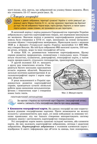 РОЗДІЛРОЗДІЛ11
13
íîñòі (êóùі, ëіñ), æèòëà, ùî çîáðàæåíèé íà óëàìêó áèâíÿ ìàìîíòà. Éîãî
âіê ñòàíîâèòü 15–17 òèñÿ÷ ðîêіâ (ìàë. 3).
Iсторiя географiïр г гр ф
Одним з давніх зображень території сучасної України є копія римської до-
рожньої карти Марка Агріппа IV ст., на яку нанесено територію від Британії
до Індії. На ній зображено Чорне море, гирло Дніпра, Карпати, а також транс-
портні шляхи і назви племен, які проживали на цих територіях.
Â àíòè÷íèé ïåðіîä і ïåðіîä ðàííüîãî Ñåðåäíüîâі÷÷ÿ òåðèòîðіþ Óêðàїíè
çîáðàæóâàëè ó ïðîñòèõ êàðòîãðàôі÷íèõ òâîðàõ, ÿêі ïåðåâàæíî âèêîíóâàëè
ÿê ìàëþíêè. Çíà÷íîþ ïîäієþ â ðîçâèòêó êàðòîãðàôóâàííÿ óêðàїíñüêèõ
çåìåëü áóëî ñòâîðåííÿ â XVII ñò. êàðò, âèêîíàíèõ íà îñíîâі іíñòðóìåí-
òàëüíèõ çéîìîê і òîïîãðàôі÷íèõ âèìіðþâàíü. Ïðèêëàäîì öüîãî є âèäàííÿ
1648 ð. â Äàíöèãó Ãåíåðàëüíîї êàðòè Óêðàїíè ìàñøòàáîì 1:1 800 000,
ÿêó ñòâîðèâ Áîïëàí. Íà íіé áóëî çîáðàæåíî 993 íàñåëåíі ïóíêòè, 153 íàç-
âè ðі÷îê, îñòðîâè, ìîðÿ òà іíøі ãåîãðàôі÷íі îá’єêòè.
Ç êіíöÿ ÕІÕ ñò. ðîçâèâàєòüñÿ òåìàòè÷íå êàðòîãðàôóâàííÿ. Öüîìó
ñïðèÿâ ðîçâèòîê ïðèðîäíè÷èõ, åêîíîìі÷íèõ і ñîöіàëüíèõ íàóê. Ñòâîðþ-
þòüñÿ ãåîëîãі÷íі, êëіìàòè÷íі, äåìîãðàôі÷íі, åòíîãðàôі÷íі êàðòè, à òàêîæ
êàðòè ïðîìèñëîâîñòі, ñіëüñüêîãî ãîñïîäàðñòâà, òðàíñïîðòíèõ øëÿõіâ.
Ó äðóãіé ïîëîâèíі ÕÕ ñò. âèõîäèòü
ç äðóêó ðÿä òåìàòè÷íèõ àòëàñіâ. Ñòâî-
ðþþòüñÿ áàãàòî øêіëüíèõ êðàєçíàâ÷èõ
àòëàñіâ îêðåìèõ îáëàñòåé. Âèäàþòüñÿ
çàãàëüíі ïîëіòèêî-àäìіíіñòðàòèâíі é çà-
ãàëüíîãåîãðàôі÷íі êàðòè і êàðòè îêðå-
ìèõ îáëàñòåé.
Ó ðîêè íåçàëåæíîñòі â Óêðàїíі ïðî-
äîâæóєòüñÿ ðîçâèòîê êàðòîãðàôі÷íîї
ñïðàâè, ïðîâîäÿòüñÿ ñó÷àñíі çíіìàëüíі
ðîáîòè ùîäî îíîâëåííÿ çàãàëüíîãåîãðà-
ôі÷íèõ і òåìàòè÷íèõ êàðò і ñòâîðåííÿ
íîâèõ їõíіõ òèïіâ.
ÃÅÎÃÐÀÔІ×ÍÈÉ ІÍÒÅÐÀÊÒÈÂ
За картою «Україна на політичній карті Європи» (географічний атлас)
назвіть і запишіть п’ять географічних фактів про нашу державу.
 Елементи географічної карти. Íà óðîêàõ ãåîãðàôії âè âæå êîðèñòó-
âàëèñÿ ðіçíèìè ãåîãðàôі÷íèìè êàðòàìè. Ïðîòå íåçâàæàþ÷è íà âåëèêó
êіëüêіñòü і ðіçíîìàíіòíіñòü öèõ êàðò, óñі âîíè ïîáóäîâàíі çà ïåâíèìè ÷іò-
êèìè ïðàâèëàìè: ïіä ÷àñ їõíüîãî ñòâîðåííÿ âèêîðèñòîâóþòü ñèñòåìó
óìîâíèõ çíàêіâ і çàñòîñîâóþòü êàðòîãðàôі÷íó ãåíåðàëіçàöіþ.
Óñі ãåîãðàôі÷íі êàðòè ìàþòü îäíàêîâі ñêëàäîâі ÷àñòèíè, àáî åëåìåíòè
êàðòè. Äî íèõ íàëåæàòü êàðòîãðàôі÷íå çîáðàæåííÿ, ëåãåíäà і äîäàòêîâі
çîáðàæåííÿ. Êàðòîãðàôі÷íå çîáðàæåííÿ є ãîëîâíèì åëåìåíòîì êàðòè і
âіäîáðàæàє її çìіñò: іíôîðìàöіþ ïðî îá’єêòè òà ÿâèùà, їõíє ïîøèðåííÿ,
Мал. 3. Межиріч-карта
 