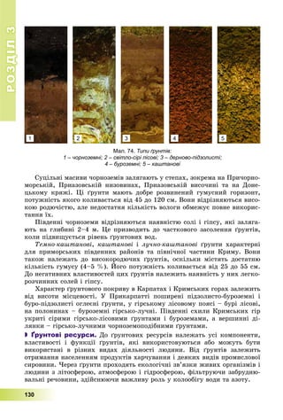 РОЗДІЛРОЗДІЛ33
130
Ñóöіëüíі ìàñèâè ÷îðíîçåìіâ çàëÿãàþòü ó ñòåïàõ, çîêðåìà íà Ïðè÷îðíî-
ìîðñüêіé, Ïðèàçîâñüêіé íèçîâèíàõ, Ïðèàçîâñüêіé âèñî÷èíі òà íà Äîíå-
öüêîìó êðÿæі. Öі ґðóíòè ìàþòü äîáðå ðîçâèíåíèé ãóìóñíèé ãîðèçîíò,
ïîòóæíіñòü ÿêîãî êîëèâàєòüñÿ âіä 45 äî 120 ñì. Âîíè âіäðіçíÿþòüñÿ âèñî-
êîþ ðîäþ÷іñòþ, àëå íåäîñòàòíÿ êіëüêіñòü âîëîãè îáìåæóє ïîâíå âèêîðèñ-
òàííÿ їõ.
Ïіâäåííі ÷îðíîçåìè âіäðіçíÿþòüñÿ íàÿâíіñòþ ñîëі і ãіïñó, ÿêі çàëÿãà-
þòü íà ãëèáèíі 2–4 ì. Öå ïðèçâîäèòü äî ÷àñòêîâîãî çàñîëåííÿ ґðóíòіâ,
êîëè ïіäâèùóєòüñÿ ðіâåíü ґðóíòîâèõ âîä.
Òåìíî-êàøòàíîâі, êàøòàíîâі і ëó÷íî-êàøòàíîâі ґðóíòè õàðàêòåðíі
äëÿ ïðèìîðñüêèõ ïіâäåííèõ ðàéîíіâ òà ïіâíі÷íîї ÷àñòèíè Êðèìó. Âîíè
òàêîæ íàëåæàòü äî âèñîêîðîäþ÷èõ ґðóíòіâ, îñêіëüêè ìіñòÿòü äîñòàòíþ
êіëüêіñòü ãóìóñó (4–5 %). Éîãî ïîòóæíіñòü êîëèâàєòüñÿ âіä 25 äî 55 ñì.
Äî íåãàòèâíèõ âëàñòèâîñòåé öèõ ґðóíòіâ íàëåæèòü íàÿâíіñòü ó íèõ ëåãêî-
ðîç÷èííèõ ñîëåé і ãіïñó.
Õàðàêòåð ґðóíòîâîãî ïîêðèâó â Êàðïàòàõ і Êðèìñüêèõ ãîðàõ çàëåæèòü
âіä âèñîòè ìіñöåâîñòі. Ó Ïðèêàðïàòòі ïîøèðåíі ïіäçîëèñòî-áóðîçåìíі і
áóðî-ïіäçîëèñòі îãëåєíі ґðóíòè, ó ãіðñüêîìó ëіñîâîìó ïîÿñі – áóðі ëіñîâі,
íà ïîëîíèíàõ – áóðîçåìíі ãіðñüêî-ëó÷íі. Ïіâäåííі ñõèëè Êðèìñüêèõ ãіð
óêðèòі ñіðèìè ãіðñüêî-ëіñîâèìè ґðóíòàìè і áóðîçåìàìè, à âåðøèííі äі-
ëÿíêè – ãіðñüêî-ëó÷íèìè ÷îðíîçåìîïîäіáíèìè ґðóíòàìè.
 Ґрунтові ресурси. Äî ґðóíòîâèõ ðåñóðñіâ íàëåæàòü óñі êîìïîíåíòè,
âëàñòèâîñòі і ôóíêöії ґðóíòіâ, ÿêі âèêîðèñòîâóþòüñÿ àáî ìîæóòü áóòè
âèêîðèñòàíі â ðіçíèõ âèäàõ äіÿëüíîñòі ëþäèíè. Âіä ґðóíòіâ çàëåæèòü
îòðèìàííÿ íàñåëåííÿì ïðîäóêòіâ õàð÷óâàííÿ і äåÿêèõ âèäіâ ïðîìèñëîâîї
ñèðîâèíè. ×åðåç ґðóíòè ïðîõîäÿòü åêîëîãі÷íі çâ’ÿçêè æèâèõ îðãàíіçìіâ і
ëþäèíè ç ëіòîñôåðîþ, àòìîñôåðîþ і ãіäðîñôåðîþ, ôіëüòðóþ÷è çàáðóäíþ-
âàëüíі ðå÷îâèíè, çäіéñíþþ÷è âàæëèâó ðîëü ó êîëîîáіãó âîäè òà àçîòó.
Мал. 74. Типи ґрунтів:
1 – чорноземні; 2 – світло-сірі лісові; 3 – дерново-підзолисті;
4 – буроземні; 5 – каштанові
1 2 3 4 5
 