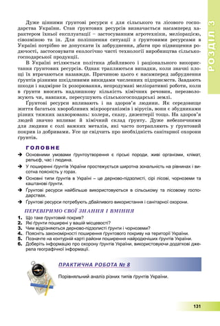 РОЗДІЛРОЗДІЛ33
131
Äóæå öіííèìè ґðóíòîâі ðåñóðñè є äëÿ ñіëüñüêîãî òà ëіñîâîãî ãîñïî-
äàðñòâà Óêðàїíè. Ñòàí ґðóíòîâèõ ðåñóðñіâ âèçíà÷àєòüñÿ íàñàìïåðåä õà-
ðàêòåðîì їõíüîї åêñïëóàòàöії – çàñòîñóâàííÿì àãðîòåõíіêè, ìåëіîðàöієþ,
ñіâîçìіíîþ òà іí. Äëÿ ïîëіïøåííÿ ñèòóàöії ç ґðóíòîâèìè ðåñóðñàìè â
Óêðàїíі ïîòðіáíî íå äîïóñêàòè їõ çàáðóäíåííÿ, äáàòè ïðî ïіäâèùåííÿ ðî-
äþ÷îñòі, çàñòîñîâóâàòè åêîëîãі÷íî ÷èñòі òåõíîëîãії âèðîáíèöòâà ñіëüñüêî-
ãîñïîäàðñüêîї ïðîäóêöії.
Â Óêðàїíі âòіëþєòüñÿ ïîëіòèêà äáàéëèâîãî і ðàöіîíàëüíîãî âèêîðèñ-
òàííÿ ґðóíòîâèõ ðåñóðñіâ. Îäíàê òðàïëÿþòüñÿ âèïàäêè, êîëè çíà÷íі ïëî-
ùі їõ âòðà÷àþòüñÿ íàçàâæäè. Ïðè÷èíîþ öüîãî є íàñàìïåðåä çàáðóäíåííÿ
ґðóíòіâ ðіçíèìè øêіäëèâèìè âèêèäàìè ÷èñëåííèõ ïіäïðèєìñòâ. Çàâäàþòü
øêîäè і íàäìіðíå їõ ðîçîðþâàííÿ, íåïðîäóìàíі ìåëіîðàòèâíі ðîáîòè, êîëè
â ґðóíòè âíîñÿòü íàäëèøêîâó êіëüêіñòü õіìі÷íèõ ðå÷îâèí, ïåðåçâîëî-
æóþòü ÷è, íàâïàêè, ïåðåñóøóþòü ñіëüñüêîãîñïîäàðñüêі çåìëі.
Ґðóíòîâі ðåñóðñè âïëèâàþòü і íà çäîðîâ’ÿ ëþäèíè. ßê ñåðåäîâèùå
æèòòÿ áàãàòüîõ õâîðîáëèâèõ ìіêðîîðãàíіçìіâ і âіðóñіâ, âîíè є çáóäíèêàìè
ðіçíèõ òÿæêèõ çàõâîðþâàíü: õîëåðè, ñêàçó, äèçåíòåðії òîùî. Íà çäîðîâ’ÿ
ëþäåé çíà÷íî âïëèâàє é õіìі÷íèé ñêëàä ґðóíòó. Äóæå íåáåçïå÷íèìè
äëÿ ëþäèíè є ñîëі âàæêèõ ìåòàëіâ, ÿêі ÷àñòî ïîòðàïëÿþòü ó ґðóíòîâèé
ïîêðèâ іç äîáðèâàìè. Óñå öå ñâіä÷èòü ïðî íåîáõіäíіñòü ñàíіòàðíîї îõîðîíè
ґðóíòіâ.
Г О Л О В Н Е
 Основними умовами ґрунтоутворення є гірські породи, живі організми, клімат,
рельєф, час і людина.
 У поширенні ґрунтів України простежується широтна зональність на рівнинах і ви-
сотна поясність у горах.
 Основні типи ґрунтів в Україні – це дерново-підзолисті, сірі лісові, чорноземи та
каштанові ґрунти.
 Ґрунтові ресурси найбільше використовуються в сільському та лісовому госпо-
дарствах.
 Ґрунтові ресурси потребують дбайливого використання і санітарної охорони.
ÏÅÐÅÂІÐÈÌÎ ÑÂÎЇ ÇÍÀÍÍß І ÂÌІÍÍß
1. Що таке ґрунтовий покрив?
2. Які ґрунти поширені у вашій місцевості?
3. Чим відрізняються дерново-підзолисті ґрунти і чорноземи?
4.. Поясніть закономірності поширення ґрунтового покриву на території України.
5. Позначте на контурній карті райони поширення найродючіших ґрунтів України.
6. Доберіть інформацію про охорону ґрунтів України, використовуючи додаткові дже-
рела географічної інформації.
Порівняльний аналіз різних типів ґрунтів України.
ПРАКТИЧНА РОБОТА № 8
 