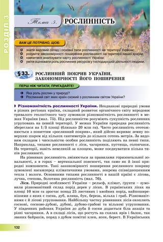РОЗДІЛРОЗДІЛ33
132
ÐÎÑËÈÍÍІÑÒÜ
 знати видовий склад і основні типи рослинності на території України;
 розуміти закономірності поширення рослинності на території нашої країни;
 навчитися аналізувати карту рослинності України;
 уміти оцінювати роль рослинних ресурсів у господарській діяльності людини.
§33§33. ÐÎÑËÈÍÍÈÉ ÏÎÊÐÈÂ ÓÊÐÀЇÍÈ,ÐÎÑËÈÍÍÈÉ ÏÎÊÐÈÂ ÓÊÐÀЇÍÈ,
ÇÀÊÎÍÎÌІÐÍÎÑÒІ ÉÎÃÎ ÏÎØÈÐÅÍÍß
 Яка роль рослин у природі?
 Рослинний світ яких країн схожий з рослинним світом України?
 Різноманітність рослинності України. Íåîäíàêîâі ïðèðîäíі óìîâè
â ðіçíèõ ðåãіîíàõ êðàїíè, ñêëàäíèé ðîçâèòîê îðãàíі÷íîãî ñâіòó âïðîäîâæ
òðèâàëîãî ãåîëîãі÷íîãî ÷àñó çóìîâèëè ðіçíîìàíіòíіñòü ðîñëèííîñòі â ìå-
æàõ Óêðàїíè (ìàë. 75). Ïіä ðîñëèííіñòþ ðîçóìіþòü ñóêóïíіñòü ðîñëèííèõ
óãðóïîâàíü íà ïåâíіé òåðèòîðії. Ó ìåæàõ Óêðàїíè ïðèðîäíà ðîñëèííіñòü
çáåðåãëàñÿ íà 1/3 ïëîùі (áëèçüêî 20 ìëí ãà). ×àñòî ðîñëèííіñòü îòîòîæ-
íþєòüñÿ ç ïîíÿòòÿì «ðîñëèííèé ïîêðèâ», ÿêèé äіéñíî âêðèâàє çåìíó ïî-
âåðõíþ øàðîì âіä êіëüêîõ ñàíòèìåòðіâ äî êіëüêîõ ñîòåíü ìåòðіâ. Çà âèäî-
âèì ñêëàäîì і ÷èñåëüíіñòþ îñîáèí ðîñëèííіñòü ïîäіëÿþòü íà ïåâíі òèïè.
Íàïðèêëàä, òèïàìè ðîñëèííîñòі є ëіñè, ÷àãàðíèêè, ïóñòèùà, ñîëîí÷àêè.
Íà òåðèòîðії, íàâіòü íåâåëèêіé çà ïëîùåþ, ìîæå ïîєäíóâàòèñÿ êіëüêà òè-
ïіâ ðîñëèííîñòі.
Íà ðіâíèíàõ ðîñëèííіñòü çìіíþєòüñÿ çà ïðàâèëàìè ãîðèçîíòàëüíîї çî-
íàëüíîñòі, à â ãîðàõ – âåðòèêàëüíîї ïîÿñíîñòі, òàê ñàìî ÿê é іíøі ïðè-
ðîäíі êîìïîíåíòè. Òàêі çàêîíîìіðíîñòі ïîøèðåííÿ ðîñëèííîãî ïîêðèâó
çóìîâëåíі íàñàìïåðåä êëіìàòè÷íèìè óìîâàìè, çîêðåìà ñïіââіäíîøåííÿì
òåïëà і âîëîãè. Îñíîâíèìè òèïàìè ðîñëèííîñòі â íàøіé êðàїíі є ëіñîâà,
ëó÷íà, ñòåïîâà, áîëîòÿíà ðîñëèííіñòü (ìàë. 76).
Ëіñè. Ïðèðîäíі îñîáëèâîñòі Óêðàїíè – ðåëüєô, êëіìàò, ґðóíòè – çóìî-
âèëè ðіçíîìàíіòíèé ñêëàä ïîðіä äåðåâ ó ëіñàõ. Â óêðàїíñüêèõ ëіñàõ íà
ïëîùі 10 ìëí ãà çðîñòàє ïîíàä 25 ëèñòÿíèõ і õâîéíèõ ïîðіä, íàéïîøèðå-
íіøèìè ç ÿêèõ є ñîñíà, äóá, ÿëèíà, áóê, áåðåçà, âіëüõà і ãðàá. Ðіçíîìàíіò-
íèìè є é ëіñîâі óãðóïîâàííÿ. Íàéáіëüøó ÷àñòêó ðіâíèííèõ ëіñіâ îõîïëþòü
ñîñíîâі, ñîñíîâî-äóáîâі, äóáîâі, äóáîâî-ãðàáîâі òà âіëüõîâі óãðóïîâàííÿ.
Ó ïіâäåííèõ ðàéîíàõ Óêðàїíè äî äóáà é ñîñíè äîäàєòüñÿ áіëà àêàöіÿ òà
ðіçíі ÷àãàðíèêè. À â ñêëàäі ëіñіâ, ùî ðîñòóòü íà ñõèëàõ ÿðіâ і áàëîê, òàê
çâàíèõ áàéðàêіâ, ïîðÿä ç äóáîì ïîìіòíі êëåí, ÿñåí, áåðåñò. Â Óêðàїíñüêèõ
 