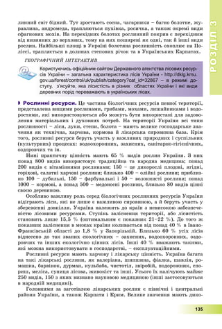 РОЗДІЛРОЗДІЛ33
135
ëèííèé ñâіò áіäíèé. Òóò çðîñòàþòü ñîñíà, ÷àãàðíèêè – áàãíî áîëîòíå, æó-
ðàâëèíà, àíäðîìåäà, òðàïëÿþòüñÿ ïóõіâêà, ðîñè÷êà, à òàêîæ îêðåìі âèäè
ñôàãíîâèõ ìîõіâ. Íà ïåðåõіäíèõ áîëîòàõ ðîñëèííèé ïîêðèâ є ïåðåõіäíèì
âіä íèçèííèõ äî âåðõîâèõ, òîìó íà íèõ ïîøèðåíі ÿê îäíі, òàê é іíøі âèäè
ðîñëèí. Íàéáіëüøі ïëîùі â Óêðàїíі áîëîòÿíà ðîñëèííіñòü îõîïëþє íà Ïî-
ëіññі, òðàïëÿєòüñÿ â äîëèíàõ ñòåïîâèõ ðі÷îê òà â Óêðàїíñüêèõ Êàðïàòàõ.
ÃÅÎÃÐÀÔІ×ÍÈÉ ІÍÒÅÐÀÊÒÈÂÎÃÐÀÔІ×ÍÈÉ ІÍÒÅÐÀÊÒÈÂ
Користуючись офіційним сайтом Державного агентства лісових ресур-
сів України – загальна характеристика лісів України - http://dklg.kmu.
gov.ua/forest/control/uk/publish/category?cat_id=32867 – в режимі до-
ступу, з’ясуйте, яка лісистість в різних областях України і які види
деревних порід переважають в українських лісах.
 Рослинні ресурси. Öå ÷àñòèíà áіîëîãі÷íèõ ðåñóðñіâ ïåâíîї òåðèòîðії,
ïðåäñòàâëåíà âèùèìè ðîñëèíàìè, ãðèáàìè, ìîõàìè, ëèøàéíèêàìè і âîäî-
ðîñòÿìè, ÿêі âèêîðèñòîâóþòüñÿ àáî ìîæóòü áóòè âèêîðèñòàíі äëÿ çàäîâî-
ëåííÿ ìàòåðіàëüíèõ і äóõîâíèõ ïîòðåá. Íà òåðèòîðії Óêðàїíè âñі òèïè
ðîñëèííîñòі – ëіñè, ëóêè, ñòåïè, áîëîòà – ìàþòü âåëèêå ãîñïîäàðñüêå çíà-
÷åííÿ ÿê òåõíі÷íà, õàð÷îâà, êîðìîâà é ëіêàðñüêà ñèðîâèííà áàçà. Êðіì
òîãî, ðîñëèííі ðåñóðñè áåðóòü ó÷àñòü ó âàæëèâèõ ïðèðîäíèõ і ñóñïіëüíèõ
(êóëüòóðíèõ) ïðîöåñàõ: âîäîîõîðîííèõ, çàõèñíèõ, ñàíіòàðíî-ãіãієíі÷íèõ,
îçäîðîâ÷èõ òà іí.
Íèíі ïðàêòè÷íó öіííіñòü ìàþòü 65 % âèäіâ ðîñëèí Óêðàїíè. Ç íèõ
ïîíàä 800 âèäіâ âèêîðèñòîâóє òðàäèöіéíà òà íàðîäíà ìåäèöèíà; ïîíàä
200 âèäіâ є âіòàìіííèìè ðîñëèíàìè; 150 – öå äèêîðîñëі ïëîäîâі, ÿãіäíі,
ãîðіõîâі, ñàëàòíі õàð÷îâі ðîñëèíè; áëèçüêî 400 – îëіéíі ðîñëèíè; ïðèáëèç-
íî 100 – äóáèëüíі, 150 – ôàðáóâàëüíі і 50 – âîëîêíèñòі ðîñëèíè; ïîíàä
1000 – êîðìîâі, à ïîíàä 500 – ìåäîíîñíі ðîñëèíè, áëèçüêî 80 âèäіâ öіííі
ñâîєþ äåðåâèíîþ.
Îñîáëèâî âàæëèâó ðîëü ñåðåä áіîëîãі÷íèõ ðîñëèííèõ ðåñóðñіâ Óêðàїíè
âіäіãðàþòü ëіñè, ÿêі íå ëèøå є âàæëèâîþ ñèðîâèíîþ, à é áåðóòü ó÷àñòü ó
çáåðåæåííі äîâêіëëÿ. Óêðàїíà íàëåæèòü äî êðàїí ç íåâèñîêîþ çàáåçïå÷å-
íіñòþ ëіñîâèìè ðåñóðñàìè. Ñòóïіíü çàëіñíåííÿ òåðèòîðії, àáî ëіñèñòіñòü
ñòàíîâèòü ëèøå 15,5 % (îïòèìàëüíèì є ïîêàçíèê 21–22 %). Äî òîãî æ
ïîêàçíèê çàëіñíåííÿ â ìåæàõ êðàїíè êîëèâàєòüñÿ âіä ïîíàä 40 % â Іâàíî-
Ôðàíêіâñüêіé îáëàñòі äî 1,8 % ó Çàïîðіçüêіé. Áëèçüêî 60 % óñіõ ëіñіâ
âіäíåñåíî äî òàê çâàíèõ åêîëîãі÷íèõ – çàõèñíèõ, âîäîîõîðîííèõ, îçäî-
ðîâ÷èõ òà іíøèõ åêîëîãі÷íî öіííèõ ëіñіâ. Іíøі 40 % ââàæàþòü òàêèìè,
ÿêі ìîæíà âèêîðèñòîâóâàòè â ãîñïîäàðñòâі, – åêñïëóàòàöіéíèìè.
Ðîñëèííі ðåñóðñè ìàþòü õàð÷îâó і ëіêàðñüêó öіííіñòü. Óêðàїíà áàãàòà
íà òàêі ëіêàðñüêі ðîñëèíè, ÿê âàëåðіàíà, øèïøèíà, ôіàëêà, øàâëіÿ, ðî-
ìàøêà, áàðâіíîê, äóðìàí, êóëüáàáà, ÷èñòîòіë, çâіðîáіé, ïîäîðîæíèê, ñïî-
ðèø, ìåëіñà, ñóíèöÿ ëіñîâà, æèâîêіñò òà іíøі. Óñüîãî їõ íàëі÷óþòü ìàéæå
250 âèäіâ, 150 ç ÿêèõ âèçíàíî íàóêîâîþ ìåäèöèíîþ (іíøі çàñòîñîâóþòüñÿ
â íàðîäíіé ìåäèöèíі).
Ãîëîâíèìè çà çàãîòіâëåþ ëіêàðñüêèõ ðîñëèí є ïіâíі÷íі і öåíòðàëüíі
ðàéîíè Óêðàїíè, à òàêîæ Êàðïàòè і Êðèì. Âåëèêå çíà÷åííÿ ìàþòü äèêî-
 