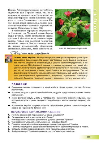 РОЗДІЛРОЗДІЛ33
137
Êðèìó. Àáñîëþòíîї îõîðîíè ïîòðåáóþòü
åíäåìі÷íі äëÿ Óêðàїíè âèäè, ÿêі çà її
ìåæàìè íå òðàïëÿþòüñÿ. Öå çàíåñåíі íà
ñòîðіíêè ×åðâîíîї êíèãè êðèìñüêі åíäå-
ìіêè – ñîñíà Ñòàíêåâè÷à, òþëüïàí Êà-
ëüє, âîâ÷і ÿãîäè êðèìñüêі, à òàêîæ êàð-
ïàòñüêі åíäåìіêè – äçâîíèêè êàðïàòñüêі,
ìåäóíêà Ôіëÿðñüêîãî (ìàë. 78).
Ç åñòåòè÷íèõ ìіðêóâàíü îõîðîíÿþòü-
ñÿ і çàíåñåíі äî ×åðâîíîї êíèãè áàãàòî
âèäіâ ðîñëèí, ÿêèì ïðèòàìàííà êðàñà
öâіòіííÿ і êіëüêіñòü ÿêèõ çíà÷íî ñêîðî-
òèëàñÿ. Ñåðåä íèõ çîçóëèíі ÷åðåâè÷êè
çâè÷àéíі, ëàòàòòÿ áіëå òà ãëå÷èêè æîâ-
òі, íàðöèñ âóçüêîëèñòèé, ïіäñíіæíèê
çâè÷àéíèé, êîíâàëіÿ, ëіëіÿ ëіñîâà òà іí.
Нацiональне надбанняц д
Зелена книга України. За ініціативи українських фахівців уперше у світі було
розроблено Зелену книгу. На відміну від Червоної книги, Зелена книга звер-
тає увагу на охорону не окремих видів, а цілісних рослинних угруповань. У ній
представлено 126 рідкісних і типових рослинних угруповань для певної міс-
цевості, які потребують особливого режиму використання та охорони. Серед
них лісові, чагарникові, степові, лучні, болотні та інші угруповання. Так, до
Зеленої книги потрапили кілька рослинних угруповань, що мають значення
для фармацевтичної промисловості, наприклад угруповання пізньоцвіту
осіннього, беладони лікарської, горицвіту весняного, тирличу жовтого та ін.
Г О Л О В Н Е
 Основними типами рослинності в нашій країні є лісова, лугова, степова, болотна
рослинність.
 Рослинні ресурси – це частина біологічних ресурсів, представлена різними типами
рослинності.
 Лісові ресурси беруть участь у господарстві і виконують екологічні функції, інші
рослинні ресурси – трави, дикорослі плоди і ягоди – мають харчову і лікарську цін-
ність.
 Рослинність України потребує охорони і відновлення, рідкісні і зникаючі види за-
несено до Червоної та Зеленої книг.
ÏÅÐÅÂІÐÈÌÎ ÑÂÎЇ ÇÍÀÍÍß І ÂÌІÍÍß
1. Які типи рослинності переважають у вашій місцевості?
2. Як називаються ліси на схилах ярів і балок?
3. Чим відрізняється лісова рослинність у різних регіонах України?
4. Чим відрізняється рослинність низинних і верхових боліт?
5. Поясніть закономірності поширення рослинності на території України.
6. Поясніть необхідність раціонального використання рослинних ресурсів в Україні.
7. Складіть список лікарських рослин, які є у вашій домашній аптеці.
8. Знайдіть на карті України назви місць, що пов’язані з рослинністю.
Мал. 78. Медунка Філярського
 