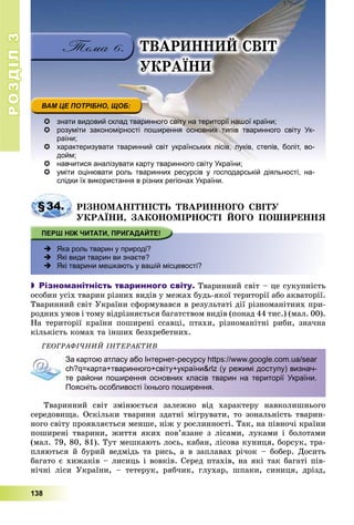 РОЗДІЛРОЗДІЛ33
138
 знати видовий склад тваринного світу на території нашої країни;
 розуміти закономірності поширення основних типів тваринного світу Ук-
раїни;
 характеризувати тваринний світ українських лісів, луків, степів, боліт, во-
дойм;
 навчитися аналізувати карту тваринного світу України;навчитися аналізувати карту тваринного світу України;
 уміти оцінювати роль тваринних ресурсів у господарській діяльності, на-
слідки їх використання в різних регіонах України.
§34. ÐІÇÍÎÌÀÍІÒÍІÑÒÜ ÒÂÀÐÈÍÍÎÃÎ ÑÂІÒÓ
ÓÊÐÀЇÍÈ, ÇÀÊÎÍÎÌІÐÍÎÑÒІ ÉÎÃÎ ÏÎØÈÐÅÍÍß
 Яка роль тварин у природі?
 Які види тварин ви знаєте?
 Які тварини мешкають у вашій місцевості?
 Різноманітність тваринного світу. Òâàðèííèé ñâіò – öå ñóêóïíіñòü
îñîáèí óñіõ òâàðèí ðіçíèõ âèäіâ ó ìåæàõ áóäü-ÿêîї òåðèòîðії àáî àêâàòîðії.
Òâàðèííèé ñâіò Óêðàїíè ñôîðìóâàâñÿ â ðåçóëüòàòі äії ðіçíîìàíіòíèõ ïðè-
ðîäíèõ óìîâ і òîìó âіäðіçíÿєòüñÿ áàãàòñòâîì âèäіâ (ïîíàä 44 òèñ.) (ìàë. 00).
Íà òåðèòîðії êðàїíè ïîøèðåíі ññàâöі, ïòàõè, ðіçíîìàíіòíі ðèáè, çíà÷íà
êіëüêіñòü êîìàõ òà іíøèõ áåçõðåáåòíèõ.
ÃÅÎÃÐÀÔІ×ÍÈÉ ІÍÒÅÐÀÊÒÈÂ
За картою атласу або Інтернет-ресурсу https://www.google.com.ua/sear
ch?q=карта+тваринного+світу+україни&rlz (у режимі доступу) визнач-
те райони поширення основних класів тварин на території України.
Поясніть особливості їхнього поширення.
Òâàðèííèé ñâіò çìіíþєòüñÿ çàëåæíî âіä õàðàêòåðó íàâêîëèøíüîãî
ñåðåäîâèùà. Îñêіëüêè òâàðèíè çäàòíі ìіãðóâàòè, òî çîíàëüíіñòü òâàðèí-
íîãî ñâіòó ïðîÿâëÿєòüñÿ ìåíøå, íіæ ó ðîñëèííîñòі. Òàê, íà ïіâíî÷і êðàїíè
ïîøèðåíі òâàðèíè, æèòòÿ ÿêèõ ïîâ’ÿçàíå ç ëіñàìè, ëóêàìè і áîëîòàìè
(ìàë. 79, 80, 81). Òóò ìåøêàþòü ëîñü, êàáàí, ëіñîâà êóíèöÿ, áîðñóê, òðà-
ïëÿþòüñÿ é áóðèé âåäìіäü òà ðèñü, à â çàïëàâàõ ðі÷îê – áîáåð. Äîñèòü
áàãàòî є õèæàêіâ – ëèñèöü і âîâêіâ. Ñåðåä ïòàõіâ, íà ÿêі òàê áàãàòі ïіâ-
íі÷íі ëіñè Óêðàїíè, – òåòåðóê, ðÿá÷èê, ãëóõàð, øïàêè, ñèíèöÿ, äðіçä,
ÒÂÀÐÈÍÍÈÉ ÑÂІÒ
ÓÊÐÀЇÍÈ
 