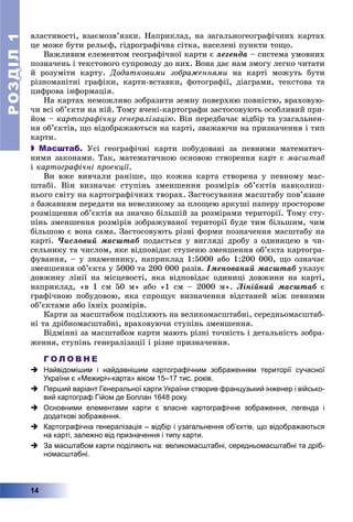 РОЗДІЛРОЗДІЛ11
14
âëàñòèâîñòі, âçàєìîçâ’ÿçêè. Íàïðèêëàä, íà çàãàëüíîãåîãðàôі÷íèõ êàðòàõ
öå ìîæå áóòè ðåëüєô, ãіäðîãðàôі÷íà ñіòêà, íàñåëåíі ïóíêòè òîùî.
Âàæëèâèì åëåìåíòîì ãåîãðàôі÷íîї êàðòè є ëåãåíäà – ñèñòåìà óìîâíèõ
ïîçíà÷åíü і òåêñòîâîãî ñóïðîâîäó äî íèõ. Âîíà äàє íàì çìîãó ëåãêî ÷èòàòè
é ðîçóìіòè êàðòó. Äîäàòêîâèìè çîáðàæåííÿìè íà êàðòі ìîæóòü áóòè
ðіçíîìàíіòíі ãðàôіêè, êàðòè-âñòàâêè, ôîòîãðàôії, äіàãðàìè, òåêñòîâà òà
öèôðîâà іíôîðìàöіÿ.
Íà êàðòàõ íåìîæëèâî çîáðàçèòè çåìíó ïîâåðõíþ ïîâíіñòþ, âðàõîâóþ-
÷è âñі îá’єêòè íà íіé. Òîìó â÷åíі-êàðòîãðàôè çàñòîñîâóþòü îñîáëèâèé ïðè-
éîì – êàðòîãðàôі÷íó ãåíåðàëіçàöіþ. Âіí ïåðåäáà÷àє âіäáіð òà óçàãàëüíåí-
íÿ îá’єêòіâ, ùî âіäîáðàæàþòüñÿ íà êàðòі, çâàæàþ÷è íà ïðèçíà÷åííÿ і òèï
êàðòè.
 Масштаб. Óñі ãåîãðàôі÷íі êàðòè ïîáóäîâàíі çà ïåâíèìè ìàòåìàòè÷-
íèìè çàêîíàìè. Òàê, ìàòåìàòè÷íîþ îñíîâîþ ñòâîðåííÿ êàðò є ìàñøòàá
і êàðòîãðàôі÷íі ïðîåêöії.
Âè âæå âèâ÷àëè ðàíіøå, ùî êîæíà êàðòà ñòâîðåíà ó ïåâíîìó ìàñ-
øòàáі. Âіí âèçíà÷àє ñòóïіíü çìåíøåííÿ ðîçìіðіâ îá’єêòіâ íàâêîëèø-
íüîãî ñâіòó íà êàðòîãðàôі÷íèõ òâîðàõ. Çàñòîñóâàííÿ ìàñøòàáó ïîâ’ÿçàíå
ç áàæàííÿì ïåðåäàòè íà íåâåëèêîìó çà ïëîùåþ àðêóøі ïàïåðó ïðîñòîðîâå
ðîçìіùåííÿ îá’єêòіâ íà çíà÷íî áіëüøіé çà ðîçìіðàìè òåðèòîðії. Òîìó ñòó-
ïіíü çìåíøåííÿ ðîçìіðіâ çîáðàæóâàíîї òåðèòîðії áóäå òèì áіëüøèì, ÷èì
áіëüøîþ є âîíà ñàìà. Çàñòîñîâóþòü ðіçíі ôîðìè ïîçíà÷åííÿ ìàñøòàáó íà
êàðòі. ×èñëîâèé ìàñøòàá ïîäàєòüñÿ ó âèãëÿäі äðîáó ç îäèíèöåþ â ÷è-
ñåëüíèêó òà ÷èñëîì, ÿêå âіäïîâіäàє ñòóïåíþ çìåíøåííÿ îá’єêòà êàðòîãðà-
ôóâàííÿ, – ó çíàìåííèêó, íàïðèêëàä 1:5000 àáî 1:200 000, ùî îçíà÷àє
çìåíøåííÿ îá’єêòà ó 5000 òà 200 000 ðàçіâ. Іìåíîâàíèé ìàñøòàá óêàçóє
äîâæèíó ëіíії íà ìіñöåâîñòі, ÿêà âіäïîâіäàє îäèíèöі äîâæèíè íà êàðòі,
íàïðèêëàä, «â 1 ñì 50 ì» àáî «1 ñì – 2000 ì». Ëіíіéíèé ìàñøòàá є
ãðàôі÷íîþ ïîáóäîâîþ, ÿêà ñïðîùóє âèçíà÷åííÿ âіäñòàíåé ìіæ ïåâíèìè
îá’єêòàìè àáî їõíіõ ðîçìіðіâ.
Êàðòè çà ìàñøòàáîì ïîäіëÿþòü íà âåëèêîìàñøòàáíі, ñåðåäíüîìàñøòàá-
íі òà äðіáíîìàñøòàáíі, âðàõîâóþ÷è ñòóïіíü çìåíøåííÿ.
Âіäìіííі çà ìàñøòàáîì êàðòè ìàþòü ðіçíі òî÷íіñòü і äåòàëüíіñòü çîáðà-
æåííÿ, ñòóïіíü ãåíåðàëіçàöії і ðіçíå ïðèçíà÷åííÿ.
Г О Л О В Н Е
 Найвідомішим і найдавнішим картографічним зображенням території сучасної
України є «Межиріч-карта» віком 15–17 тис. років.
 Перший варіант Генеральної карти України створив французький інженер і військо-
вий картограф Гійом де Боплан 1648 року.
 Основними елементами карти є власне картографічне зображення, легенда і
додаткові зображення.
 Картографічна генералізація – відбір і узагальнення об’єктів, що відображаються
на карті, залежно від призначення і типу карти.
 За масштабом карти поділяють на: великомасштабні, середньомасштабні та дріб-
номасштабні.
 