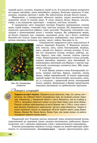 РОЗДІЛРОЗДІЛ33
140
÷îðíèé äÿòåë, êóëèêè, æóðàâåëü ñіðèé òà іí. Ç ïëàçóíіâ ìîæíà íàòðàïèòè
íà ãàäþêó çâè÷àéíó, âóæà çâè÷àéíîãî, ÿùіðêó, áîëîòÿíó ÷åðåïàõó. Є çåì-
íîâîäíі, çîêðåìà òðèòîíè і æàáè. Íà çàáîëî÷åíèõ ìіñöÿõ áàãàòî êîìàõ.
Ïіâäåííіøå, ó öåíòðàëüíèõ îáëàñòÿõ êðàїíè, ïîðÿä îñåëÿþòüñÿ ðіç-
íîìàíіòíі ëіñîâі é ñòåïîâі âèäè. Ó ëіñàõ æèâóòü áіëêà, áîðñóê, êîçóëÿ,
êàáàí, à íà âіäêðèòèõ ïðîñòîðàõ – õîâðàõè, õîì’ÿêè, ïîëіâêè.
Ó òâàðèííîìó ñâіòі ïіâäåííîї ÷àñòèíè Óêðàїíè ïåðåâàæàþòü ñòåïîâі
âèäè: ñіðèé õîâðàõ, ñòåïîâèé òõіð, êàì’ÿíà êóíèöÿ. Íà ïіâäåííîìó ñõîäі
ïîäåêóäè òðàïëÿþòüñÿ áàáàêè, їæàê âóõàòèé. Òèïîâèìè ñòåïîâèìè ïëà-
çóíàìè є æîâòî÷åðåâèé ïîëîç і ñòåïîâà ãàäþêà. Íà óçáåðåææÿõ ìîðіâ,
äå áåçëі÷ ïіùàíèõ êîñ, ëèìàíіâ, çàïëàâíèõ ëіñіâ, ëóê і áîëіò, îñîáëèâî
áàãàòèé ñâіò ïòàõіâ. Ñåðåä íèõ ïåðåïіëêà, æàéâîðîíîê, ñіðà êóðіïêà, î÷å-
ðåòÿíà âіâñÿíêà, ïåëіêàíè, êà÷êè, ÷àïëі, ÷àéêè, áàêëàíè òà іí.
Ñâîєðіäíіñòþ òâàðèííîãî ñâіòó âèäіëÿþòüñÿ é
ãіðñüêі òåðèòîðії Óêðàїíè. Ó Êàðïàòàõ ìåøêà-
þòü êîçóëÿ, ëîñü, îëåíü áëàãîðîäíèé, âåäìіäü,
ðèñü, äèêèé êіò, áîðñóê, ñíіãîâà ïîëіâêà. Ç ïòà-
õіâ òóò ãíіçäÿòüñÿ ãëóõàð, òåòåðóê, ðÿá÷èê, äÿ-
òåë, áåðêóò, ñîâà ñіðà, ñàïñàí, ïëèñêà ãіðñüêà
òîùî. Õàðàêòåðíèìè ïëàçóíàìè є ïîëîç ëіñîâèé,
ãàäþêà çâè÷àéíà, ìіäÿíêà, âóæ çâè÷àéíèé. Іç
çåìíîâîäíèõ çâè÷íèìè äëÿ Êàðïàò є òðèòîí êàð-
ïàòñüêèé, ñàëàìàíäðà ïëÿìèñòà (ìàë. 80), æåðå-
ëÿíêà ãіðñüêà.
Ó ëіñàõ Êðèìó æèâóòü îëåíü áëàãîðîäíèé, êî-
çóëÿ, êóíèöÿ êàì’ÿíà, áîðñóê, êàæàíè, ëіñîâà
ìèøà, êàáàí єâðîïåéñüêèé. Ç ïòàõіâ õàðàêòåðíі
÷îðíèé ãðèô і ñèï áіëîãîëîâèé, ìóõîëîâêè, ñèíè-
öі, à ç ïëàçóíіâ – êðèìñüêèé ãåêîí, ëåîïàðäîâèé
ïîëîç, ÿùіðêè. Çåìíîâîäíі â Êðèìó ïðåäñòàâëåíі
êâàêøåþ çâè÷àéíîþ òà ãðåáіí÷àñòèì òðèòîíîì.
Iсторiя географiïр р ф
Тварини на карті України. Придивіться до назв річок, озер, сіл, селищ, міст і
містечок і ви побачите безліч географічних назв, які належать різним твари-
нам. Наприклад, у Харківській області є місто Вовчанськ, яке як слободу в
1674 р. заснували українські козаки на річці Вовчі Води (нині річка Вовча).
Пізніше слобода перетворилася на місто Вовчий, яке з 1780 р. стало повіто-
вим центром Харківського намісництва і дістало назву Вовчанськ. Чимало й
інших населених пунктів та природних об’єктів України мають назву Вовки,
Вовчик, Вовчий Яр, Вовча Балка, Вовча Гора, яка прямо вказує на райони
поширення тварини-хижака вовка.
Òâàðèííèé ñâіò Óêðàїíè çíà÷íî çìіíåíèé ÷åðåç àíòðîïîãåííèé âïëèâ,
ñïðè÷èíåíèé ÿê ïðÿìèìè äіÿìè ëþäèíè (ïîëþâàííÿ, ðèáîëîâëÿ, áðàêî-
íüєðñòâî), òàê і çìіíàìè ïðèðîäíèõ óìîâ і íàâêîëèøíüîãî ñåðåäîâèùà.
Ç ìåòîþ ðîçøèðåííÿ âèäîâîãî ñêëàäó òâàðèí íà ïåâíіé òåðèòîðії çäіéñ-
íþþòü їõ àêëіìàòèçàöіþ. Àêëіìàòèçàöіÿ – ïðîöåñ ïðèñòîñóâàííÿ îðãà-
Мал. 80. Саламандра
плямиста
 