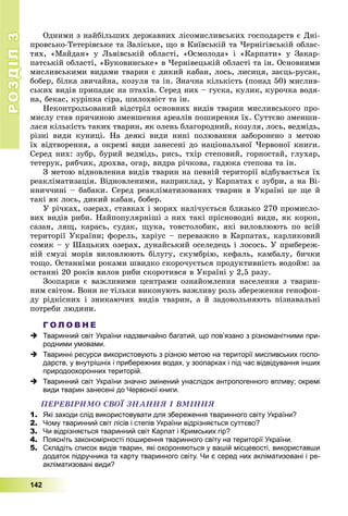 РОЗДІЛРОЗДІЛ33
142
Îäíèìè ç íàéáіëüøèõ äåðæàâíèõ ëіñîìèñëèâñüêèõ ãîñïîäàðñòâ є Äíі-
ïðîâñüêî-Òåòåðіâñüêå òà Çàëіñüêå, ùî â Êèїâñüêіé òà ×åðíіãіâñüêіé îáëàñ-
òÿõ, «Ìàéäàí» ó Ëüâіâñüêіé îáëàñòі, «Îñìîëîäà» і «Êàðïàòè» ó Çàêàð-
ïàòñüêіé îáëàñòі, «Áóêîâèíñüêå» â ×åðíіâåöüêіé îáëàñòі òà іí. Îñíîâíèìè
ìèñëèâñüêèìè âèäàìè òâàðèí є äèêèé êàáàí, ëîñü, ëèñèöÿ, çàєöü-ðóñàê,
áîáåð, áіëêà çâè÷àéíà, êîçóëÿ òà іí. Çíà÷íà êіëüêіñòü (ïîíàä 50) ìèñëèâ-
ñüêèõ âèäіâ ïðèïàäàє íà ïòàõіâ. Ñåðåä íèõ – ãóñêà, êóëèê, êóðî÷êà âîäÿ-
íà, áåêàñ, êóðіïêà ñіðà, øèëîõâіñò òà іí.
Íåêîíòðîëüîâàíèé âіäñòðіë îñíîâíèõ âèäіâ òâàðèí ìèñëèâñüêîãî ïðî-
ìèñëó ñòàâ ïðè÷èíîþ çìåíøåííÿ àðåàëіâ ïîøèðåííÿ їõ. Ñóòòєâî çìåíøè-
ëàñÿ êіëüêіñòü òàêèõ òâàðèí, ÿê îëåíü áëàãîðîäíèé, êîçóëÿ, ëîñü, âåäìіäü,
ðіçíі âèäè êóíèöі. Íà äåÿêі âèäè íèíі ïîëþâàííÿ çàáîðîíåíî ç ìåòîþ
їõ âіäòâîðåííÿ, à îêðåìі âèäè çàíåñåíі äî íàöіîíàëüíîї ×åðâîíîї êíèãè.
Ñåðåä íèõ: çóáð, áóðèé âåäìіäü, ðèñü, òõіð ñòåïîâèé, ãîðíîñòàé, ãëóõàð,
òåòåðóê, ðÿá÷èê, äðîõâà, îãàð, âèäðà ðі÷êîâà, ãàäþêà ñòåïîâà òà іí.
Ç ìåòîþ âіäíîâëåííÿ âèäіâ òâàðèí íà ïåâíіé òåðèòîðії âіäáóâàєòüñÿ їõ
ðåàêëіìàòèçàöіÿ. Âіäíîâëåíèìè, íàïðèêëàä, ó Êàðïàòàõ є çóáðè, à íà Âі-
ííè÷÷èíі – áàáàêè. Ñåðåä ðåàêëіìàòèçîâàíèõ òâàðèí â Óêðàїíі öå ùå é
òàêі ÿê ëîñü, äèêèé êàáàí, áîáåð.
Ó ðі÷êàõ, îçåðàõ, ñòàâêàõ і ìîðÿõ íàëі÷óєòüñÿ áëèçüêî 270 ïðîìèñëî-
âèõ âèäіâ ðèáè. Íàéïîïóëÿðíіøі ç íèõ òàêі ïðіñíîâîäíі âèäè, ÿê êîðîï,
ñàçàí, ëÿù, êàðàñü, ñóäàê, ùóêà, òîâñòîëîáèê, ÿêі âèëîâëþþòü ïî âñіé
òåðèòîðії Óêðàїíè; ôîðåëü, õàðіóñ – ïåðåâàæíî â Êàðïàòàõ, êàðëèêîâèé
ñîìèê – ó Øàöüêèõ îçåðàõ, äóíàéñüêèé îñåëåäåöü і ëîñîñü. Ó ïðèáåðåæ-
íіé ñìóçі ìîðіâ âèëîâëþþòü áіëóãó, ñêóìáðіþ, êåôàëü, êàìáàëó, áè÷êè
òîùî. Îñòàííіìè ðîêàìè øâèäêî ñêîðî÷óєòüñÿ ïðîäóêòèâíіñòü âîäîéì: çà
îñòàííі 20 ðîêіâ âèëîâ ðèáè ñêîðîòèâñÿ â Óêðàїíі ó 2,5 ðàçó.
Çîîïàðêè є âàæëèâèìè öåíòðàìè îçíàéîìëåííÿ íàñåëåííÿ ç òâàðèí-
íèì ñâіòîì. Âîíè íå òіëüêè âèêîíóþòü âàæëèâó ðîëü çáåðåæåííÿ ãåíîôîí-
äó ðіäêіñíèõ і çíèêàþ÷èõ âèäіâ òâàðèí, à é çàäîâîëüíÿþòü ïіçíàâàëüíі
ïîòðåáè ëþäèíè.
Г О Л О В Н Е
 Тваринний світ України надзвичайно багатий, що пов’язано з різноманітними при-
родними умовами.
 Тваринні ресурси використовують з різною метою на території мисливських госпо-
дарств, у внутрішніх і прибережних водах, у зоопарках і під час відвідування інших
природоохоронних територій.
 Тваринний світ України значно змінений унаслідок антропогенного впливу; окремі
види тварин занесені до Червоної книги.
ÏÅÐÅÂІÐÈÌÎ ÑÂÎЇ ÇÍÀÍÍß І ÂÌІÍÍß
1. Які заходи слід використовувати для збереження тваринного світу України?
2. Чому тваринний світ лісів і степів України відрізняється суттєво?
3. Чи відрізняється тваринний світ Карпат і Кримських гір?
4. Поясніть закономірності поширення тваринного світу на території України.
5. Складіть список видів тварин, які охороняються у вашій місцевості, використавши
додаток підручника та карту тваринного світу. Чи є серед них акліматизовані і ре-
акліматизовані види?
 