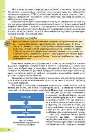 РОЗДІЛРОЗДІЛ33
144
Ùîá êðàùå âèâ÷àòè ïðèðîäíî-òåðèòîðіàëüíі êîìïëåêñè, áóëà ðîçðî-
áëåíà їõíÿ òàêñîíîìі÷íà ñèñòåìà, àáî êëàñèôіêàöіÿ, ÿêà âðàõîâóâàëà
ïîëîæåííÿ îêðåìîãî ÏÒÊ âіäíîñíî êîìïëåêñіâ íèæ÷îãî і âèùîãî ðàíãó,
ñòóïіíü îäíîðіäíîñòі, ñêëàäíîñòі їõíüîї ñòðóêòóðè, õàðàêòåð ïðîöåñіâ, ùî
âіäáóâàþòüñÿ â íèõ òîùî.
Îñíîâíîþ îäèíèöåþ òàêñîíîìі÷íîãî ïîäіëó òà íàéìåíøèì çà ðîçìіðà-
ìè ïðèðîäíî-òåðèòîðіàëüíèì êîìïëåêñîì áіëüøіñòü ó÷åíèõ ââàæàє ëàíä-
øàôò (ç íіìåöüêîї – êðàєâèä). Öå îäíîðіäíà çà ïîõîäæåííÿì òåðèòîðіÿ,
ÿêà ìàє єäèíèé ãåîëîãі÷íèé ôóíäàìåíò, îäíîòèïíèé ðåëüєô, ïîäіáíі êëі-
ìàòè÷íі òà âîäíі óìîâè і íà ÿêіé çàêîíîìіðíî ïîєäíóþòüñÿ ґðóíòîâî-ðîñ-
ëèííèé ïîêðèâ і òâàðèííèé ñâіò.
Iсторiя географiïр р ф
Науку, яка вивчає природні комплекси, називають ландшафтознавство. Тер-
мін «ландшафтознавство» (Landschaftkunde) запропонували О. Опель у
1884 р. й І. Віммер у 1885 р. Проте як наука ландшафтознавство зароджу-
ється лише на початку XX ст. завдяки дослідженням З. Пассарге і Л. Берга.
З. Пассарге у своїх роботах розглядав ландшафт як область, що складається
з окремих частин, «будівельних каменів» – клімату, рослинного покриву, форм
земної поверхні, вод, геологічної будови і ґрунтів, які перебувають у дуже тіс-
ному взаємозв’язку.
Îñíîâíèìè ÷èííèêàìè ôîðìóâàííÿ і ðîçâèòêó ëàíäøàôòіâ є ñîíÿ÷íà
ðàäіàöіÿ, âíóòðіøíÿ åíåðãіÿ Çåìëі é åíåðãіÿ її îáåðòàííÿ, à òàêîæ ïðî-
öåñè, ùî âіäáóâàþòüñÿ â àòìîñôåðі, ãіäðîñôåðі é áіîñôåðі. Åíåðãåòè÷íі
÷èííèêè âïëèâàþòü íà ðîçâèòîê ïðèðîäíèõ êîìïëåêñіâ ÷åðåç îñíîâíі ôі-
çèêî-ãåîãðàôі÷íі ïðîöåñè, òàêі ÿê òåïëîîáìіí, âîëîãîîáìіí, îáìіí ìіíå-
ðàëüíèõ òà îðãàíі÷íèõ ðå÷îâèí.
Õàðàêòåðíîþ ðèñîþ ëàíäøàôòó є öіëіñíіñòü, ùî çóìîâëåíà ïîєäíàí-
íÿì âçàєìîçàëåæíèõ êîìïîíåíòіâ ïðèðîäè íà ïåâíіé òåðèòîðії ñóõîäîëó
÷è âîäíîї ïîâåðõíі.
Ëàíäøàôò є ñêëàäíèì ïðèðîäíèì êîìïëåêñîì, ÿêèé ïîäіëÿєòüñÿ íà
òèïîâі äëÿ íüîãî, àëå ìåíøі çà ðîçìіðàìè ÏÒÊ. Ñêëàäîâèìè ÷àñòèíàìè
ëàíäøàôòó є ìіñöåâîñòі, óðî÷èùà і ôàöії. Öі íåâåëèêі ïðèðîäíі êîìïëåêñè,
ÿêі âõîäÿòü äî ñêëàäó ëàíäøàôòіâ,
íàçèâàþòü ìîðôîëîãі÷íèìè ÷àñòè-
íàìè ëàíäøàôòó (ìàë. 82). Ôàöіÿ –
öå íàéïðîñòіøèé ÏÒÊ, ùî âèäіëÿєòü-
ñÿ â ìåæàõ îäíîãî åëåìåíòà ðåëüєôó,
íàïðèêëàä íà âåðøèíі ïàãîðáà, äíі
ÿðó, ñõèëі áàëêè, óçäîâæ ðóñëà íà çà-
ïëàâі ðі÷êè. Äëÿ ôàöії õàðàêòåðíі
íàéáіëüø îäíîðіäíі ïðèðîäíі óìîâè.
Äåêіëüêà âçàєìîçâ’ÿçàíèõ ôàöіé
óòâîðþþòü óðî÷èùå – ïðèðîäíî-
òåðèòîðіàëüíèé êîìïëåêñ, ùî ôîðìó-
єòüñÿ â ìåæàõ îäíієї âіäíîñíî íåâåëè-
êîї ôîðìè ðåëüєôó: îêðåìîãî ïàãîðáà,
Мал. 82. Схема
супідрядності морфологічних
частин ландшафту
 