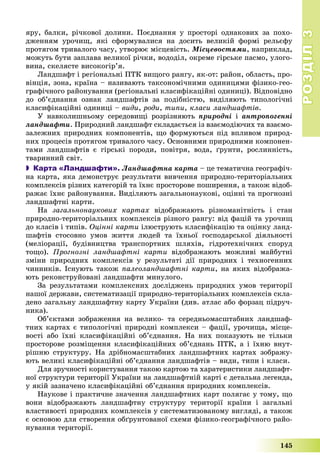 РОЗДІЛРОЗДІЛ33
145
ÿðó, áàëêè, ðі÷êîâîї äîëèíè. Ïîєäíàííÿ ó ïðîñòîðі îäíàêîâèõ çà ïîõî-
äæåííÿì óðî÷èù, ÿêі ñôîðìóâàëèñÿ íà äîñèòü âåëèêіé ôîðìі ðåëüєôó
ïðîòÿãîì òðèâàëîãî ÷àñó, óòâîðþє ìіñöåâіñòü. Ìіñöåâîñòÿìè, íàïðèêëàä,
ìîæóòü áóòè çàïëàâà âåëèêîї ðі÷êè, âîäîäіë, îêðåìå ãіðñüêå ïàñìî, óëîãî-
âèíà, ñêåëÿñòå âèñîêîãіð’ÿ.
Ëàíäøàôò і ðåãіîíàëüíі ÏÒÊ âèùîãî ðàíãó, ÿê-îò: ðàéîí, îáëàñòü, ïðî-
âіíöіÿ, çîíà, êðàїíà – íàçèâàþòü òàêñîíîìі÷íèìè îäèíèöÿìè ôіçèêî-ãåî-
ãðàôі÷íîãî ðàéîíóâàííÿ (ðåãіîíàëüíі êëàñèôіêàöіéíі îäèíèöі). Âіäïîâіäíî
äî îá’єäíàííÿ îçíàê ëàíäøàôòіâ çà ïîäіáíіñòþ, âèäіëÿþòü òèïîëîãі÷íі
êëàñèôіêàöіéíі îäèíèöі – âèäè, ðîäè, òèïè, êëàñè ëàíäøàôòіâ.
Ó íàâêîëèøíüîìó ñåðåäîâèùі ðîçðіçíÿþòü ïðèðîäíі і àíòðîïîãåííі
ëàíäøàôòè. Ïðèðîäíèé ëàíäøàôò ñêëàäàєòüñÿ іç âçàєìîäіþ÷èõ òà âçàєìî-
çàëåæíèõ ïðèðîäíèõ êîìïîíåíòіâ, ùî ôîðìóþòüñÿ ïіä âïëèâîì ïðèðîä-
íèõ ïðîöåñіâ ïðîòÿãîì òðèâàëîãî ÷àñó. Îñíîâíèìè ïðèðîäíèìè êîìïîíåí-
òàìè ëàíäøàôòіâ є ãіðñüêі ïîðîäè, ïîâіòðÿ, âîäà, ґðóíòè, ðîñëèííіñòü,
òâàðèííèé ñâіò.
 Карта «Ландшафти». Ëàíäøàôòíà êàðòà – öå òåìàòè÷íà ãåîãðàôі÷-
íà êàðòà, ÿêà äåìîíñòðóє ðåçóëüòàòè âèâ÷åííÿ ïðèðîäíî-òåðèòîðіàëüíèõ
êîìïëåêñіâ ðіçíèõ êàòåãîðіé òà їõíє ïðîñòîðîâå ïîøèðåííÿ, à òàêîæ âіäîá-
ðàæàє їõíє ðàéîíóâàííÿ. Âèäіëÿþòü çàãàëüíîíàóêîâі, îöіííі òà ïðîãíîçíі
ëàíäøàôòíі êàðòè.
Íà çàãàëüíîíàóêîâèõ êàðòàõ âіäîáðàæàþòü ðіçíîìàíіòíіñòü і ñòàí
ïðèðîäíî-òåðèòîðіàëüíèõ êîìïëåêñіâ ðіçíîãî ðàíãó: âіä ôàöіé òà óðî÷èù
äî êëàñіâ і òèïіâ. Îöіííі êàðòè іëþñòðóþòü êëàñèôіêàöіþ òà îöіíêó ëàíä-
øàôòіâ ñòîñîâíî óìîâ æèòòÿ ëþäåé òà їõíüîї ãîñïîäàðñüêîї äіÿëüíîñòі
(ìåëіîðàöії, áóäіâíèöòâà òðàíñïîðòíèõ øëÿõіâ, ãіäðîòåõíі÷íèõ ñïîðóä
òîùî). Ïðîãíîçíі ëàíäøàôòíі êàðòè âіäîáðàæàþòü ìîæëèâі ìàéáóòíі
çìіíè ïðèðîäíèõ êîìïëåêñіâ ó ðåçóëüòàòі äії ïðèðîäíèõ і òåõíîãåííèõ
÷èííèêіâ. Іñíóþòü òàêîæ ïàëåîëàíäøàôòíі êàðòè, íà ÿêèõ âіäîáðàæà-
þòü ðåêîíñòðóéîâàíі ëàíäøàôòè ìèíóëîãî.
Çà ðåçóëüòàòàìè êîìïëåêñíèõ äîñëіäæåíü ïðèðîäíèõ óìîâ òåðèòîðії
íàøîї äåðæàâè, ñèñòåìàòèçàöії ïðèðîäíî-òåðèòîðіàëüíèõ êîìïëåêñіâ ñêëà-
äåíî çàãàëüíó ëàíäøàôòíó êàðòó Óêðàїíè (äèâ. àòëàñ àáî ôîðçàö ïіäðó÷-
íèêà).
Îá’єêòàìè çîáðàæåííÿ íà âåëèêî- òà ñåðåäíüîìàñøòàáíèõ ëàíäøàô-
òíèõ êàðòàõ є òèïîëîãі÷íі ïðèðîäíі êîìïëåêñè – ôàöії, óðî÷èùà, ìіñöå-
âîñòі àáî їõíі êëàñèôіêàöіéíі îá’єäíàííÿ. Íà íèõ ïîêàçóþòü íå òіëüêè
ïðîñòîðîâå ðîçìіùåííÿ êëàñèôіêàöіéíèõ îá’єäíàíü ÏÒÊ, à і їõíþ âíóò-
ðіøíþ ñòðóêòóðó. Íà äðіáíîìàñøòàáíèõ ëàíäøàôòíèõ êàðòàõ çîáðàæó-
þòü âåëèêі êëàñèôіêàöіéíі îá’єäíàííÿ ëàíäøàôòіâ – âèäè, òèïè і êëàñè.
Äëÿ çðó÷íîñòі êîðèñòóâàííÿ òàêîþ êàðòîþ òà õàðàòåðèñòèêè ëàíäøàôò-
íîї ñòðóêòóðè òåðèòîðії Óêðàїíè íà ëàíäøàôòíіé êàðòі є äåòàëüíà ëåãåíäà,
ó ÿêіé çàçíà÷åíî êëàñèôіêàöіéíі îá’єäíàííÿ ïðèðîäíèõ êîìïëåêñіâ.
Íàóêîâå і ïðàêòè÷íå çíà÷åííÿ ëàíäøàôòíèõ êàðò ïîëÿãàє ó òîìó, ùî
âîíè âіäîáðàæàþòü ëàíäøàôòíó ñòðóêòóðó òåðèòîðії êðàїíè і çàãàëüíі
âëàñòèâîñòі ïðèðîäíèõ êîìïëåêñіâ ó ñèñòåìàòèçîâàíîìó âèãëÿäі, à òàêîæ
є îñíîâîþ äëÿ ñòâîðåííÿ îáґðóíòîâàíîї ñõåìè ôіçèêî-ãåîãðàôі÷íîãî ðàéî-
íóâàííÿ òåðèòîðії.
 