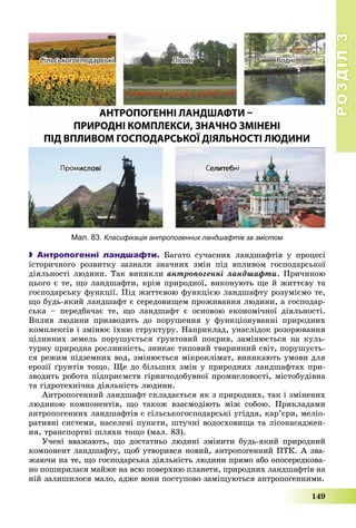 РОЗДІЛРОЗДІЛ33
149
 Антропогенні ландшафти. Áàãàòî ñó÷àñíèõ ëàíäøàôòіâ ó ïðîöåñі
іñòîðè÷íîãî ðîçâèòêó çàçíàëè çíà÷íèõ çìіí ïіä âïëèâîì ãîñïîäàðñüêîї
äіÿëüíîñòі ëþäèíè. Òàê âèíèêëè àíòðîïîãåííі ëàíäøàôòè. Ïðè÷èíîþ
öüîãî є òå, ùî ëàíäøàôòè, êðіì ïðèðîäíîї, âèêîíóþòü ùå é æèòòєâó òà
ãîñïîäàðñüêó ôóíêöії. Ïіä æèòòєâîþ ôóíêöієþ ëàíäøàôòó ðîçóìієìî òå,
ùî áóäü-ÿêèé ëàíäøàôò є ñåðåäîâèùåì ïðîæèâàííÿ ëþäèíè, à ãîñïîäàð-
ñüêà – ïåðåäáà÷àє òå, ùî ëàíäøàôò є îñíîâîþ åêîíîìі÷íîї äіÿëüíîñòі.
Âïëèâ ëþäèíè ïðèçâîäèòü äî ïîðóøåííÿ ó ôóíêöіîíóâàííі ïðèðîäíèõ
êîìïëåêñіâ і çìіíþє їõíþ ñòðóêòóðó. Íàïðèêëàä, óíàñëіäîê ðîçîðþâàííÿ
öіëèííèõ çåìåëü ïîðóøóєòüñÿ ґðóíòîâèé ïîêðèâ, çàìіíþєòüñÿ íà êóëü-
òóðíó ïðèðîäíà ðîñëèííіñòü, çíèêàє òèïîâèé òâàðèííèé ñâіò, ïîðóøóєòü-
ñÿ ðåæèì ïіäçåìíèõ âîä, çìіíþєòüñÿ ìіêðîêëіìàò, âèíèêàþòü óìîâè äëÿ
åðîçії ґðóíòіâ òîùî. Ùå äî áіëüøèõ çìіí ó ïðèðîäíèõ ëàíäøàôòàõ ïðè-
çâîäèòü ðîáîòà ïіäïðèєìñòâ ãіðíè÷îäîáóâíîї ïðîìèñëîâîñòі, ìіñòîáóäіâíà
òà ãіäðîòåõíі÷íà äіÿëüíіñòü ëþäèíè.
Àíòðîïîãåííèé ëàíäøàôò ñêëàäàєòüñÿ ÿê ç ïðèðîäíèõ, òàê і çìіíåíèõ
ëþäèíîþ êîìïîíåíòіâ, ùî òàêîæ âçàєìîäіþòü ìіæ ñîáîþ. Ïðèêëàäàìè
àíòðîïîãåííèõ ëàíäøàôòіâ є ñіëüñüêîãîñïîäàðñüêі óãіääÿ, êàð’єðè, ìåëіî-
ðàòèâíі ñèñòåìè, íàñåëåíі ïóíêòè, øòó÷íі âîäîñõîâèùà òà ëіñîíàñàäæåí-
íÿ, òðàíñïîðòíі øëÿõè òîùî (ìàë. 83).
Ó÷åíі ââàæàþòü, ùî äîñòàòíüî ëþäèíі çìіíèòè áóäü-ÿêèé ïðèðîäíèé
êîìïîíåíò ëàíäøàôòó, ùîá óòâîðèâñÿ íîâèé, àíòðîïîãåííèé ÏÒÊ. À çâà-
æàþ÷è íà òå, ùî ãîñïîäàðñüêà äіÿëüíіñòü ëþäèíè ïðÿìî àáî îïîñåðåäêîâà-
íî ïîøèðèëàñÿ ìàéæå íà âñþ ïîâåðõíþ ïëàíåòè, ïðèðîäíèõ ëàíäøàôòіâ íà
íіé çàëèøèëîñÿ ìàëî, àäæå âîíè ïîñòóïîâî çàìіùóþòüñÿ àíòðîïîãåííèìè.
Мал. 83. Класифікація антропогенних ландшафтів за змістом
 