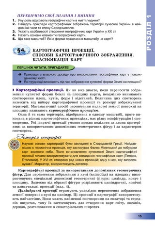 РОЗДІЛРОЗДІЛ11
15
ÏÅÐÅÂІÐÈÌÎ ÑÂÎЇ ÇÍÀÍÍß І ÂÌІÍÍß
1. Яку роль відіграють географічні карти в житті людини?
2. Наведіть приклади картографічних зображень території сучасної України в най-
давніші часи та епоху Середньовіччя.
3. Укажіть особливості створення географічних карт України у ХХ ст.
4. Назвіть основні елементи географічної карти.
5. Що таке масштаб? Які є форми позначення масштабу на карті?
§4. ÊÀÐÒÎÃÐÀÔІ×ÍІ ÏÐÎÅÊÖІЇ,
ÑÏÎÑÎÁÈ ÊÀÐÒÎÃÐÀÔІ×ÍÎÃÎ ÇÎÁÐÀÆÅÍÍß.
ÊËÀÑÈÔІÊÀÖІß ÊÀÐÒ
 -Приклади з власного досвіду про використання географічних карт у повсяк-
денному житті.
 ?Які труднощі виникають під час зображення кулястої форми Землі на площині?
 Картографічні проекції. ßê âè âæå çíàєòå, êîëè ïåðåíîñèòè çîáðà-
æåííÿ êóëÿñòîї ôîðìè Çåìëі íà ïëîùèíó êàðòè, íåîäìіííî âèíèêàþòü
ñïîòâîðåííÿ ïëîù, êóòіâ, ôîðì і âіäñòàíåé. Âåëè÷èíà öèõ ñïîòâîðåíü
çàëåæèòü âіä âèáîðó êàðòîãðàôі÷íîї ïðîåêöії òà ðîçìіðó çîáðàæóâàíîї
òåðèòîðії. Ìàòåìàòè÷íèé ñïîñіá ïåðåíåñåííÿ êóëÿñòîї çåìíîї ïîâåðõíі íà
ïëîùèíó íàçèâàþòü êàðòîãðàôі÷íîþ ïðîåêöієþ.
Îäíà é òà ñàìà òåðèòîðіÿ, âіäîáðàæåíà â îäíîìó ìàñøòàáі, ïðîòå âè-
êîíàíà â ðіçíèõ êàðòîãðàôі÷íèõ ïðîåêöіÿõ, ìàє ðіçíó êîíôіãóðàöіþ і ñïî-
òâîðåííÿ. Óñі іñíóþ÷і ïðîåêöії óìîâíî ìîæíà ïîäіëèòè çà äâîìà êðèòåðі-
ÿìè: çà âèêîðèñòàííÿì äîïîìіæíèõ ãåîìåòðè÷íèõ ôіãóð і çà õàðàêòåðîì
ñïîòâîðåíü.
Iсторiя географiïр р ф
Наукові основи картографії були закладені в Стародавній Греції. Найдав-
нішою є гномонічна проекція, яку застосував Фалес Мілетський до побудови
карт зоряного неба. Після встановлення кулястості Землі картографічні
проекції почали використовувати для складання географічних карт (Гіппарх,
Птолемей). У XVI ст. створено ряд нових проекцій; одну з них, яку запропо-
нував Г. Меркатор, використовують дотепер.
Êàðòîãðàôі÷íі ïðîåêöії çà âèêîðèñòàííÿì äîïîìіæíèõ ãåîìåòðè÷íèõ
ôіãóð. Äëÿ ïåðåíåñåííÿ çîáðàæåííÿ ç êóëі (åëіïñîїäà) íà ïëîùèíó âèêî-
ðèñòîâóþòü ñïåöіàëüíі äîïîìіæíі ãåîìåòðè÷íі ôіãóðè: öèëіíäð, êîíóñ і
ïëîùèíó. Çàëåæíî âіä îáðàíîї ôіãóðè ðîçðіçíÿþòü öèëіíäðè÷íі, êîíі÷íі
òà àçèìóòàëüíі ïðîåêöії (ìàë. 4).
Öèëіíäðè÷íі ïðîåêöії îòðèìóþòü óíàñëіäîê ïåðåíåñåííÿ çîáðàæåííÿ
çåìíîї ïîâåðõíі ç êóëі íà öèëіíäð. Öі ïðîåêöії â êàðòîãðàôії âèêîðèñòîâó-
þòü íàé÷àñòіøå. Âîíè ìàþòü íàéìåíøі ñïîòâîðåííÿ íà åêâàòîðі òà ñåðåä-
íіõ øèðîòàõ, òîìó їõ çàñòîñîâóþòü äëÿ ñòâîðåííÿ êàðò ñâіòó, îêåàíіâ,
äåðæàâ, ðîçòàøîâàíèõ â åêâàòîðіàëüíèõ øèðîòàõ.
 