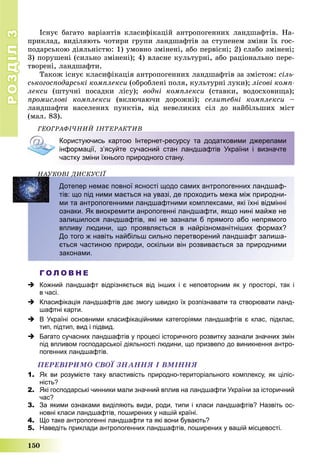 РОЗДІЛРОЗДІЛ33
150
Іñíóє áàãàòî âàðіàíòіâ êëàñèôіêàöіé àíòðîïîãåííèõ ëàíäøàôòіâ. Íà-
ïðèêëàä, âèäіëÿþòü ÷îòèðè ãðóïè ëàíäøàôòіâ çà ñòóïåíåì çìіíè їõ ãîñ-
ïîäàðñüêîþ äіÿëüíіñòþ: 1) óìîâíî çìіíåíі, àáî ïåðâіñíі; 2) ñëàáî çìіíåíі;
3) ïîðóøåíі (ñèëüíî çìіíåíі); 4) âëàñíå êóëüòóðíі, àáî ðàöіîíàëüíî ïåðå-
òâîðåíі, ëàíäøàôòè.
Òàêîæ іñíóє êëàñèôіêàöіÿ àíòðîïîãåííèõ ëàíäøàôòіâ çà çìіñòîì: ñіëü-
ñüêîãîñïîäàðñüêі êîìïëåêñè (îáðîáëåíі ïîëÿ, êóëüòóðíі ëóêè); ëіñîâі êîìï-
ëåêñè (øòó÷íі ïîñàäêè ëіñó); âîäíі êîìïëåêñè (ñòàâêè, âîäîñõîâèùà);
ïðîìèñëîâі êîìïëåêñè (âêëþ÷àþ÷è äîðîæíі); ñåëèòåáíі êîìïëåêñè –
ëàíäøàôòè íàñåëåíèõ ïóíêòіâ, âіä íåâåëèêèõ ñіë äî íàéáіëüøèõ ìіñò
(ìàë. 83).
ÃÅÎÃÐÀÔІ×ÍÈÉ ІÍÒÅÐÀÊÒÈÂ
Користуючись картою Інтернет-ресурсу та додатковими джерелами
інформації, з’ясуйте сучасний стан ландшафтів України і визначте
частку зміни їхнього природного стану.
ÍÀÓÊÎÂІ ÄÈÑÊÓÑІЇÄ
Дотепер немає повної ясності щодо самих антропогенних ландшаф-
тів: що під ними мається на увазі, де проходить межа між природни-
ми та антропогенними ландшафтними комплексами, які їхні відмінні
ознаки. Як виокремити анропогенні ландшафти, якщо нині майже не
залишилося ландшафтів, які не зазнали б прямого або непрямого
впливу людини, що проявляється в найрізноманітніших формах?
До того ж навіть найбільш сильно перетворений ландшафт залиша-
ється частиною природи, оскільки він розвивається за природними
законами.
Г О Л О В Н Е
 Кожний ландшафт відрізняється від інших і є неповторним як у просторі, так і
в часі.
 Класифікація ландшафтів дає змогу швидко їх розпізнавати та створювати ланд-
шафтні карти.
 В Україні основними класифікаційними категоріями ландшафтів є клас, підклас,
тип, підтип, вид і підвид.
 Багато сучасних ландшафтів у процесі історичного розвитку зазнали значних змін
під впливом господарської діяльності людини, що призвело до виникнення антро-
погенних ландшафтів.
ÏÅÐÅÂІÐÈÌÎ ÑÂÎЇ ÇÍÀÍÍß І ÂÌІÍÍß
1. Як ви розумієте таку властивість природно-територіального комплексу, як ціліс-
ність?
2. Які господарські чинники мали значний вплив на ландшафти України за історичний
час?
3. За якими ознаками виділяють види, роди, типи і класи ландшафтів? Назвіть ос-
новні класи ландшафтів, поширених у нашій країні.
4. Що таке антропогенні ландшафти та які вони бувають?
5. Наведіть приклади антропогенних ландшафтів, поширених у вашій місцевості.
 