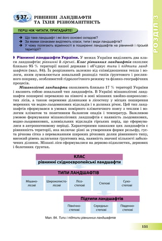 РОЗДІЛРОЗДІЛ33
151
§37. ÐІÂÍÈÍÍІ ËÀÍÄØÀÔÒÈ
ÒÀ ЇÕÍß ÐІÇÍÎÌÀÍІÒÍІÑÒÜ
 Що таке ландшафт і які його основні складові?
 За якими ознаками виділяють класи, типи і види ландшафтів?
 У чому полягають відмінності в поширенні ландшафтів на рівнинній і гірській
території?
 Рівнинні ландшафти України. Ó ìåæàõ Óêðàїíè âèäіëÿþòü äâà êëà-
ñè ëàíäøàôòіâ: ðіâíèííі é ãіðñüêі. Êëàñ ðіâíèííèõ ëàíäøàôòіâ îõîïëþє
áëèçüêî 95 % òåðèòîðії íàøîї äåðæàâè і îá’єäíóє òèïè і ïіäòèïè ëàíä-
øàôòіâ (ìàë. 84). Їõ ðîçðіçíÿþòü çàëåæíî âіä ñïіââіäíîøåííÿ òåïëà і âî-
ëîãè, ÿêèì çóìîâëþєòüñÿ çîíàëüíèé ðîçïîäіë òèïіâ ґðóíòîâîãî і ðîñëèí-
íîãî ïîêðèâó, îñîáëèâîñòåé ãіäðîëîãі÷íîãî ðåæèìó òà ôіçèêî-ãåîãðàôі÷íèõ
ïðîöåñіâ.
Ìіøàíîëіñîâі ëàíäøàôòè îõîïëþþòü áëèçüêî 17 % òåðèòîðії Óêðàїíè
і ÿâëÿþòü ñîáîþ çîíàëüíèé òèï ëàíäøàôòіâ. Â Óêðàїíі ìіøàíîëіñîâі ëàíä-
øàôòè ïîøèðåíі ïåðåâàæíî íà ïіâíî÷і â çîíі ìіøàíèõ õâîéíî-øèðîêîëèñ-
òèõ ëіñіâ, à òàêîæ îêðåìèìè äіëÿíêàìè â ëіñîñòåïó ó ìіñöÿõ ïîøèðåííÿ
ìîðåííèõ ÷è âîäíî-ëüîäîâèêîâèõ âіäêëàäіâ і â äîëèíàõ ðі÷îê. Öåé òèï ëàíä-
øàôòіâ ñôîðìóâàâñÿ â óìîâàõ ïîìіðíîãî êëіìàòè÷íîãî ïîÿñó ç òåïëèì і âî-
ëîãèì êëіìàòîì òà ïîçèòèâíèì áàëàíñîì îïàäіâ і òåìïåðàòóð. Âàæëèâîþ
óìîâîþ ôîðìóâàííÿ ìіøàíîëіñîâèõ ëàíäøàôòіâ є íàÿâíіñòü ëüîäîâèêîâèõ,
âîäíî-ëüîäîâèêîâèõ, àëþâіàëüíèõ âіäêëàäіâ ãіðñüêèõ ïîðіä, ùî ñôîðìóâà-
ëèñÿ â àíòðîïîãåíîâîìó ïåðіîäі. Õàðàêòåðíèìè îçíàêàìè öèõ ëàíäøàôòіâ є
ðіâíèííіñòü òåðèòîðії, ÿêà âêëþ÷àє ðіçíі çà óòâîðåííÿì ôîðìè ðåëüєôó, ãóñ-
òà ðі÷êîâà ñіòêà ç ïåðåâàæàííÿì øèðîêèõ ðі÷êîâèõ äîëèí ðіâíèííîãî òèïó,
âèñîêèé ðіâåíü çàëÿãàííÿ ґðóíòîâèõ âîä, íàÿâíіñòü çíà÷íîї êіëüêîñòі çàáîëî-
÷åíèõ äіëÿíîê. Ìіøàíі ëіñè ñôîðìóâàëèñÿ íà äåðíîâî-ïіäçîëèñòèõ, äåðíîâèõ
і áîëîòÿíèõ ґðóíòàõ.
Мал. 84. Типи і підтипи рівнинних ландшафтів
 