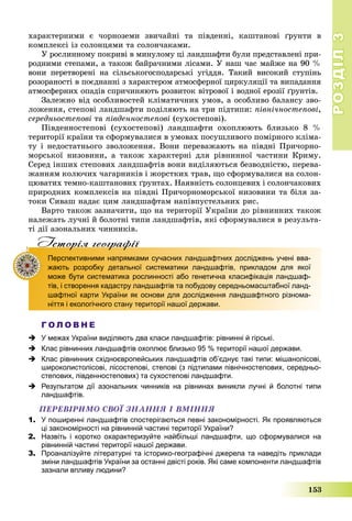 РОЗДІЛРОЗДІЛ33
153
õàðàêòåðíèìè є ÷îðíîçåìè çâè÷àéíі òà ïіâäåííі, êàøòàíîâі ґðóíòè â
êîìïëåêñі іç ñîëîíöÿìè òà ñîëîí÷àêàìè.
Ó ðîñëèííîìó ïîêðèâі â ìèíóëîìó öі ëàíäøàôòè áóëè ïðåäñòàâëåíі ïðè-
ðîäíèìè ñòåïàìè, à òàêîæ áàéðà÷íèìè ëіñàìè. Ó íàø ÷àñ ìàéæå íà 90 %
âîíè ïåðåòâîðåíі íà ñіëüñüêîãîñïîäàðñüêі óãіääÿ. Òàêèé âèñîêèé ñòóïіíü
ðîçîðàíîñòі â ïîєäíàííі ç õàðàêòåðîì àòìîñôåðíîї öèðêóëÿöії òà âèïàäàííÿ
àòìîñôåðíèõ îïàäіâ ñïðè÷èíÿþòü ðîçâèòîê âіòðîâîї і âîäíîї åðîçії ґðóíòіâ.
Çàëåæíî âіä îñîáëèâîñòåé êëіìàòè÷íèõ óìîâ, à îñîáëèâî áàëàíñó çâî-
ëîæåííÿ, ñòåïîâі ëàíäøàôòè ïîäіëÿþòü íà òðè ïіäòèïè: ïіâíі÷íîñòåïîâі,
ñåðåäíüîñòåïîâі òà ïіâäåííîñòåïîâі (ñóõîñòåïîâі).
Ïіâäåííîñòåïîâі (ñóõîñòåïîâі) ëàíäøàôòè îõîïëþþòü áëèçüêî 8 %
òåðèòîðії êðàїíè òà ñôîðìóâàëèñÿ â óìîâàõ ïîñóøëèâîãî ïîìіðíîãî êëіìà-
òó і íåäîñòàòíüîãî çâîëîæåííÿ. Âîíè ïåðåâàæàþòü íà ïіâäíі Ïðè÷îðíî-
ìîðñüêîї íèçîâèíè, à òàêîæ õàðàêòåðíі äëÿ ðіâíèííîї ÷àñòèíè Êðèìó.
Ñåðåä іíøèõ ñòåïîâèõ ëàíäøàôòіâ âîíè âèäіëÿþòüñÿ áåçâîäíіñòþ, ïåðåâà-
æàííÿì êîëþ÷èõ ÷àãàðíèêіâ і æîðñòêèõ òðàâ, ùî ñôîðìóâàëèñÿ íà ñîëîí-
öþâàòèõ òåìíî-êàøòàíîâèõ ґðóíòàõ. Íàÿâíіñòü ñîëîíöåâèõ і ñîëîí÷àêîâèõ
ïðèðîäíèõ êîìïëåêñіâ íà ïіâäíі Ïðè÷îðíîìîðñüêîї íèçîâèíè òà áіëÿ çà-
òîêè Ñèâàø íàäàє öèì ëàíäøàôòàì íàïіâïóñòåëüíèõ ðèñ.
Âàðòî òàêîæ çàçíà÷èòè, ùî íà òåðèòîðії Óêðàїíè äî ðіâíèííèõ òàêîæ
íàëåæàòü ëó÷íі é áîëîòíі òèïè ëàíäøàôòіâ, ÿêі ñôîðìóâàëèñÿ â ðåçóëüòà-
òі äії àçîíàëüíèõ ÷èííèêіâ.
Iсторiя географiïр р ф
Перспективними напрямками сучасних ландшафтних досліджень учені вва-
жають розробку детальної систематики ландшафтів, прикладом для якої
може бути систематика рослинності або генетична класифікація ландшаф-
тів, і створення кадастру ландшафтів та побудову середньомасштабної ланд-
шафтної карти України як основи для дослідження ландшафтного різнома-
ніття і екологічного стану території нашої держави.
Г О Л О В Н Е
 У межах України виділяють два класи ландшафтів: рівнинні й гірські.
 Клас рівнинних ландшафтів охоплює близько 95 % території нашої держави.
 Клас рівнинних східноєвропейських ландшафтів об’єднує такі типи: мішанолісові,
широколистолісові, лісостепові, степові (з підтипами північностепових, середньо-
степових, південностепових) та сухостепові ландшафти.
 Результатом дії азональних чинників на рівнинах виникли лучні й болотні типи
ландшафтів.
ÏÅÐÅÂІÐÈÌÎ ÑÂÎЇ ÇÍÀÍÍß І ÂÌІÍÍß
1. У поширенні ландшафтів спостерігаються певні закономірності. Як проявляються
ці закономірності на рівнинній частині території України?
2. Назвіть і коротко охарактеризуйте найбільші ландшафти, що сформувалися на
рівнинній частині території нашої держави.
3. Проаналізуйте літературні та історико-географічні джерела та наведіть приклади
зміни ландшафтів України за останні двісті років. Які саме компоненти ландшафтів
зазнали впливу людини?
 