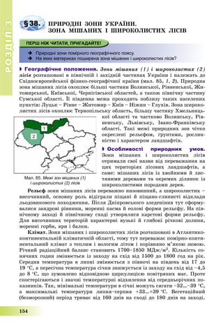 РОЗДІЛРОЗДІЛ33
154
§38. ÏÐÈÐÎÄÍІ ÇÎÍÈ ÓÊÐÀЇÍÈ.
ÇÎÍÀ ÌІØÀÍÈÕ І ØÈÐÎÊÎËÈÑÒÈÕ ËІÑІÂ
 Природні зони помірного географічного поясу.
 На яких материках поширена зона мішаних і широколистих лісів?
 Географічне положення. Çîíè ìіøàíèõ (1) і øèðîêîëèñòèõ (2)
ëіñіâ ðîçòàøîâàíі â ïіâíі÷íіé і çàõіäíіé ÷àñòèíàõ Óêðàїíè і íàëåæàòü äî
Ñõіäíîєâðîïåéñüêîї ôіçèêî-ãåîãðàôі÷íîї êðàїíè (ìàë. 85, 1, 2). Ïðèðîäíà
çîíà ìіøàíèõ ëіñіâ îõîïëþє áіëüøі ÷àñòèíè Âîëèíñüêîї, Ðіâíåíñüêîї, Æè-
òîìèðñüêîї, Êèїâñüêîї, ×åðíіãіâñüêîї îáëàñòåé, à òàêîæ ïіâíі÷íó ÷àñòèíó
Ñóìñüêîї îáëàñòі. Її ïіâäåííà ìåæà ïðîõîäèòü ïîáëèçó òàêèõ íàñåëåíèõ
ïóíêòіâ: Ëóöüê – Ðіâíå – Æèòîìèð – Êèїâ – Íіæèí – Ãëóõіâ. Çîíà øèðîêî-
ëèñòèõ ëіñіâ îõîïëþє Òåðíîïіëüñüêó îáëàñòü, áіëüøó ÷àñòèíó Õìåëüíèöü-
êîї îáëàñòі òà ÷àñòêîâî Âîëèíñüêó, Ðіâ-
íåíñüêó, Ëüâіâñüêó, Іâàíî-Ôðàíêіâñüêó
îáëàñòі. Òàêі ìåæі ïðèðîäíèõ çîí ÷іòêî
îêðåñëåíі ðåëüєôîì, ґðóíòàìè, ðîñëèí-
íіñòþ і õàðàêòåðîì ëàíäøàôòіâ.
 Особливості природних умов.
Çîíè ìіøàíèõ і øèðîêîëèñòèõ ëіñіâ
îòðèìàëè ñâîї íàçâè âіä ïåðåâàæàííÿ íà
öèõ òåðèòîðіÿõ ëіñîâèõ ëàíäøàôòіâ, à
ñàìå: ìіøàíèõ ëіñіâ іç õâîéíèìè é ëèñ-
òÿíèìè äåðåâàìè òà îêðåìèõ äіëÿíîê іç
øèðîêîëèñòèìè ïîðîäàìè äåðåâ.
Ðåëüєô çîíè ìіøàíèõ ëіñіâ ïåðåâàæíî íèçîâèííèé, à øèðîêîëèñòèõ –
âèñî÷èííèé, îñíîâíó ðîëü âіäіãðàëè ïіùàíі é ïіùàíî-ãëèíèñòі âіäêëàäè
ëüîäîâèêîâîãî ïîõîäæåííÿ. Ïіñëÿ Äíіïðîâñüêîãî çëåäåíіííÿ òóò ñôîðìó-
âàëèñÿ çàíäðîâі ðіâíèíè, ìîðåííі ïàñìà é åîëîâі ôîðìè ðåëüєôó. Íà ïіâ-
íі÷íîìó çàõîäі é ïіâíі÷íîìó ñõîäі óòâîðèëèñÿ êàðñòîâі ôîðìè ðåëüєôó.
Äëÿ âèñî÷èííèõ òåðèòîðіé õàðàêòåðíі âóçüêі é ãëèáîêі ðі÷êîâі äîëèíè,
ìîðåííі ãîðáè, ÿðè і áàëêè.
Êëіìàò. Çîíè ìіøàíèõ і øèðîêîëèñòèõ ëіñіâ ðîçòàøîâàíі â Àòëàíòèêî-
êîíòèíåíòàëüíіé êëіìàòè÷íіé îáëàñòі, òîìó òóò ïåðåâàæàє ïîìіðíî-êîíòè-
íåíòàëüíèé êëіìàò ç òåïëèì і âîëîãèì ëіòîì і ïîðіâíÿíî ì’ÿêîþ çèìîþ.
Ðі÷íèé ðàäіàöіéíèé áàëàíñ ñòàíîâèòü 1700–1850 ÌÄæ/ì2. Êіëüêіñòü ñî-
íÿ÷íèõ ãîäèí çìіíþєòüñÿ іç çàõîäó íà ñõіä âіä 1500 äî 1800 ãîä íà ðіê.
Ñåðåäíÿ òåìïåðàòóðà â ëèïíі çìіíþєòüñÿ ç ïіâíî÷і íà ïіâäåíü âіä 17 äî
19 Ñ, à ïåðåñі÷íà òåìïåðàòóðà ñі÷íÿ çíèæóєòüñÿ іç çàõîäó íà ñõіä âіä –4,5
äî 8 Ñ, ùî çóìîâëåíî âіäïîâіäíîþ öèðêóëÿöієþ ïîâіòðÿíèõ ìàñ. Ïðîòå
ñïîñòåðіãàþòüñÿ і çíà÷íі òåìïåðàòóðíі âіäõèëåííÿ âіä ñåðåäíüîðі÷íèõ ïî-
êàçíèêіâ. Òàê, ìіíіìàëüíі òåìïåðàòóðè â ñі÷íі ìîæóòü ñÿãàòè –32…–39 Ñ,
à ìàêñèìàëüíі òåìïåðàòóðè ëèïíÿ–ñåðïíÿ +33…+39 Ñ. Âåãåòàöіéíèé
(áåçìîðîçíèé) ïåðіîä òðèâàє âіä 160 äíіâ íà ñõîäі äî 180 äíіâ íà çàõîäі.
Мал. 85. Межі зон мішаних (1)
і широколистих (2) лісів
1
2
 